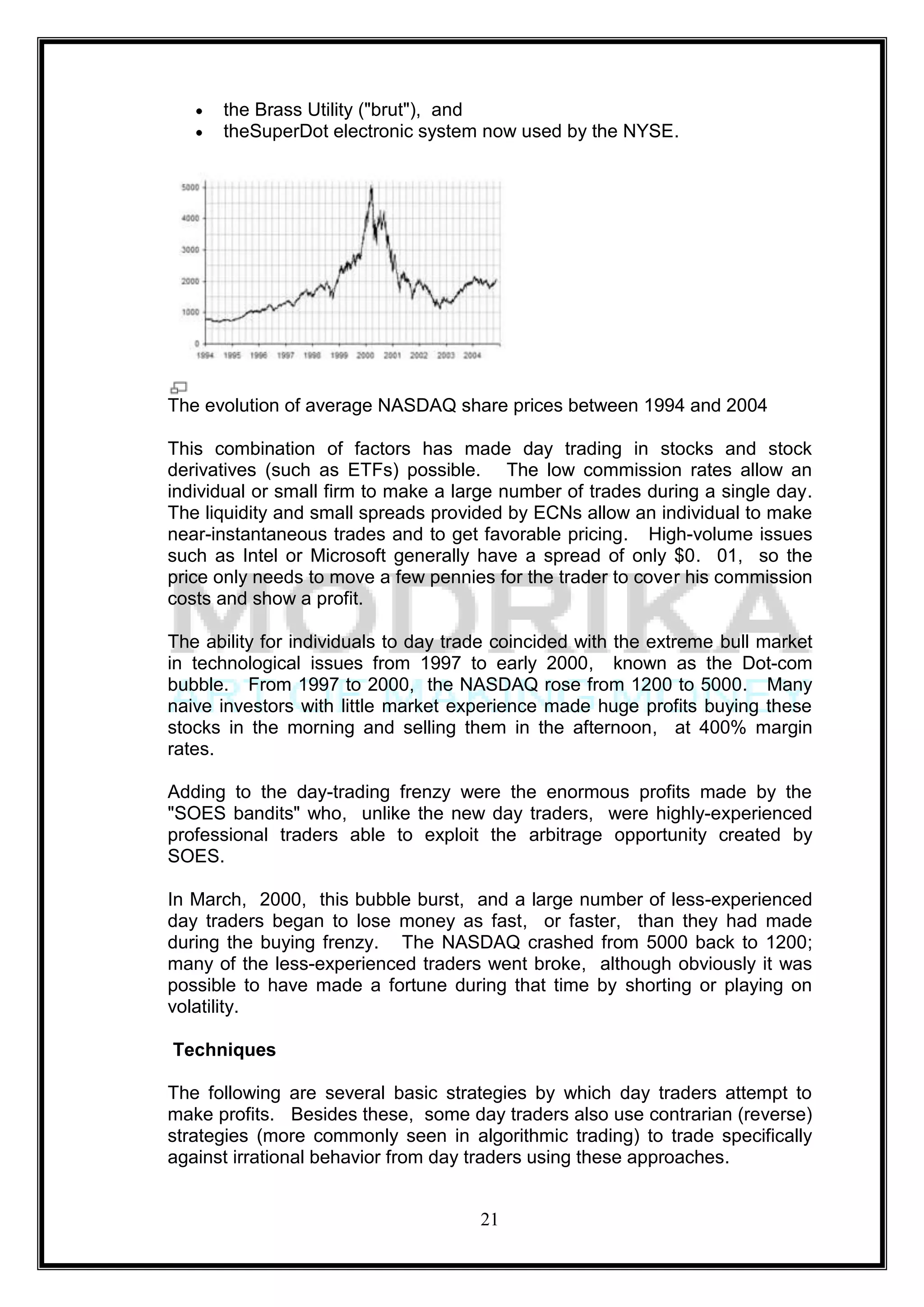 the Brass Utility ("brut"), and
      theSuperDot electronic system now used by the NYSE.




The evolution of average NASDAQ share prices between 1994 and 2004

This combination of factors has made day trading in stocks and stock
derivatives (such as ETFs) possible. The low commission rates allow an
individual or small firm to make a large number of trades during a single day.
The liquidity and small spreads provided by ECNs allow an individual to make
near-instantaneous trades and to get favorable pricing. High-volume issues
such as Intel or Microsoft generally have a spread of only $0. 01, so the
price only needs to move a few pennies for the trader to cover his commission
costs and show a profit.

The ability for individuals to day trade coincided with the extreme bull market
in technological issues from 1997 to early 2000, known as the Dot-com
bubble. From 1997 to 2000, the NASDAQ rose from 1200 to 5000. Many
naive investors with little market experience made huge profits buying these
stocks in the morning and selling them in the afternoon, at 400% margin
rates.

Adding to the day-trading frenzy were the enormous profits made by the
"SOES bandits" who, unlike the new day traders, were highly-experienced
professional traders able to exploit the arbitrage opportunity created by
SOES.

In March, 2000, this bubble burst, and a large number of less-experienced
day traders began to lose money as fast, or faster, than they had made
during the buying frenzy. The NASDAQ crashed from 5000 back to 1200;
many of the less-experienced traders went broke, although obviously it was
possible to have made a fortune during that time by shorting or playing on
volatility.

Techniques

The following are several basic strategies by which day traders attempt to
make profits. Besides these, some day traders also use contrarian (reverse)
strategies (more commonly seen in algorithmic trading) to trade specifically
against irrational behavior from day traders using these approaches.


                                      21
 