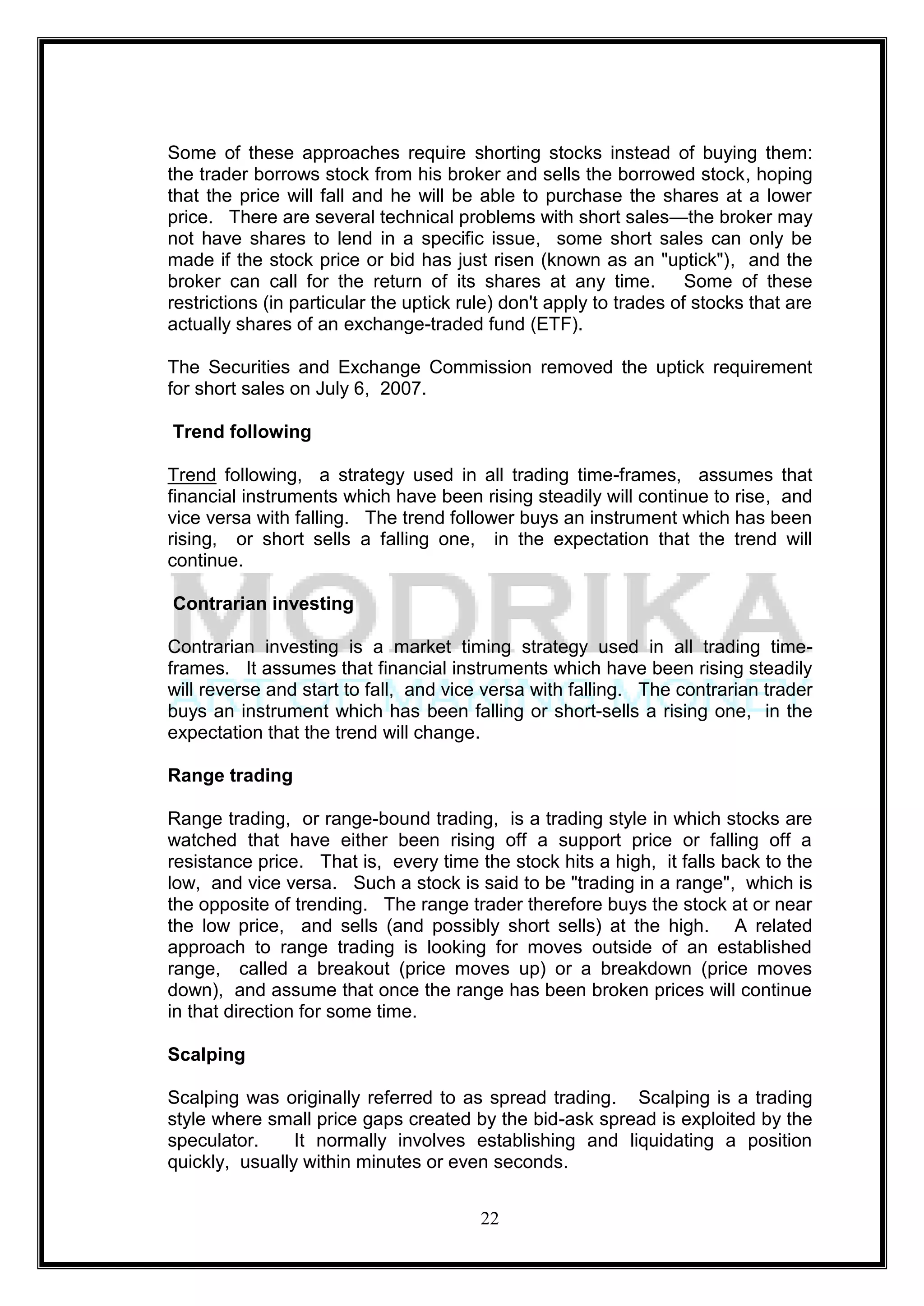 Some of these approaches require shorting stocks instead of buying them:
the trader borrows stock from his broker and sells the borrowed stock, hoping
that the price will fall and he will be able to purchase the shares at a lower
price. There are several technical problems with short sales—the broker may
not have shares to lend in a specific issue, some short sales can only be
made if the stock price or bid has just risen (known as an "uptick"), and the
broker can call for the return of its shares at any time.            Some of these
restrictions (in particular the uptick rule) don't apply to trades of stocks that are
actually shares of an exchange-traded fund (ETF).

The Securities and Exchange Commission removed the uptick requirement
for short sales on July 6, 2007.

Trend following

Trend following, a strategy used in all trading time-frames, assumes that
financial instruments which have been rising steadily will continue to rise, and
vice versa with falling. The trend follower buys an instrument which has been
rising, or short sells a falling one, in the expectation that the trend will
continue.

Contrarian investing

Contrarian investing is a market timing strategy used in all trading time-
frames. It assumes that financial instruments which have been rising steadily
will reverse and start to fall, and vice versa with falling. The contrarian trader
buys an instrument which has been falling or short-sells a rising one, in the
expectation that the trend will change.

Range trading

Range trading, or range-bound trading, is a trading style in which stocks are
watched that have either been rising off a support price or falling off a
resistance price. That is, every time the stock hits a high, it falls back to the
low, and vice versa. Such a stock is said to be "trading in a range", which is
the opposite of trending. The range trader therefore buys the stock at or near
the low price, and sells (and possibly short sells) at the high. A related
approach to range trading is looking for moves outside of an established
range, called a breakout (price moves up) or a breakdown (price moves
down), and assume that once the range has been broken prices will continue
in that direction for some time.

Scalping

Scalping was originally referred to as spread trading. Scalping is a trading
style where small price gaps created by the bid-ask spread is exploited by the
speculator.     It normally involves establishing and liquidating a position
quickly, usually within minutes or even seconds.


                                         22
 