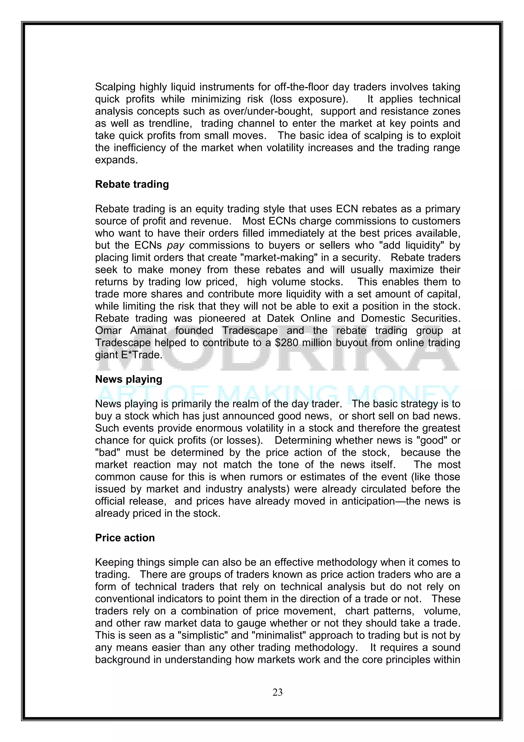 Scalping highly liquid instruments for off-the-floor day traders involves taking
quick profits while minimizing risk (loss exposure).        It applies technical
analysis concepts such as over/under-bought, support and resistance zones
as well as trendline, trading channel to enter the market at key points and
take quick profits from small moves. The basic idea of scalping is to exploit
the inefficiency of the market when volatility increases and the trading range
expands.

Rebate trading

Rebate trading is an equity trading style that uses ECN rebates as a primary
source of profit and revenue. Most ECNs charge commissions to customers
who want to have their orders filled immediately at the best prices available,
but the ECNs pay commissions to buyers or sellers who "add liquidity" by
placing limit orders that create "market-making" in a security. Rebate traders
seek to make money from these rebates and will usually maximize their
returns by trading low priced, high volume stocks. This enables them to
trade more shares and contribute more liquidity with a set amount of capital,
while limiting the risk that they will not be able to exit a position in the stock.
Rebate trading was pioneered at Datek Online and Domestic Securities.
Omar Amanat founded Tradescape and the rebate trading group at
Tradescape helped to contribute to a $280 million buyout from online trading
giant E*Trade.

News playing

News playing is primarily the realm of the day trader. The basic strategy is to
buy a stock which has just announced good news, or short sell on bad news.
Such events provide enormous volatility in a stock and therefore the greatest
chance for quick profits (or losses). Determining whether news is "good" or
"bad" must be determined by the price action of the stock, because the
market reaction may not match the tone of the news itself.          The most
common cause for this is when rumors or estimates of the event (like those
issued by market and industry analysts) were already circulated before the
official release, and prices have already moved in anticipation—the news is
already priced in the stock.

Price action

Keeping things simple can also be an effective methodology when it comes to
trading. There are groups of traders known as price action traders who are a
form of technical traders that rely on technical analysis but do not rely on
conventional indicators to point them in the direction of a trade or not. These
traders rely on a combination of price movement, chart patterns, volume,
and other raw market data to gauge whether or not they should take a trade.
This is seen as a "simplistic" and "minimalist" approach to trading but is not by
any means easier than any other trading methodology. It requires a sound
background in understanding how markets work and the core principles within


                                        23
 