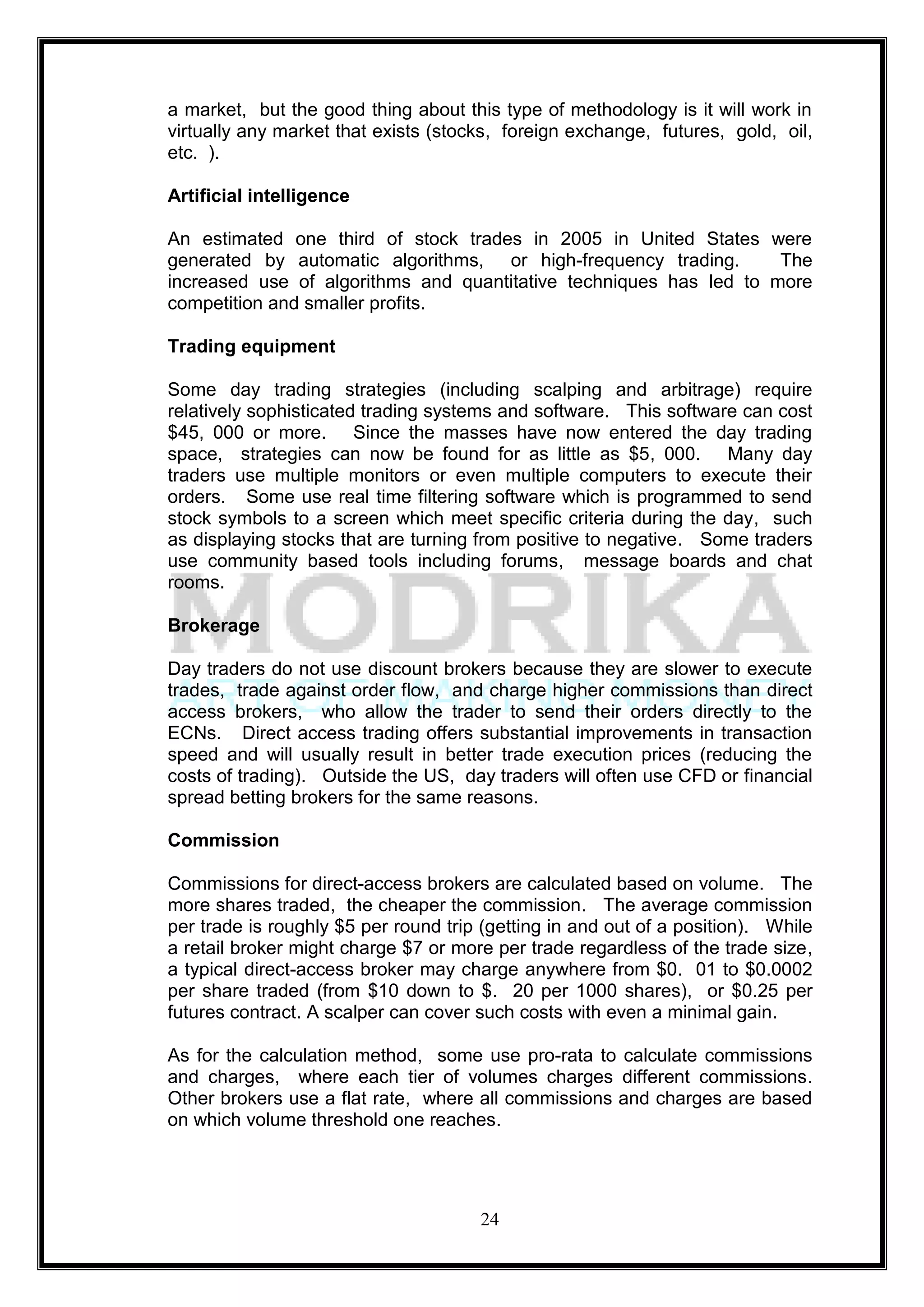 a market, but the good thing about this type of methodology is it will work in
virtually any market that exists (stocks, foreign exchange, futures, gold, oil,
etc. ).

Artificial intelligence

An estimated one third of stock trades in 2005 in United States were
generated by automatic algorithms, or high-frequency trading.       The
increased use of algorithms and quantitative techniques has led to more
competition and smaller profits.

Trading equipment

Some day trading strategies (including scalping and arbitrage) require
relatively sophisticated trading systems and software. This software can cost
$45, 000 or more. Since the masses have now entered the day trading
space, strategies can now be found for as little as $5, 000. Many day
traders use multiple monitors or even multiple computers to execute their
orders. Some use real time filtering software which is programmed to send
stock symbols to a screen which meet specific criteria during the day, such
as displaying stocks that are turning from positive to negative. Some traders
use community based tools including forums, message boards and chat
rooms.

Brokerage

Day traders do not use discount brokers because they are slower to execute
trades, trade against order flow, and charge higher commissions than direct
access brokers, who allow the trader to send their orders directly to the
ECNs. Direct access trading offers substantial improvements in transaction
speed and will usually result in better trade execution prices (reducing the
costs of trading). Outside the US, day traders will often use CFD or financial
spread betting brokers for the same reasons.

Commission

Commissions for direct-access brokers are calculated based on volume. The
more shares traded, the cheaper the commission. The average commission
per trade is roughly $5 per round trip (getting in and out of a position). While
a retail broker might charge $7 or more per trade regardless of the trade size,
a typical direct-access broker may charge anywhere from $0. 01 to $0.0002
per share traded (from $10 down to $. 20 per 1000 shares), or $0.25 per
futures contract. A scalper can cover such costs with even a minimal gain.

As for the calculation method, some use pro-rata to calculate commissions
and charges, where each tier of volumes charges different commissions.
Other brokers use a flat rate, where all commissions and charges are based
on which volume threshold one reaches.




                                      24
 