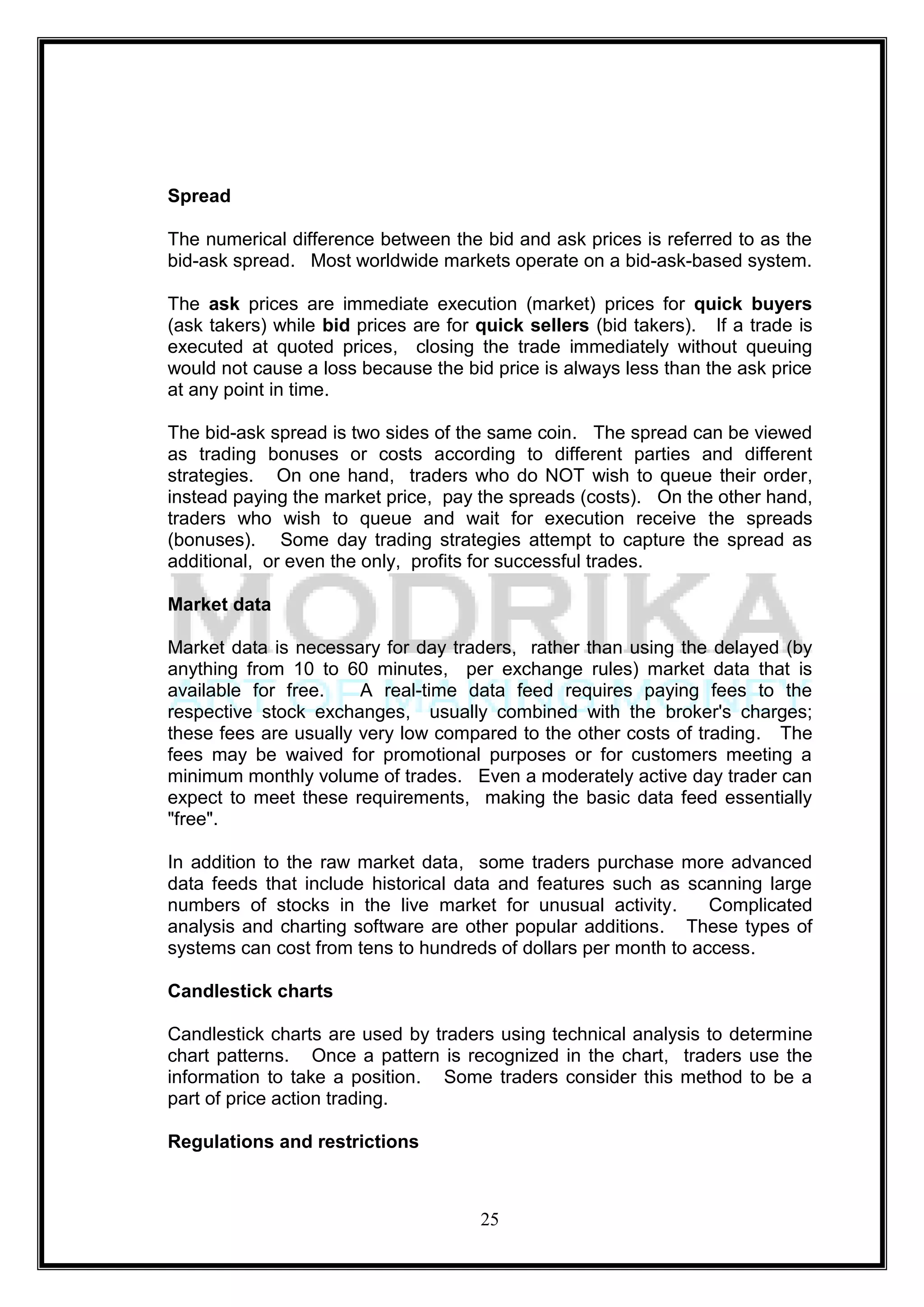 Spread

The numerical difference between the bid and ask prices is referred to as the
bid-ask spread. Most worldwide markets operate on a bid-ask-based system.

The ask prices are immediate execution (market) prices for quick buyers
(ask takers) while bid prices are for quick sellers (bid takers). If a trade is
executed at quoted prices, closing the trade immediately without queuing
would not cause a loss because the bid price is always less than the ask price
at any point in time.

The bid-ask spread is two sides of the same coin. The spread can be viewed
as trading bonuses or costs according to different parties and different
strategies. On one hand, traders who do NOT wish to queue their order,
instead paying the market price, pay the spreads (costs). On the other hand,
traders who wish to queue and wait for execution receive the spreads
(bonuses). Some day trading strategies attempt to capture the spread as
additional, or even the only, profits for successful trades.

Market data

Market data is necessary for day traders, rather than using the delayed (by
anything from 10 to 60 minutes, per exchange rules) market data that is
available for free.    A real-time data feed requires paying fees to the
respective stock exchanges, usually combined with the broker's charges;
these fees are usually very low compared to the other costs of trading. The
fees may be waived for promotional purposes or for customers meeting a
minimum monthly volume of trades. Even a moderately active day trader can
expect to meet these requirements, making the basic data feed essentially
"free".

In addition to the raw market data, some traders purchase more advanced
data feeds that include historical data and features such as scanning large
numbers of stocks in the live market for unusual activity.       Complicated
analysis and charting software are other popular additions. These types of
systems can cost from tens to hundreds of dollars per month to access.

Candlestick charts

Candlestick charts are used by traders using technical analysis to determine
chart patterns. Once a pattern is recognized in the chart, traders use the
information to take a position. Some traders consider this method to be a
part of price action trading.

Regulations and restrictions



                                      25
 