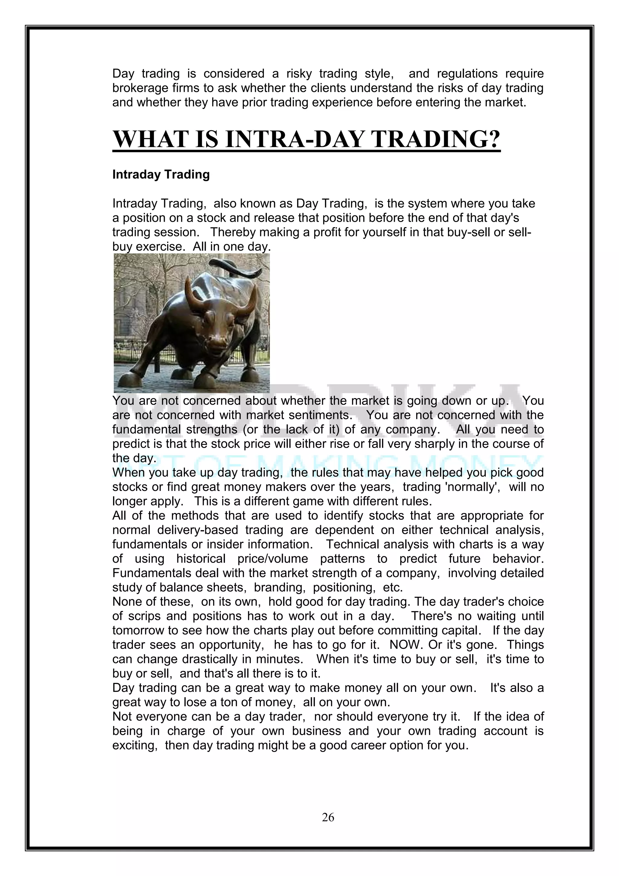 Day trading is considered a risky trading style, and regulations require
brokerage firms to ask whether the clients understand the risks of day trading
and whether they have prior trading experience before entering the market.


WHAT IS INTRA-DAY TRADING?
Intraday Trading

Intraday Trading, also known as Day Trading, is the system where you take
a position on a stock and release that position before the end of that day's
trading session. Thereby making a profit for yourself in that buy-sell or sell-
buy exercise. All in one day.




You are not concerned about whether the market is going down or up. You
are not concerned with market sentiments. You are not concerned with the
fundamental strengths (or the lack of it) of any company. All you need to
predict is that the stock price will either rise or fall very sharply in the course of
the day.
When you take up day trading, the rules that may have helped you pick good
stocks or find great money makers over the years, trading 'normally', will no
longer apply. This is a different game with different rules.
All of the methods that are used to identify stocks that are appropriate for
normal delivery-based trading are dependent on either technical analysis,
fundamentals or insider information. Technical analysis with charts is a way
of using historical price/volume patterns to predict future behavior.
Fundamentals deal with the market strength of a company, involving detailed
study of balance sheets, branding, positioning, etc.
None of these, on its own, hold good for day trading. The day trader's choice
of scrips and positions has to work out in a day. There's no waiting until
tomorrow to see how the charts play out before committing capital. If the day
trader sees an opportunity, he has to go for it. NOW. Or it's gone. Things
can change drastically in minutes. When it's time to buy or sell, it's time to
buy or sell, and that's all there is to it.
Day trading can be a great way to make money all on your own. It's also a
great way to lose a ton of money, all on your own.
Not everyone can be a day trader, nor should everyone try it. If the idea of
being in charge of your own business and your own trading account is
exciting, then day trading might be a good career option for you.




                                         26
 