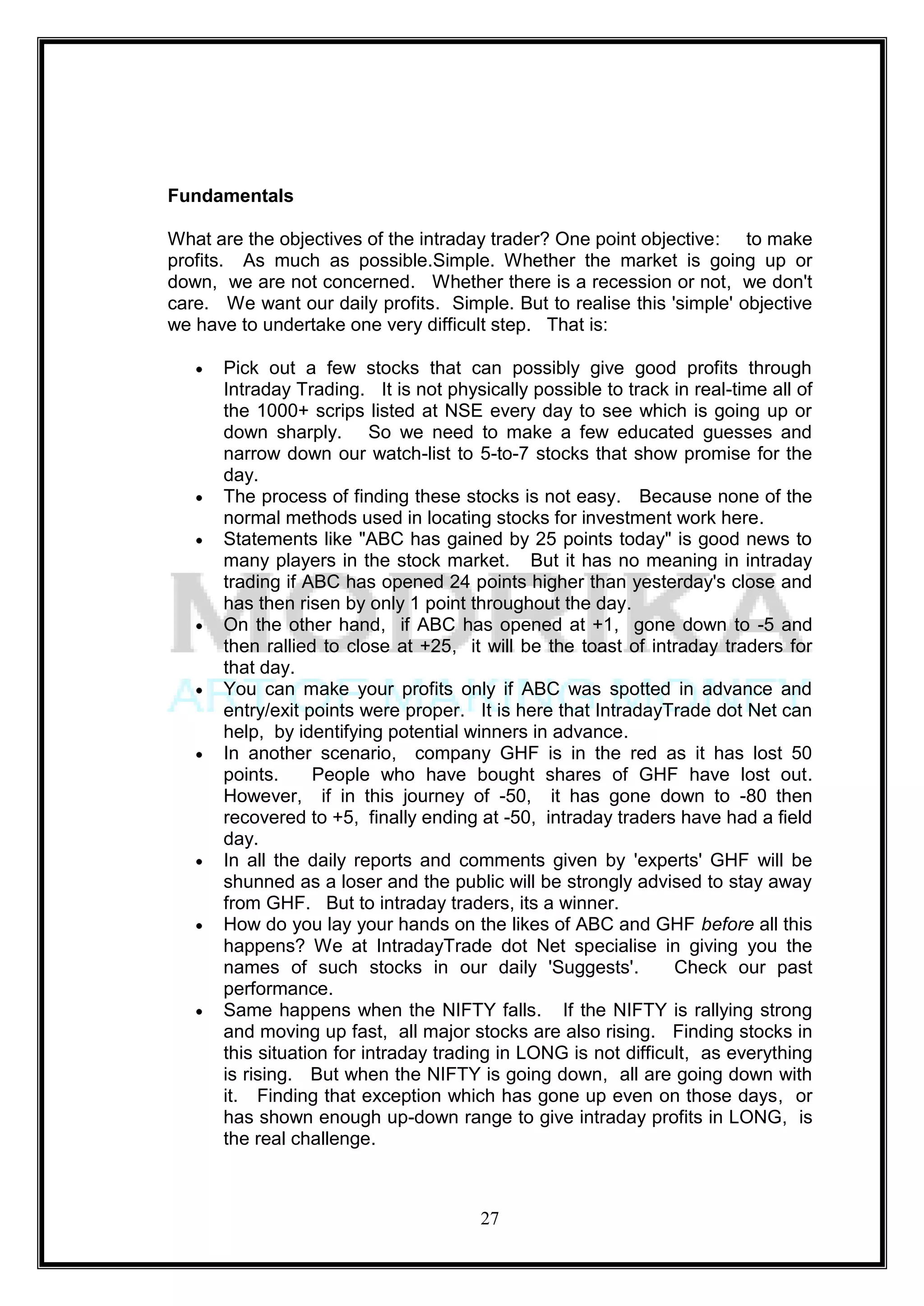 Fundamentals

What are the objectives of the intraday trader? One point objective: to make
profits. As much as possible.Simple. Whether the market is going up or
down, we are not concerned. Whether there is a recession or not, we don't
care. We want our daily profits. Simple. But to realise this 'simple' objective
we have to undertake one very difficult step. That is:

      Pick out a few stocks that can possibly give good profits through
      Intraday Trading. It is not physically possible to track in real-time all of
      the 1000+ scrips listed at NSE every day to see which is going up or
      down sharply. So we need to make a few educated guesses and
      narrow down our watch-list to 5-to-7 stocks that show promise for the
      day.
      The process of finding these stocks is not easy. Because none of the
      normal methods used in locating stocks for investment work here.
      Statements like "ABC has gained by 25 points today" is good news to
      many players in the stock market. But it has no meaning in intraday
      trading if ABC has opened 24 points higher than yesterday's close and
      has then risen by only 1 point throughout the day.
      On the other hand, if ABC has opened at +1, gone down to -5 and
      then rallied to close at +25, it will be the toast of intraday traders for
      that day.
      You can make your profits only if ABC was spotted in advance and
      entry/exit points were proper. It is here that IntradayTrade dot Net can
      help, by identifying potential winners in advance.
      In another scenario, company GHF is in the red as it has lost 50
      points.     People who have bought shares of GHF have lost out.
      However, if in this journey of -50, it has gone down to -80 then
      recovered to +5, finally ending at -50, intraday traders have had a field
      day.
      In all the daily reports and comments given by 'experts' GHF will be
      shunned as a loser and the public will be strongly advised to stay away
      from GHF. But to intraday traders, its a winner.
      How do you lay your hands on the likes of ABC and GHF before all this
      happens? We at IntradayTrade dot Net specialise in giving you the
      names of such stocks in our daily 'Suggests'.             Check our past
      performance.
      Same happens when the NIFTY falls. If the NIFTY is rallying strong
      and moving up fast, all major stocks are also rising. Finding stocks in
      this situation for intraday trading in LONG is not difficult, as everything
      is rising. But when the NIFTY is going down, all are going down with
      it. Finding that exception which has gone up even on those days, or
      has shown enough up-down range to give intraday profits in LONG, is
      the real challenge.



                                       27
 