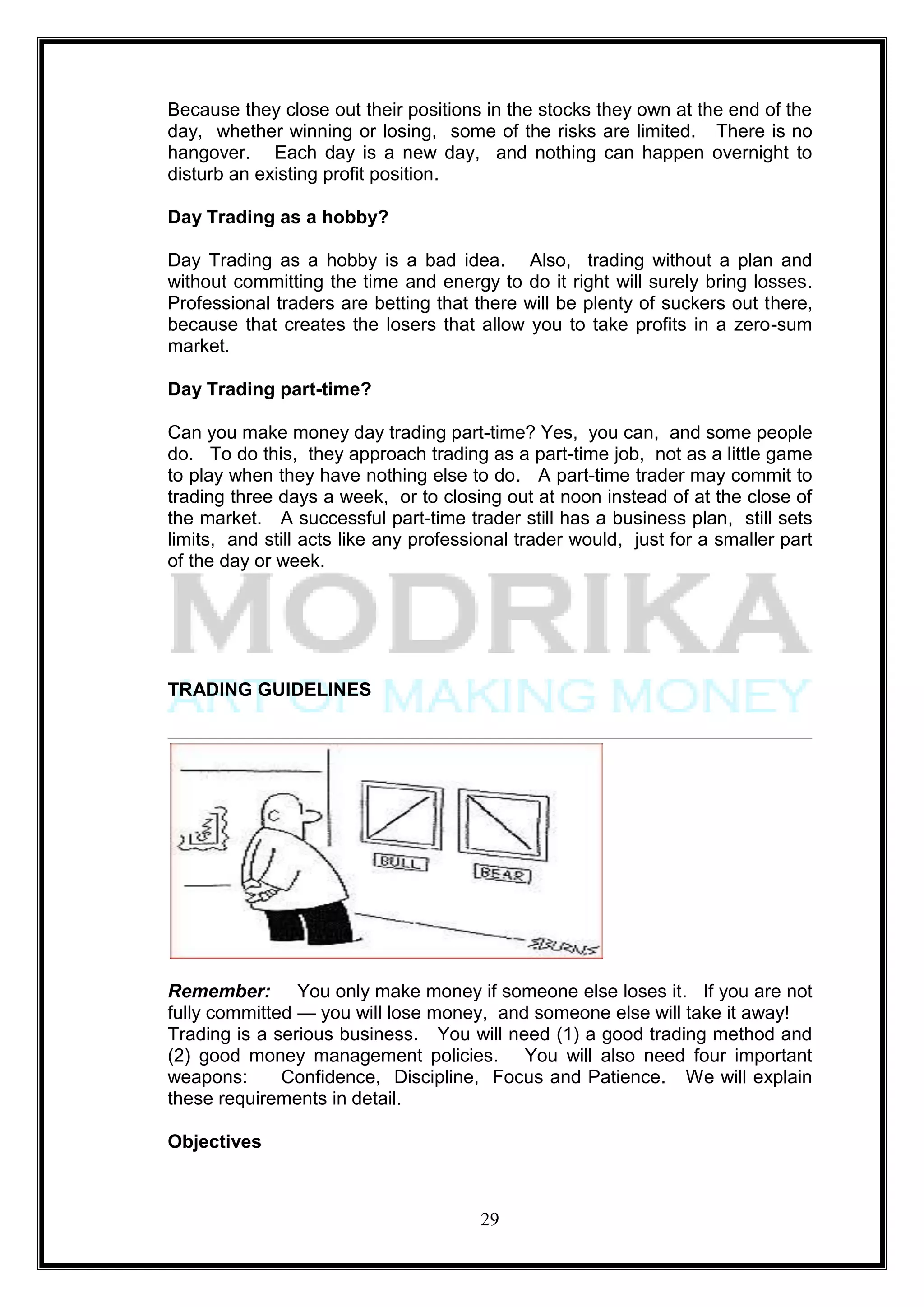 Because they close out their positions in the stocks they own at the end of the
day, whether winning or losing, some of the risks are limited. There is no
hangover. Each day is a new day, and nothing can happen overnight to
disturb an existing profit position.

Day Trading as a hobby?

Day Trading as a hobby is a bad idea. Also, trading without a plan and
without committing the time and energy to do it right will surely bring losses.
Professional traders are betting that there will be plenty of suckers out there,
because that creates the losers that allow you to take profits in a zero-sum
market.

Day Trading part-time?

Can you make money day trading part-time? Yes, you can, and some people
do. To do this, they approach trading as a part-time job, not as a little game
to play when they have nothing else to do. A part-time trader may commit to
trading three days a week, or to closing out at noon instead of at the close of
the market. A successful part-time trader still has a business plan, still sets
limits, and still acts like any professional trader would, just for a smaller part
of the day or week.




TRADING GUIDELINES




Remember: You only make money if someone else loses it. If you are not
fully committed — you will lose money, and someone else will take it away!
Trading is a serious business. You will need (1) a good trading method and
(2) good money management policies. You will also need four important
weapons:      Confidence, Discipline, Focus and Patience. We will explain
these requirements in detail.

Objectives



                                       29
 