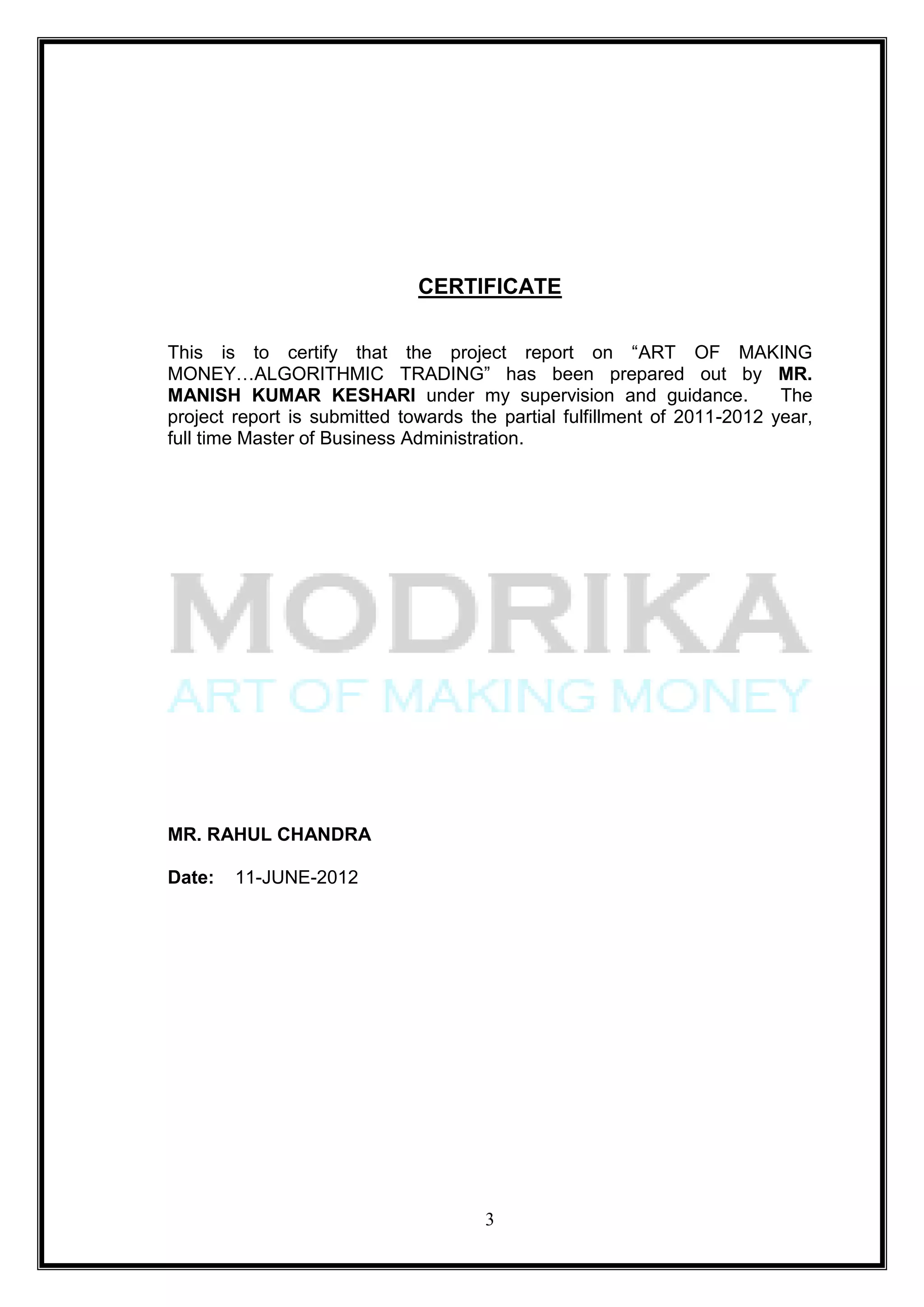 CERTIFICATE

This is to certify that the project report on ―ART OF MAKING
MONEY…ALGORITHMIC TRADING‖ has been prepared out by MR.
MANISH KUMAR KESHARI under my supervision and guidance.                   The
project report is submitted towards the partial fulfillment of 2011-2012 year,
full time Master of Business Administration.




MR. RAHUL CHANDRA

Date:   11-JUNE-2012




                                      3
 