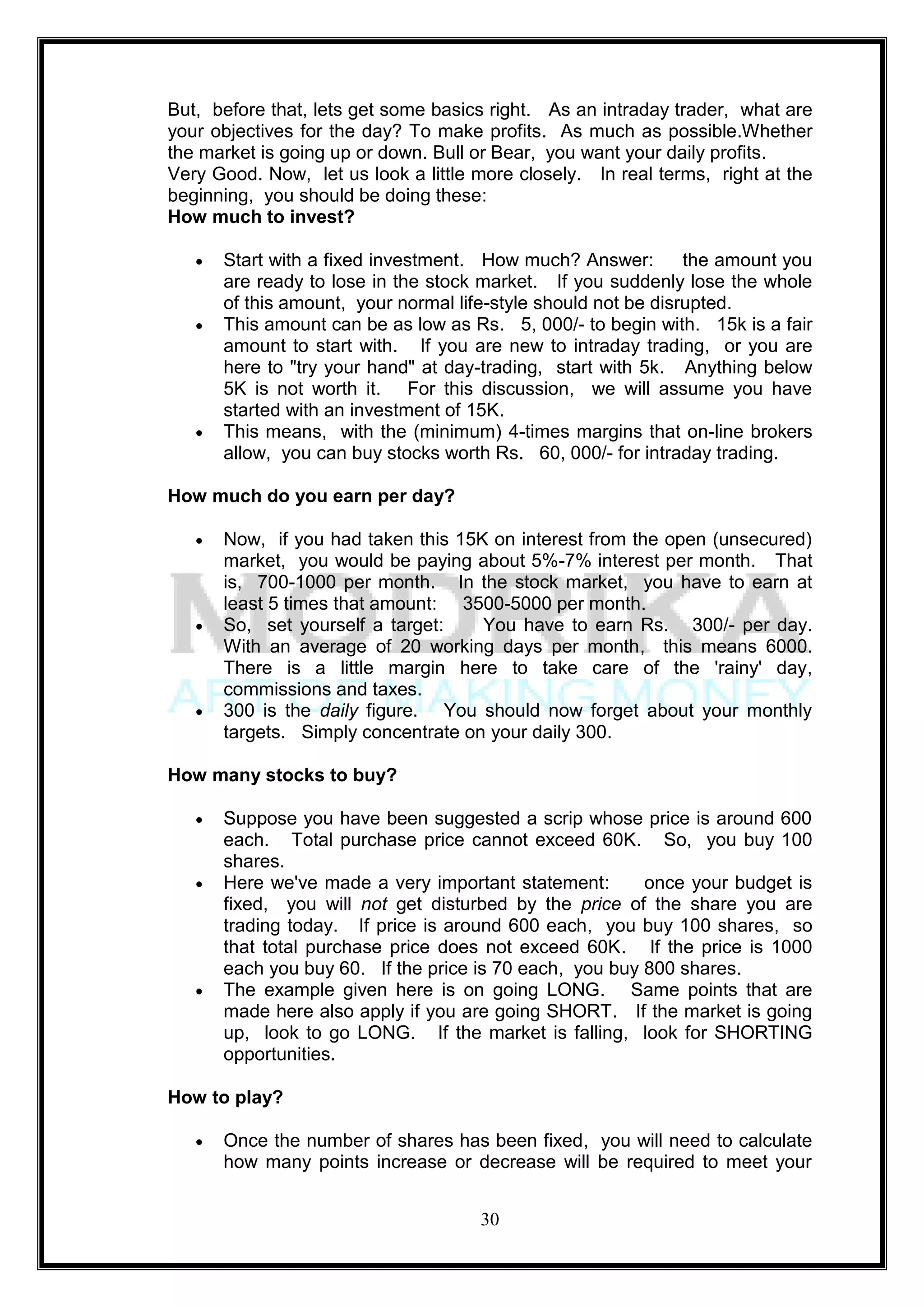 But, before that, lets get some basics right. As an intraday trader, what are
your objectives for the day? To make profits. As much as possible.Whether
the market is going up or down. Bull or Bear, you want your daily profits.
Very Good. Now, let us look a little more closely. In real terms, right at the
beginning, you should be doing these:
How much to invest?

      Start with a fixed investment. How much? Answer:         the amount you
      are ready to lose in the stock market. If you suddenly lose the whole
      of this amount, your normal life-style should not be disrupted.
      This amount can be as low as Rs. 5, 000/- to begin with. 15k is a fair
      amount to start with. If you are new to intraday trading, or you are
      here to "try your hand" at day-trading, start with 5k. Anything below
      5K is not worth it. For this discussion, we will assume you have
      started with an investment of 15K.
      This means, with the (minimum) 4-times margins that on-line brokers
      allow, you can buy stocks worth Rs. 60, 000/- for intraday trading.

How much do you earn per day?

      Now, if you had taken this 15K on interest from the open (unsecured)
      market, you would be paying about 5%-7% interest per month. That
      is, 700-1000 per month. In the stock market, you have to earn at
      least 5 times that amount: 3500-5000 per month.
      So, set yourself a target:    You have to earn Rs. 300/- per day.
      With an average of 20 working days per month, this means 6000.
      There is a little margin here to take care of the 'rainy' day,
      commissions and taxes.
      300 is the daily figure. You should now forget about your monthly
      targets. Simply concentrate on your daily 300.

How many stocks to buy?

      Suppose you have been suggested a scrip whose price is around 600
      each. Total purchase price cannot exceed 60K. So, you buy 100
      shares.
      Here we've made a very important statement:       once your budget is
      fixed, you will not get disturbed by the price of the share you are
      trading today. If price is around 600 each, you buy 100 shares, so
      that total purchase price does not exceed 60K. If the price is 1000
      each you buy 60. If the price is 70 each, you buy 800 shares.
      The example given here is on going LONG. Same points that are
      made here also apply if you are going SHORT. If the market is going
      up, look to go LONG. If the market is falling, look for SHORTING
      opportunities.

How to play?

      Once the number of shares has been fixed, you will need to calculate
      how many points increase or decrease will be required to meet your


                                     30
 