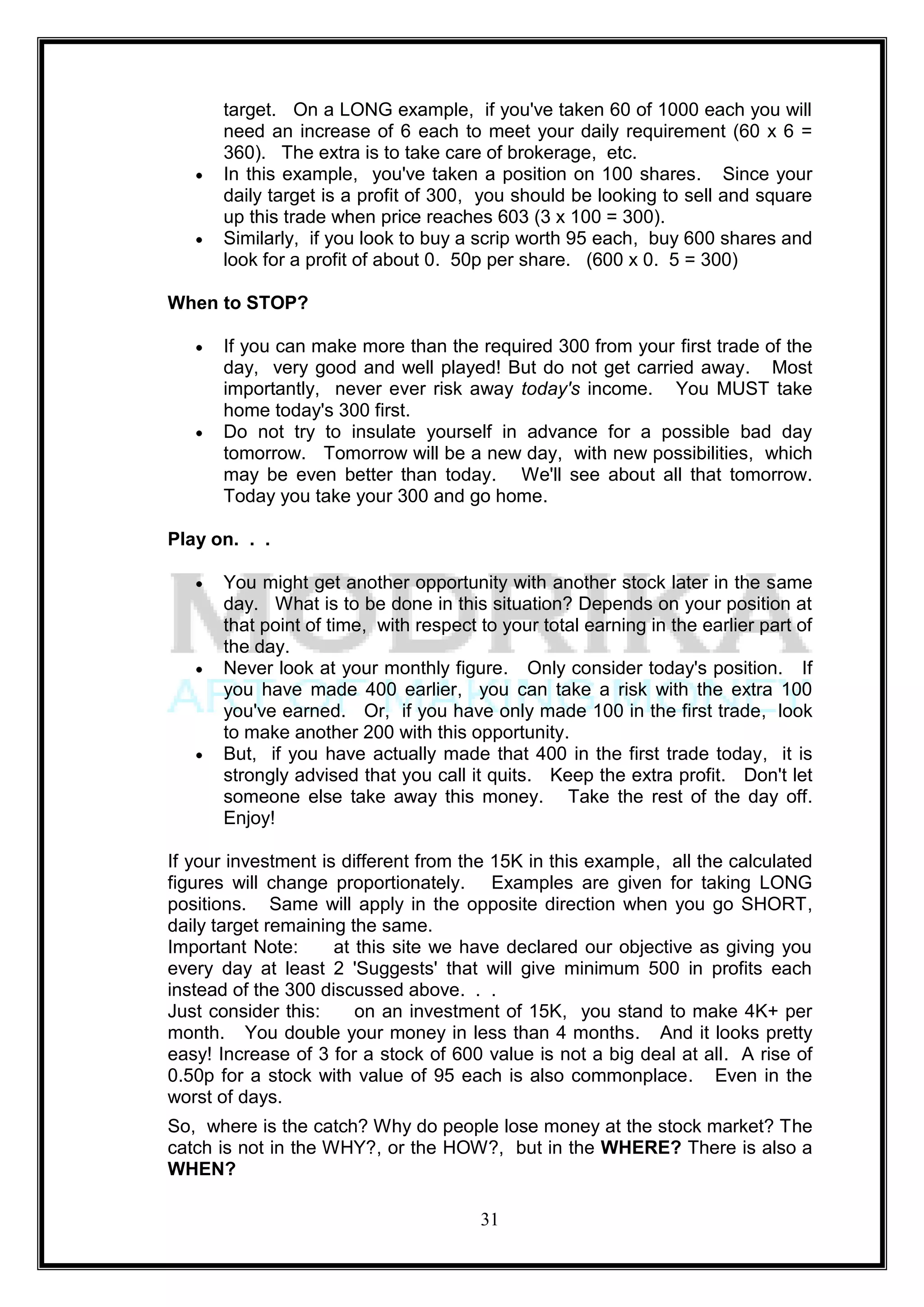 target. On a LONG example, if you've taken 60 of 1000 each you will
      need an increase of 6 each to meet your daily requirement (60 x 6 =
      360). The extra is to take care of brokerage, etc.
      In this example, you've taken a position on 100 shares. Since your
      daily target is a profit of 300, you should be looking to sell and square
      up this trade when price reaches 603 (3 x 100 = 300).
      Similarly, if you look to buy a scrip worth 95 each, buy 600 shares and
      look for a profit of about 0. 50p per share. (600 x 0. 5 = 300)

When to STOP?

      If you can make more than the required 300 from your first trade of the
      day, very good and well played! But do not get carried away. Most
      importantly, never ever risk away today's income. You MUST take
      home today's 300 first.
      Do not try to insulate yourself in advance for a possible bad day
      tomorrow. Tomorrow will be a new day, with new possibilities, which
      may be even better than today. We'll see about all that tomorrow.
      Today you take your 300 and go home.

Play on. . .

      You might get another opportunity with another stock later in the same
      day. What is to be done in this situation? Depends on your position at
      that point of time, with respect to your total earning in the earlier part of
      the day.
      Never look at your monthly figure. Only consider today's position. If
      you have made 400 earlier, you can take a risk with the extra 100
      you've earned. Or, if you have only made 100 in the first trade, look
      to make another 200 with this opportunity.
      But, if you have actually made that 400 in the first trade today, it is
      strongly advised that you call it quits. Keep the extra profit. Don't let
      someone else take away this money. Take the rest of the day off.
      Enjoy!

If your investment is different from the 15K in this example, all the calculated
figures will change proportionately. Examples are given for taking LONG
positions. Same will apply in the opposite direction when you go SHORT,
daily target remaining the same.
Important Note:      at this site we have declared our objective as giving you
every day at least 2 'Suggests' that will give minimum 500 in profits each
instead of the 300 discussed above. . .
Just consider this:     on an investment of 15K, you stand to make 4K+ per
month. You double your money in less than 4 months. And it looks pretty
easy! Increase of 3 for a stock of 600 value is not a big deal at all. A rise of
0.50p for a stock with value of 95 each is also commonplace. Even in the
worst of days.
So, where is the catch? Why do people lose money at the stock market? The
catch is not in the WHY?, or the HOW?, but in the WHERE? There is also a
WHEN?

                                       31
 