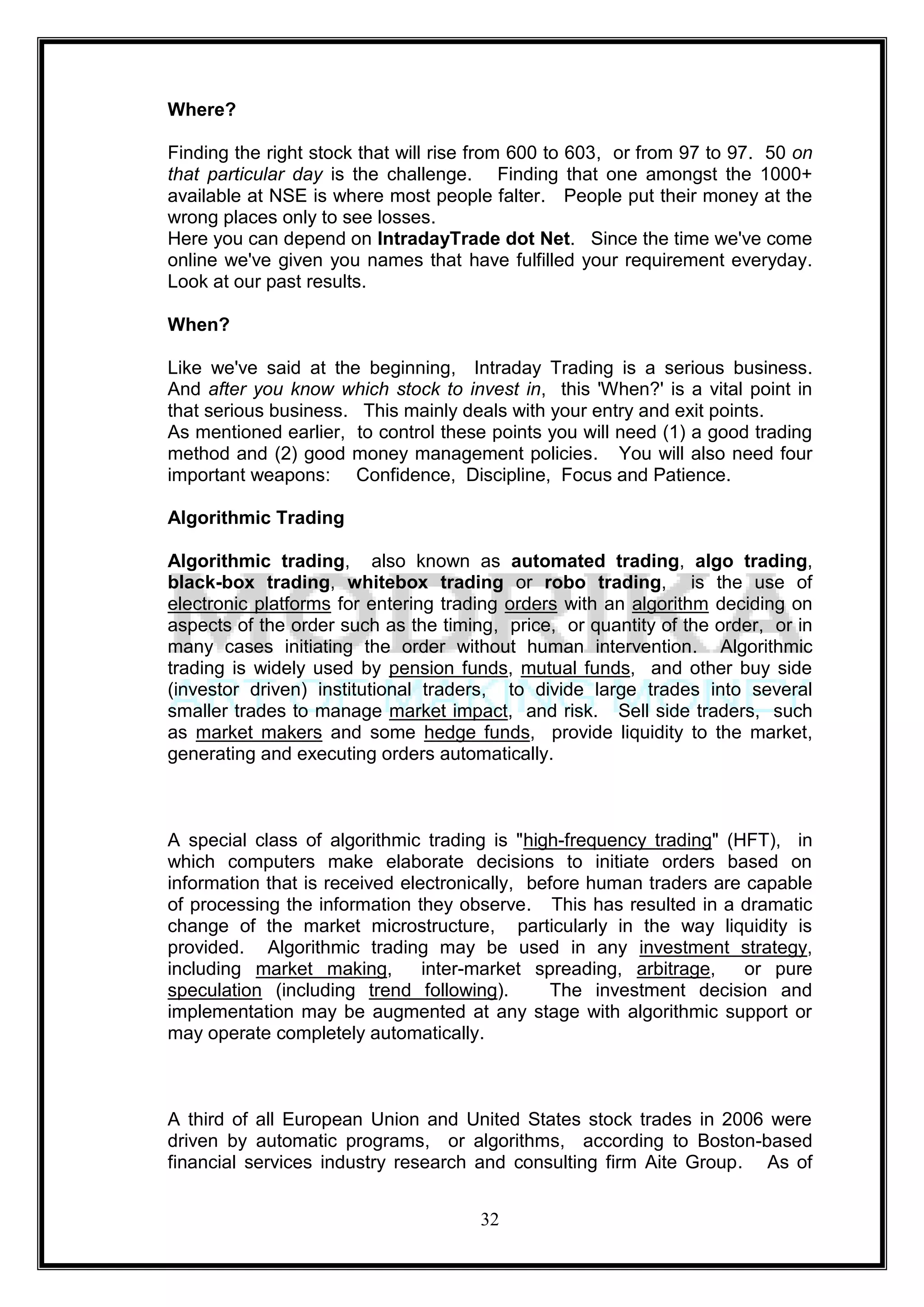 Where?

Finding the right stock that will rise from 600 to 603, or from 97 to 97. 50 on
that particular day is the challenge. Finding that one amongst the 1000+
available at NSE is where most people falter. People put their money at the
wrong places only to see losses.
Here you can depend on IntradayTrade dot Net. Since the time we've come
online we've given you names that have fulfilled your requirement everyday.
Look at our past results.

When?

Like we've said at the beginning, Intraday Trading is a serious business.
And after you know which stock to invest in, this 'When?' is a vital point in
that serious business. This mainly deals with your entry and exit points.
As mentioned earlier, to control these points you will need (1) a good trading
method and (2) good money management policies. You will also need four
important weapons: Confidence, Discipline, Focus and Patience.

Algorithmic Trading

Algorithmic trading, also known as automated trading, algo trading,
black-box trading, whitebox trading or robo trading, is the use of
electronic platforms for entering trading orders with an algorithm deciding on
aspects of the order such as the timing, price, or quantity of the order, or in
many cases initiating the order without human intervention. Algorithmic
trading is widely used by pension funds, mutual funds, and other buy side
(investor driven) institutional traders, to divide large trades into several
smaller trades to manage market impact, and risk. Sell side traders, such
as market makers and some hedge funds, provide liquidity to the market,
generating and executing orders automatically.



A special class of algorithmic trading is "high-frequency trading" (HFT), in
which computers make elaborate decisions to initiate orders based on
information that is received electronically, before human traders are capable
of processing the information they observe. This has resulted in a dramatic
change of the market microstructure, particularly in the way liquidity is
provided. Algorithmic trading may be used in any investment strategy,
including market making,        inter-market spreading, arbitrage,    or pure
speculation (including trend following).       The investment decision and
implementation may be augmented at any stage with algorithmic support or
may operate completely automatically.



A third of all European Union and United States stock trades in 2006 were
driven by automatic programs, or algorithms, according to Boston-based
financial services industry research and consulting firm Aite Group. As of


                                      32
 