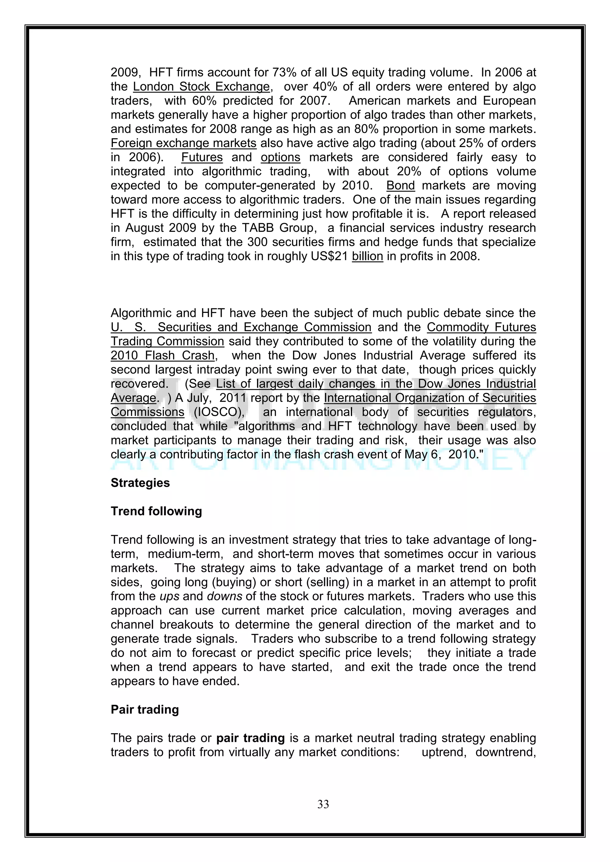 2009, HFT firms account for 73% of all US equity trading volume. In 2006 at
the London Stock Exchange, over 40% of all orders were entered by algo
traders, with 60% predicted for 2007. American markets and European
markets generally have a higher proportion of algo trades than other markets,
and estimates for 2008 range as high as an 80% proportion in some markets.
Foreign exchange markets also have active algo trading (about 25% of orders
in 2006). Futures and options markets are considered fairly easy to
integrated into algorithmic trading, with about 20% of options volume
expected to be computer-generated by 2010. Bond markets are moving
toward more access to algorithmic traders. One of the main issues regarding
HFT is the difficulty in determining just how profitable it is. A report released
in August 2009 by the TABB Group, a financial services industry research
firm, estimated that the 300 securities firms and hedge funds that specialize
in this type of trading took in roughly US$21 billion in profits in 2008.



Algorithmic and HFT have been the subject of much public debate since the
U. S. Securities and Exchange Commission and the Commodity Futures
Trading Commission said they contributed to some of the volatility during the
2010 Flash Crash, when the Dow Jones Industrial Average suffered its
second largest intraday point swing ever to that date, though prices quickly
recovered. (See List of largest daily changes in the Dow Jones Industrial
Average. ) A July, 2011 report by the International Organization of Securities
Commissions (IOSCO), an international body of securities regulators,
concluded that while "algorithms and HFT technology have been used by
market participants to manage their trading and risk, their usage was also
clearly a contributing factor in the flash crash event of May 6, 2010."

Strategies

Trend following

Trend following is an investment strategy that tries to take advantage of long-
term, medium-term, and short-term moves that sometimes occur in various
markets. The strategy aims to take advantage of a market trend on both
sides, going long (buying) or short (selling) in a market in an attempt to profit
from the ups and downs of the stock or futures markets. Traders who use this
approach can use current market price calculation, moving averages and
channel breakouts to determine the general direction of the market and to
generate trade signals. Traders who subscribe to a trend following strategy
do not aim to forecast or predict specific price levels; they initiate a trade
when a trend appears to have started, and exit the trade once the trend
appears to have ended.

Pair trading

The pairs trade or pair trading is a market neutral trading strategy enabling
traders to profit from virtually any market conditions: uptrend, downtrend,



                                       33
 