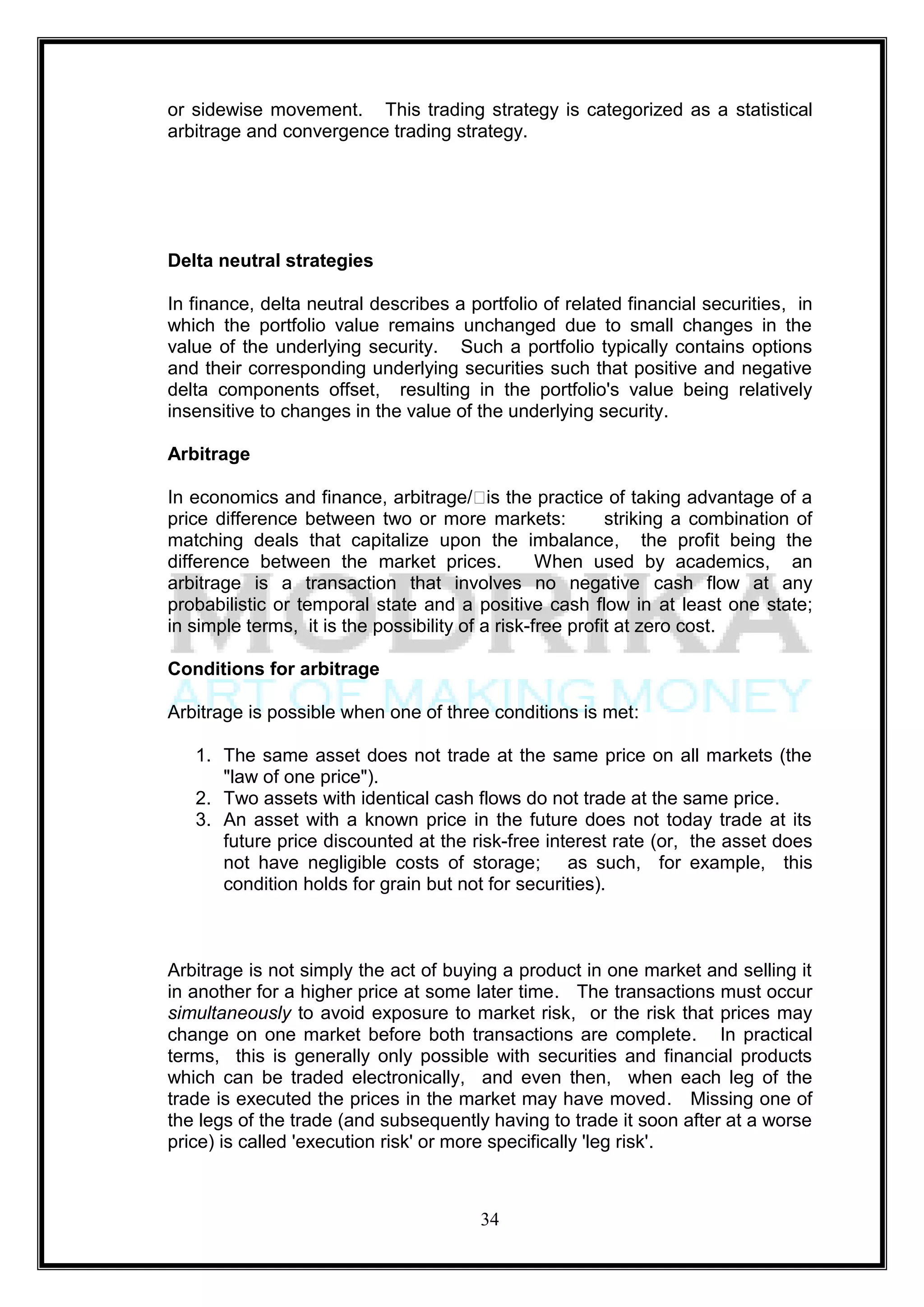 or sidewise movement. This trading strategy is categorized as a statistical
arbitrage and convergence trading strategy.




Delta neutral strategies

In finance, delta neutral describes a portfolio of related financial securities, in
which the portfolio value remains unchanged due to small changes in the
value of the underlying security. Such a portfolio typically contains options
and their corresponding underlying securities such that positive and negative
delta components offset, resulting in the portfolio's value being relatively
insensitive to changes in the value of the underlying security.

Arbitrage

In economics and finance, arbitrage/ˈ the practice of taking advantage of a
                                           is
price difference between two or more markets:              striking a combination of
matching deals that capitalize upon the imbalance, the profit being the
difference between the market prices.             When used by academics, an
arbitrage is a transaction that involves no negative cash flow at any
probabilistic or temporal state and a positive cash flow in at least one state;
in simple terms, it is the possibility of a risk-free profit at zero cost.

Conditions for arbitrage

Arbitrage is possible when one of three conditions is met:

   1. The same asset does not trade at the same price on all markets (the
      "law of one price").
   2. Two assets with identical cash flows do not trade at the same price.
   3. An asset with a known price in the future does not today trade at its
      future price discounted at the risk-free interest rate (or, the asset does
      not have negligible costs of storage; as such, for example, this
      condition holds for grain but not for securities).



Arbitrage is not simply the act of buying a product in one market and selling it
in another for a higher price at some later time. The transactions must occur
simultaneously to avoid exposure to market risk, or the risk that prices may
change on one market before both transactions are complete. In practical
terms, this is generally only possible with securities and financial products
which can be traded electronically, and even then, when each leg of the
trade is executed the prices in the market may have moved. Missing one of
the legs of the trade (and subsequently having to trade it soon after at a worse
price) is called 'execution risk' or more specifically 'leg risk'.



                                        34
 