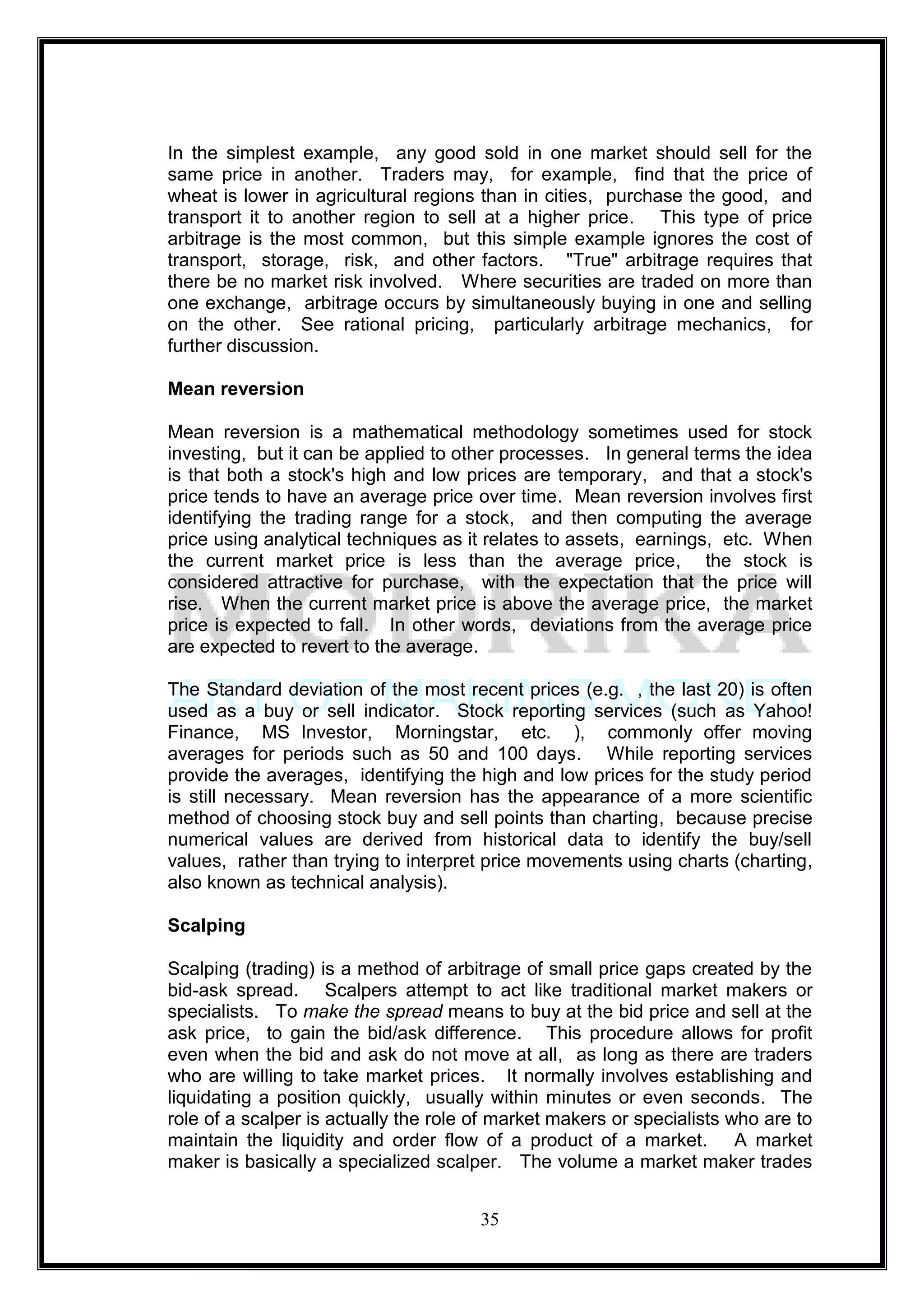 In the simplest example, any good sold in one market should sell for the
same price in another. Traders may, for example, find that the price of
wheat is lower in agricultural regions than in cities, purchase the good, and
transport it to another region to sell at a higher price. This type of price
arbitrage is the most common, but this simple example ignores the cost of
transport, storage, risk, and other factors. "True" arbitrage requires that
there be no market risk involved. Where securities are traded on more than
one exchange, arbitrage occurs by simultaneously buying in one and selling
on the other. See rational pricing, particularly arbitrage mechanics, for
further discussion.

Mean reversion

Mean reversion is a mathematical methodology sometimes used for stock
investing, but it can be applied to other processes. In general terms the idea
is that both a stock's high and low prices are temporary, and that a stock's
price tends to have an average price over time. Mean reversion involves first
identifying the trading range for a stock, and then computing the average
price using analytical techniques as it relates to assets, earnings, etc. When
the current market price is less than the average price, the stock is
considered attractive for purchase, with the expectation that the price will
rise. When the current market price is above the average price, the market
price is expected to fall. In other words, deviations from the average price
are expected to revert to the average.

The Standard deviation of the most recent prices (e.g. , the last 20) is often
used as a buy or sell indicator. Stock reporting services (such as Yahoo!
Finance, MS Investor, Morningstar, etc. ), commonly offer moving
averages for periods such as 50 and 100 days. While reporting services
provide the averages, identifying the high and low prices for the study period
is still necessary. Mean reversion has the appearance of a more scientific
method of choosing stock buy and sell points than charting, because precise
numerical values are derived from historical data to identify the buy/sell
values, rather than trying to interpret price movements using charts (charting,
also known as technical analysis).

Scalping

Scalping (trading) is a method of arbitrage of small price gaps created by the
bid-ask spread. Scalpers attempt to act like traditional market makers or
specialists. To make the spread means to buy at the bid price and sell at the
ask price, to gain the bid/ask difference. This procedure allows for profit
even when the bid and ask do not move at all, as long as there are traders
who are willing to take market prices. It normally involves establishing and
liquidating a position quickly, usually within minutes or even seconds. The
role of a scalper is actually the role of market makers or specialists who are to
maintain the liquidity and order flow of a product of a market. A market
maker is basically a specialized scalper. The volume a market maker trades


                                       35
 