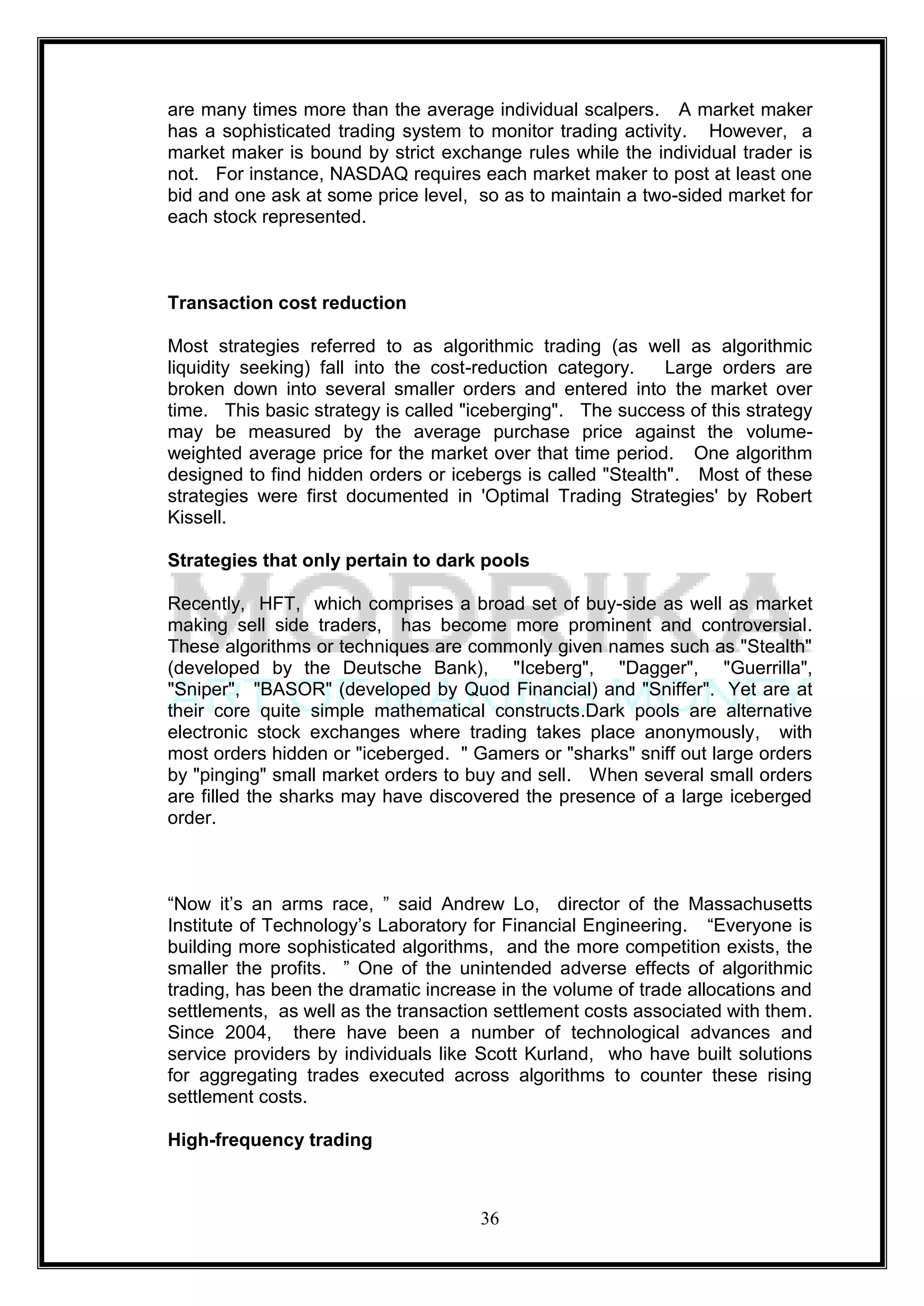 are many times more than the average individual scalpers. A market maker
has a sophisticated trading system to monitor trading activity. However, a
market maker is bound by strict exchange rules while the individual trader is
not. For instance, NASDAQ requires each market maker to post at least one
bid and one ask at some price level, so as to maintain a two-sided market for
each stock represented.



Transaction cost reduction

Most strategies referred to as algorithmic trading (as well as algorithmic
liquidity seeking) fall into the cost-reduction category.    Large orders are
broken down into several smaller orders and entered into the market over
time. This basic strategy is called "iceberging". The success of this strategy
may be measured by the average purchase price against the volume-
weighted average price for the market over that time period. One algorithm
designed to find hidden orders or icebergs is called "Stealth". Most of these
strategies were first documented in 'Optimal Trading Strategies' by Robert
Kissell.

Strategies that only pertain to dark pools

Recently, HFT, which comprises a broad set of buy-side as well as market
making sell side traders, has become more prominent and controversial.
These algorithms or techniques are commonly given names such as "Stealth"
(developed by the Deutsche Bank), "Iceberg", "Dagger", "Guerrilla",
"Sniper", "BASOR" (developed by Quod Financial) and "Sniffer". Yet are at
their core quite simple mathematical constructs.Dark pools are alternative
electronic stock exchanges where trading takes place anonymously, with
most orders hidden or "iceberged. " Gamers or "sharks" sniff out large orders
by "pinging" small market orders to buy and sell. When several small orders
are filled the sharks may have discovered the presence of a large iceberged
order.



―Now it‘s an arms race, ‖ said Andrew Lo, director of the Massachusetts
Institute of Technology‘s Laboratory for Financial Engineering. ―Everyone is
building more sophisticated algorithms, and the more competition exists, the
smaller the profits. ‖ One of the unintended adverse effects of algorithmic
trading, has been the dramatic increase in the volume of trade allocations and
settlements, as well as the transaction settlement costs associated with them.
Since 2004, there have been a number of technological advances and
service providers by individuals like Scott Kurland, who have built solutions
for aggregating trades executed across algorithms to counter these rising
settlement costs.

High-frequency trading



                                     36
 