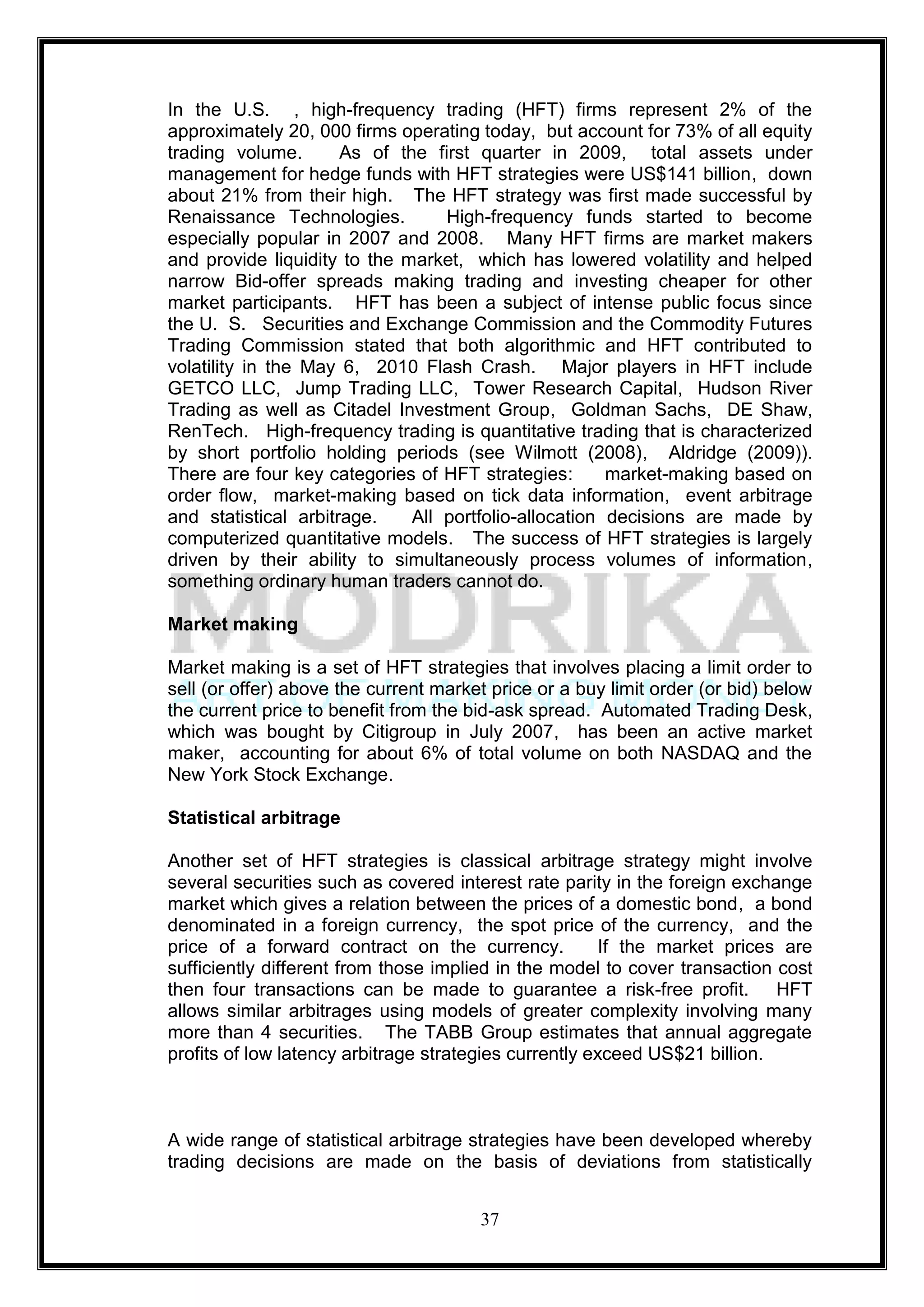 In the U.S. , high-frequency trading (HFT) firms represent 2% of the
approximately 20, 000 firms operating today, but account for 73% of all equity
trading volume.       As of the first quarter in 2009, total assets under
management for hedge funds with HFT strategies were US$141 billion, down
about 21% from their high. The HFT strategy was first made successful by
Renaissance Technologies.         High-frequency funds started to become
especially popular in 2007 and 2008. Many HFT firms are market makers
and provide liquidity to the market, which has lowered volatility and helped
narrow Bid-offer spreads making trading and investing cheaper for other
market participants. HFT has been a subject of intense public focus since
the U. S. Securities and Exchange Commission and the Commodity Futures
Trading Commission stated that both algorithmic and HFT contributed to
volatility in the May 6, 2010 Flash Crash. Major players in HFT include
GETCO LLC, Jump Trading LLC, Tower Research Capital, Hudson River
Trading as well as Citadel Investment Group, Goldman Sachs, DE Shaw,
RenTech. High-frequency trading is quantitative trading that is characterized
by short portfolio holding periods (see Wilmott (2008), Aldridge (2009)).
There are four key categories of HFT strategies:       market-making based on
order flow, market-making based on tick data information, event arbitrage
and statistical arbitrage.    All portfolio-allocation decisions are made by
computerized quantitative models. The success of HFT strategies is largely
driven by their ability to simultaneously process volumes of information,
something ordinary human traders cannot do.

Market making

Market making is a set of HFT strategies that involves placing a limit order to
sell (or offer) above the current market price or a buy limit order (or bid) below
the current price to benefit from the bid-ask spread. Automated Trading Desk,
which was bought by Citigroup in July 2007, has been an active market
maker, accounting for about 6% of total volume on both NASDAQ and the
New York Stock Exchange.

Statistical arbitrage

Another set of HFT strategies is classical arbitrage strategy might involve
several securities such as covered interest rate parity in the foreign exchange
market which gives a relation between the prices of a domestic bond, a bond
denominated in a foreign currency, the spot price of the currency, and the
price of a forward contract on the currency.            If the market prices are
sufficiently different from those implied in the model to cover transaction cost
then four transactions can be made to guarantee a risk-free profit. HFT
allows similar arbitrages using models of greater complexity involving many
more than 4 securities. The TABB Group estimates that annual aggregate
profits of low latency arbitrage strategies currently exceed US$21 billion.



A wide range of statistical arbitrage strategies have been developed whereby
trading decisions are made on the basis of deviations from statistically


                                       37
 