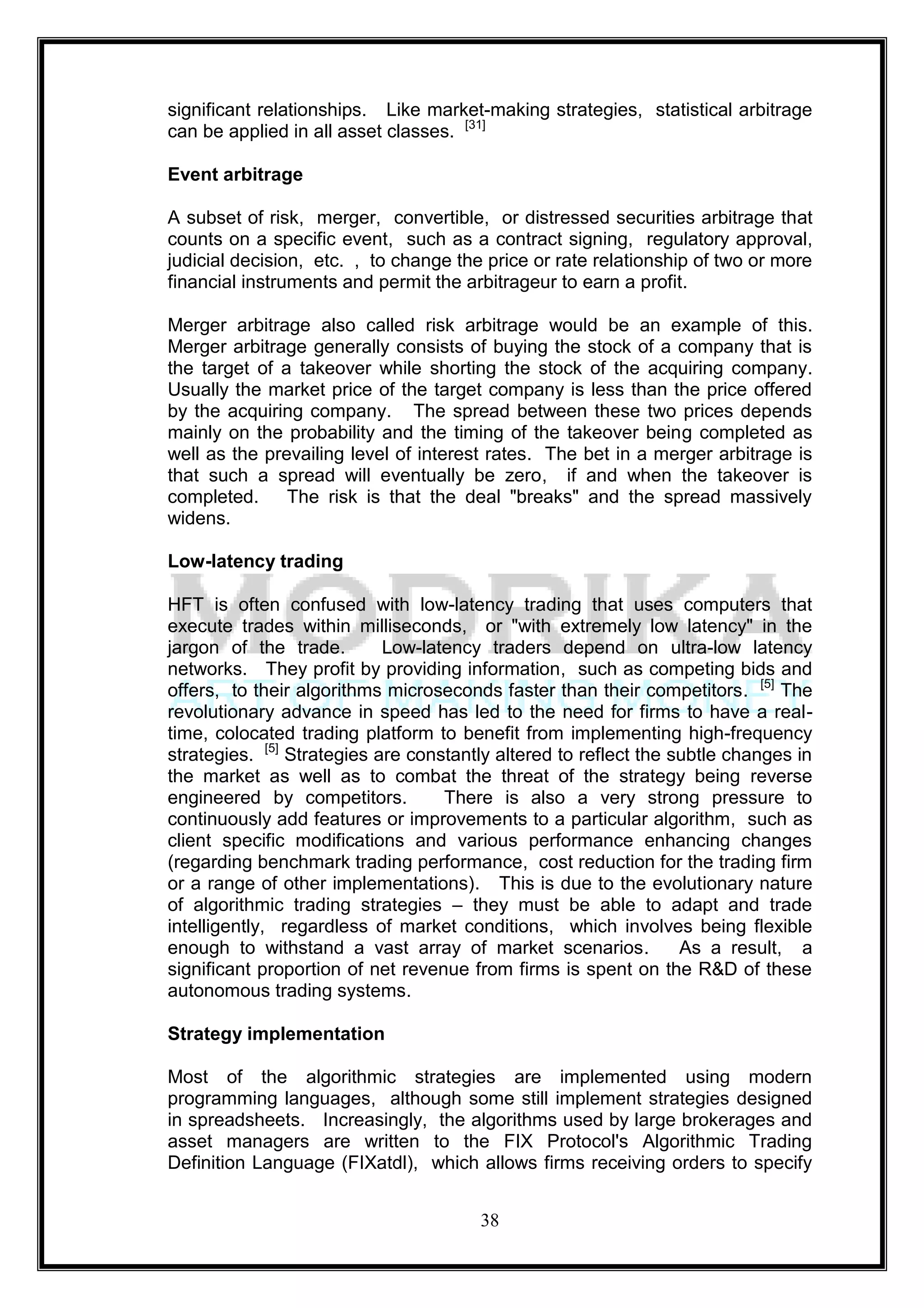 significant relationships. Like market-making strategies, statistical arbitrage
can be applied in all asset classes. [31]

Event arbitrage

A subset of risk, merger, convertible, or distressed securities arbitrage that
counts on a specific event, such as a contract signing, regulatory approval,
judicial decision, etc. , to change the price or rate relationship of two or more
financial instruments and permit the arbitrageur to earn a profit.

Merger arbitrage also called risk arbitrage would be an example of this.
Merger arbitrage generally consists of buying the stock of a company that is
the target of a takeover while shorting the stock of the acquiring company.
Usually the market price of the target company is less than the price offered
by the acquiring company. The spread between these two prices depends
mainly on the probability and the timing of the takeover being completed as
well as the prevailing level of interest rates. The bet in a merger arbitrage is
that such a spread will eventually be zero, if and when the takeover is
completed.     The risk is that the deal "breaks" and the spread massively
widens.

Low-latency trading

HFT is often confused with low-latency trading that uses computers that
execute trades within milliseconds, or "with extremely low latency" in the
jargon of the trade.        Low-latency traders depend on ultra-low latency
networks. They profit by providing information, such as competing bids and
offers, to their algorithms microseconds faster than their competitors. [5] The
revolutionary advance in speed has led to the need for firms to have a real-
time, colocated trading platform to benefit from implementing high-frequency
strategies. [5] Strategies are constantly altered to reflect the subtle changes in
the market as well as to combat the threat of the strategy being reverse
engineered by competitors.         There is also a very strong pressure to
continuously add features or improvements to a particular algorithm, such as
client specific modifications and various performance enhancing changes
(regarding benchmark trading performance, cost reduction for the trading firm
or a range of other implementations). This is due to the evolutionary nature
of algorithmic trading strategies – they must be able to adapt and trade
intelligently, regardless of market conditions, which involves being flexible
enough to withstand a vast array of market scenarios.             As a result, a
significant proportion of net revenue from firms is spent on the R&D of these
autonomous trading systems.

Strategy implementation

Most of the algorithmic strategies are implemented using modern
programming languages, although some still implement strategies designed
in spreadsheets. Increasingly, the algorithms used by large brokerages and
asset managers are written to the FIX Protocol's Algorithmic Trading
Definition Language (FIXatdl), which allows firms receiving orders to specify


                                       38
 