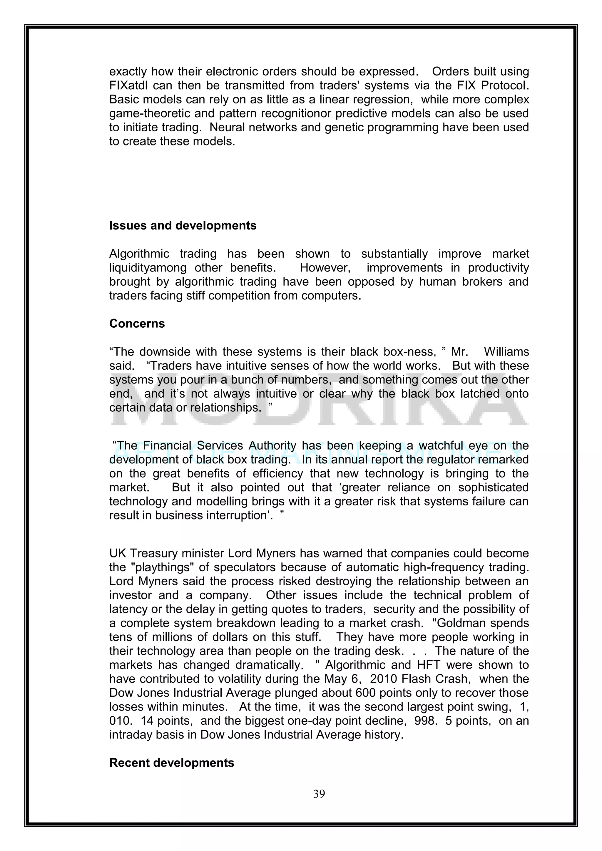 exactly how their electronic orders should be expressed. Orders built using
FIXatdl can then be transmitted from traders' systems via the FIX Protocol.
Basic models can rely on as little as a linear regression, while more complex
game-theoretic and pattern recognitionor predictive models can also be used
to initiate trading. Neural networks and genetic programming have been used
to create these models.




Issues and developments

Algorithmic trading has been shown to substantially improve market
liquidityamong other benefits.        However, improvements in productivity
brought by algorithmic trading have been opposed by human brokers and
traders facing stiff competition from computers.

Concerns

―The downside with these systems is their black box-ness, ‖ Mr. Williams
said. ―Traders have intuitive senses of how the world works. But with these
systems you pour in a bunch of numbers, and something comes out the other
end, and it‘s not always intuitive or clear why the black box latched onto
certain data or relationships. ‖


 ―The Financial Services Authority has been keeping a watchful eye on the
development of black box trading. In its annual report the regulator remarked
on the great benefits of efficiency that new technology is bringing to the
market.      But it also pointed out that ‗greater reliance on sophisticated
technology and modelling brings with it a greater risk that systems failure can
result in business interruption‘. ‖


UK Treasury minister Lord Myners has warned that companies could become
the "playthings" of speculators because of automatic high-frequency trading.
Lord Myners said the process risked destroying the relationship between an
investor and a company. Other issues include the technical problem of
latency or the delay in getting quotes to traders, security and the possibility of
a complete system breakdown leading to a market crash. "Goldman spends
tens of millions of dollars on this stuff. They have more people working in
their technology area than people on the trading desk. . . The nature of the
markets has changed dramatically. " Algorithmic and HFT were shown to
have contributed to volatility during the May 6, 2010 Flash Crash, when the
Dow Jones Industrial Average plunged about 600 points only to recover those
losses within minutes. At the time, it was the second largest point swing, 1,
010. 14 points, and the biggest one-day point decline, 998. 5 points, on an
intraday basis in Dow Jones Industrial Average history.

Recent developments

                                       39
 