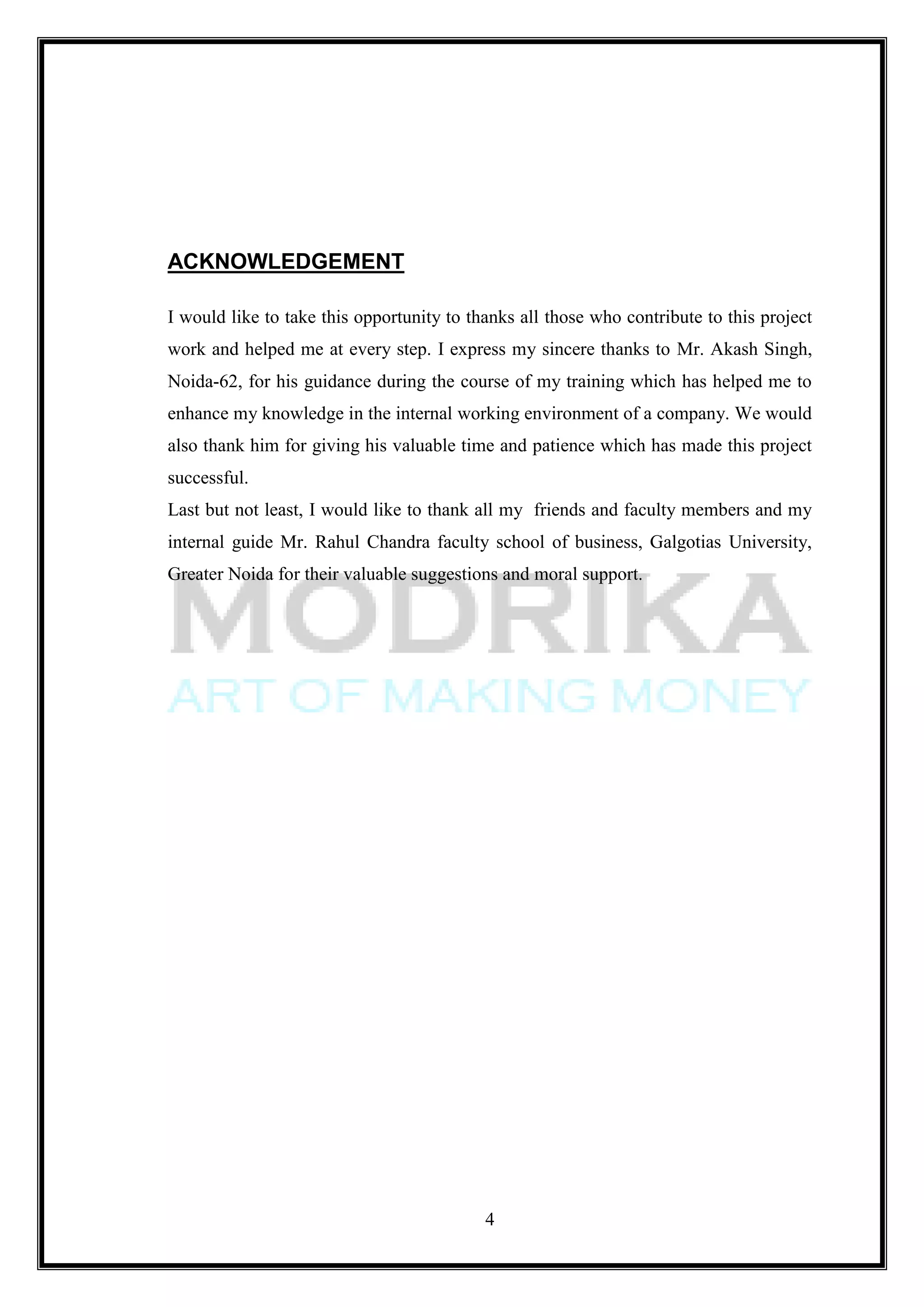 ACKNOWLEDGEMENT

I would like to take this opportunity to thanks all those who contribute to this project
work and helped me at every step. I express my sincere thanks to Mr. Akash Singh,
Noida-62, for his guidance during the course of my training which has helped me to
enhance my knowledge in the internal working environment of a company. We would
also thank him for giving his valuable time and patience which has made this project
successful.
Last but not least, I would like to thank all my friends and faculty members and my
internal guide Mr. Rahul Chandra faculty school of business, Galgotias University,
Greater Noida for their valuable suggestions and moral support.




                                           4
 