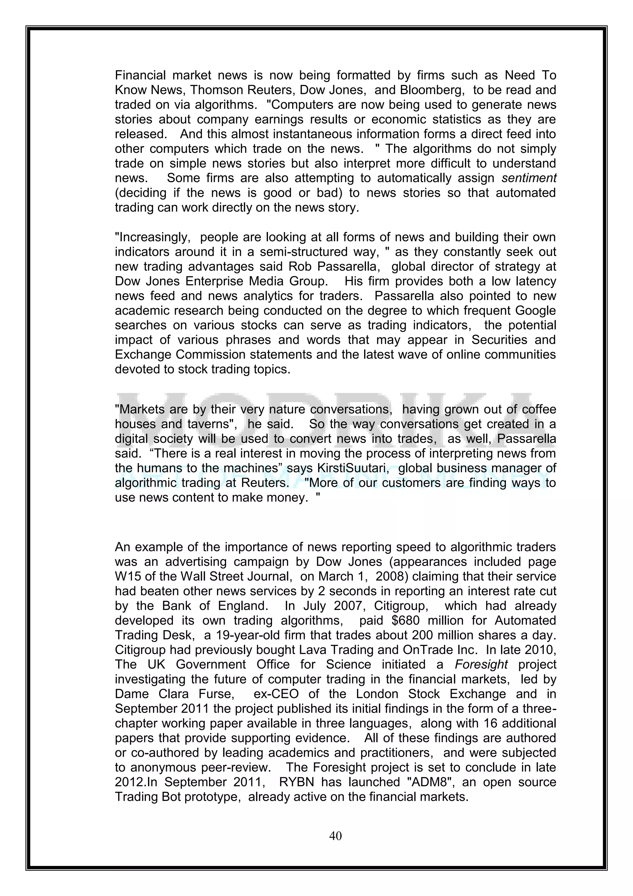 Financial market news is now being formatted by firms such as Need To
Know News, Thomson Reuters, Dow Jones, and Bloomberg, to be read and
traded on via algorithms. "Computers are now being used to generate news
stories about company earnings results or economic statistics as they are
released. And this almost instantaneous information forms a direct feed into
other computers which trade on the news. " The algorithms do not simply
trade on simple news stories but also interpret more difficult to understand
news. Some firms are also attempting to automatically assign sentiment
(deciding if the news is good or bad) to news stories so that automated
trading can work directly on the news story.

"Increasingly, people are looking at all forms of news and building their own
indicators around it in a semi-structured way, " as they constantly seek out
new trading advantages said Rob Passarella, global director of strategy at
Dow Jones Enterprise Media Group. His firm provides both a low latency
news feed and news analytics for traders. Passarella also pointed to new
academic research being conducted on the degree to which frequent Google
searches on various stocks can serve as trading indicators, the potential
impact of various phrases and words that may appear in Securities and
Exchange Commission statements and the latest wave of online communities
devoted to stock trading topics.


"Markets are by their very nature conversations, having grown out of coffee
houses and taverns", he said. So the way conversations get created in a
digital society will be used to convert news into trades, as well, Passarella
said. ―There is a real interest in moving the process of interpreting news from
the humans to the machines‖ says KirstiSuutari, global business manager of
algorithmic trading at Reuters. "More of our customers are finding ways to
use news content to make money. "


An example of the importance of news reporting speed to algorithmic traders
was an advertising campaign by Dow Jones (appearances included page
W15 of the Wall Street Journal, on March 1, 2008) claiming that their service
had beaten other news services by 2 seconds in reporting an interest rate cut
by the Bank of England. In July 2007, Citigroup, which had already
developed its own trading algorithms, paid $680 million for Automated
Trading Desk, a 19-year-old firm that trades about 200 million shares a day.
Citigroup had previously bought Lava Trading and OnTrade Inc. In late 2010,
The UK Government Office for Science initiated a Foresight project
investigating the future of computer trading in the financial markets, led by
Dame Clara Furse, ex-CEO of the London Stock Exchange and in
September 2011 the project published its initial findings in the form of a three-
chapter working paper available in three languages, along with 16 additional
papers that provide supporting evidence. All of these findings are authored
or co-authored by leading academics and practitioners, and were subjected
to anonymous peer-review. The Foresight project is set to conclude in late
2012.In September 2011, RYBN has launched "ADM8", an open source
Trading Bot prototype, already active on the financial markets.


                                       40
 