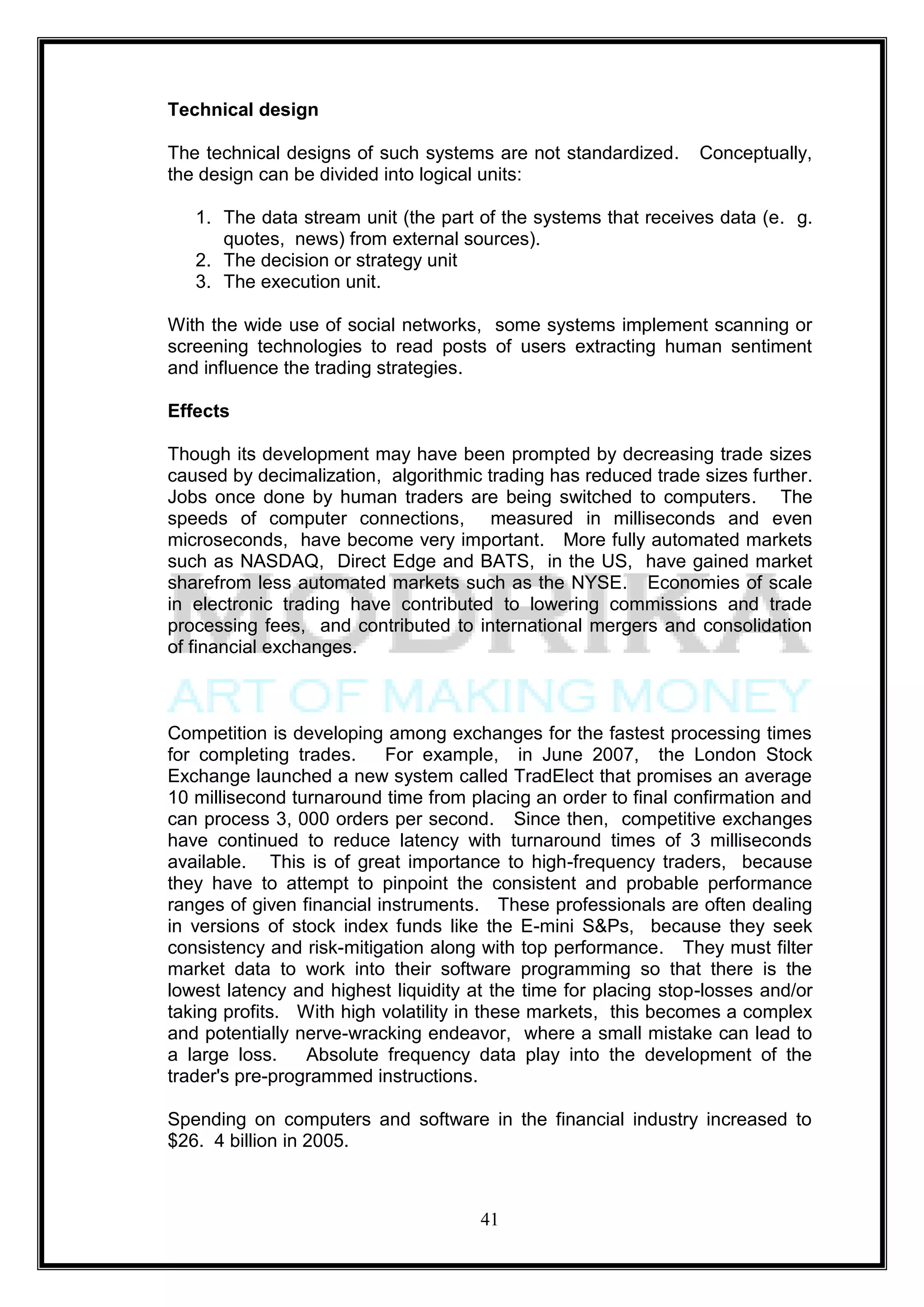 Technical design

The technical designs of such systems are not standardized.      Conceptually,
the design can be divided into logical units:

   1. The data stream unit (the part of the systems that receives data (e. g.
      quotes, news) from external sources).
   2. The decision or strategy unit
   3. The execution unit.

With the wide use of social networks, some systems implement scanning or
screening technologies to read posts of users extracting human sentiment
and influence the trading strategies.

Effects

Though its development may have been prompted by decreasing trade sizes
caused by decimalization, algorithmic trading has reduced trade sizes further.
Jobs once done by human traders are being switched to computers. The
speeds of computer connections, measured in milliseconds and even
microseconds, have become very important. More fully automated markets
such as NASDAQ, Direct Edge and BATS, in the US, have gained market
sharefrom less automated markets such as the NYSE. Economies of scale
in electronic trading have contributed to lowering commissions and trade
processing fees, and contributed to international mergers and consolidation
of financial exchanges.



Competition is developing among exchanges for the fastest processing times
for completing trades.     For example, in June 2007, the London Stock
Exchange launched a new system called TradElect that promises an average
10 millisecond turnaround time from placing an order to final confirmation and
can process 3, 000 orders per second. Since then, competitive exchanges
have continued to reduce latency with turnaround times of 3 milliseconds
available. This is of great importance to high-frequency traders, because
they have to attempt to pinpoint the consistent and probable performance
ranges of given financial instruments. These professionals are often dealing
in versions of stock index funds like the E-mini S&Ps, because they seek
consistency and risk-mitigation along with top performance. They must filter
market data to work into their software programming so that there is the
lowest latency and highest liquidity at the time for placing stop-losses and/or
taking profits. With high volatility in these markets, this becomes a complex
and potentially nerve-wracking endeavor, where a small mistake can lead to
a large loss.    Absolute frequency data play into the development of the
trader's pre-programmed instructions.

Spending on computers and software in the financial industry increased to
$26. 4 billion in 2005.



                                      41
 