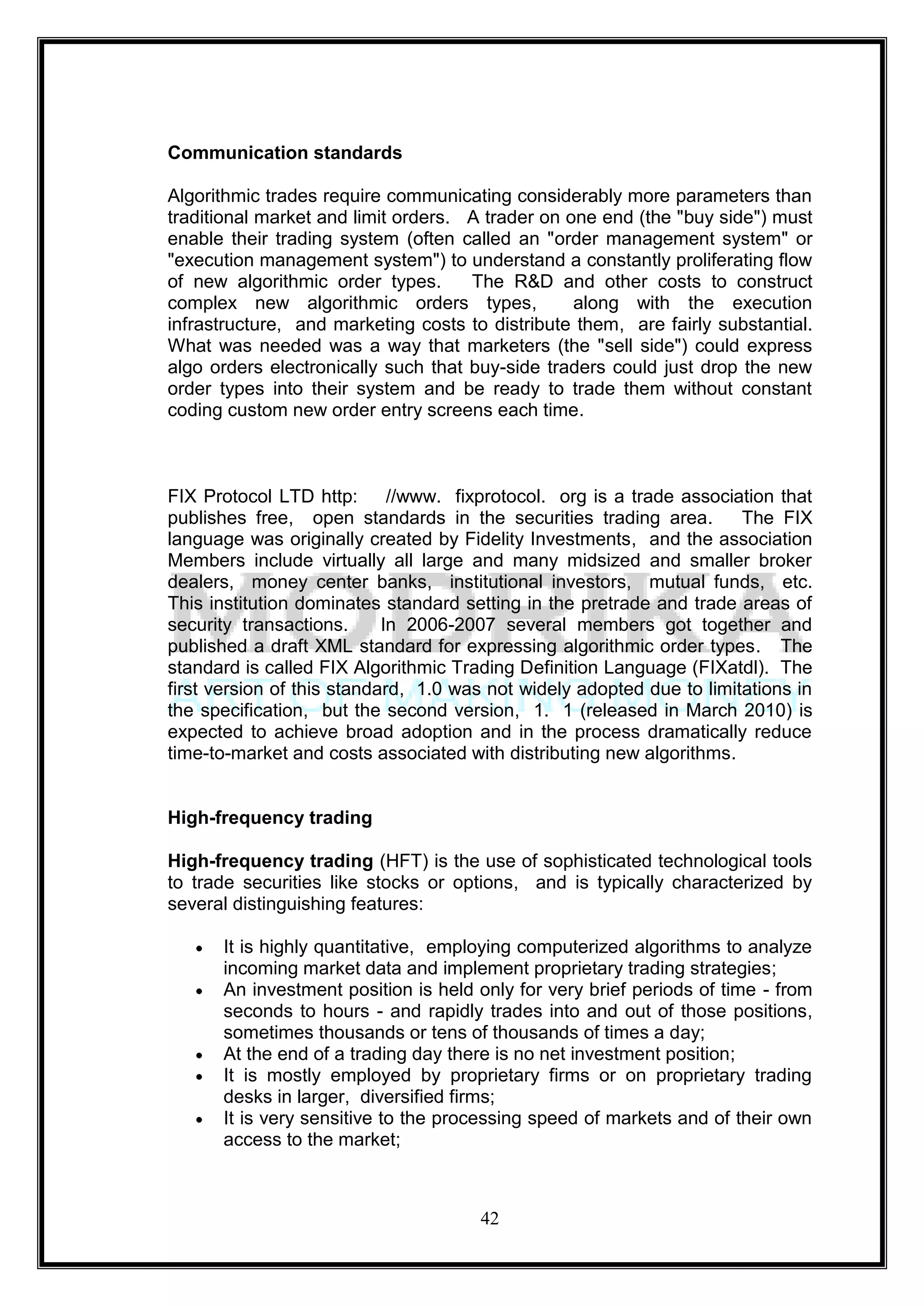 Communication standards

Algorithmic trades require communicating considerably more parameters than
traditional market and limit orders. A trader on one end (the "buy side") must
enable their trading system (often called an "order management system" or
"execution management system") to understand a constantly proliferating flow
of new algorithmic order types.      The R&D and other costs to construct
complex new algorithmic orders types,             along with the execution
infrastructure, and marketing costs to distribute them, are fairly substantial.
What was needed was a way that marketers (the "sell side") could express
algo orders electronically such that buy-side traders could just drop the new
order types into their system and be ready to trade them without constant
coding custom new order entry screens each time.



FIX Protocol LTD http:       //www. fixprotocol. org is a trade association that
publishes free, open standards in the securities trading area.         The FIX
language was originally created by Fidelity Investments, and the association
Members include virtually all large and many midsized and smaller broker
dealers, money center banks, institutional investors, mutual funds, etc.
This institution dominates standard setting in the pretrade and trade areas of
security transactions.      In 2006-2007 several members got together and
published a draft XML standard for expressing algorithmic order types. The
standard is called FIX Algorithmic Trading Definition Language (FIXatdl). The
first version of this standard, 1.0 was not widely adopted due to limitations in
the specification, but the second version, 1. 1 (released in March 2010) is
expected to achieve broad adoption and in the process dramatically reduce
time-to-market and costs associated with distributing new algorithms.


High-frequency trading

High-frequency trading (HFT) is the use of sophisticated technological tools
to trade securities like stocks or options, and is typically characterized by
several distinguishing features:

      It is highly quantitative, employing computerized algorithms to analyze
      incoming market data and implement proprietary trading strategies;
      An investment position is held only for very brief periods of time - from
      seconds to hours - and rapidly trades into and out of those positions,
      sometimes thousands or tens of thousands of times a day;
      At the end of a trading day there is no net investment position;
      It is mostly employed by proprietary firms or on proprietary trading
      desks in larger, diversified firms;
      It is very sensitive to the processing speed of markets and of their own
      access to the market;



                                      42
 