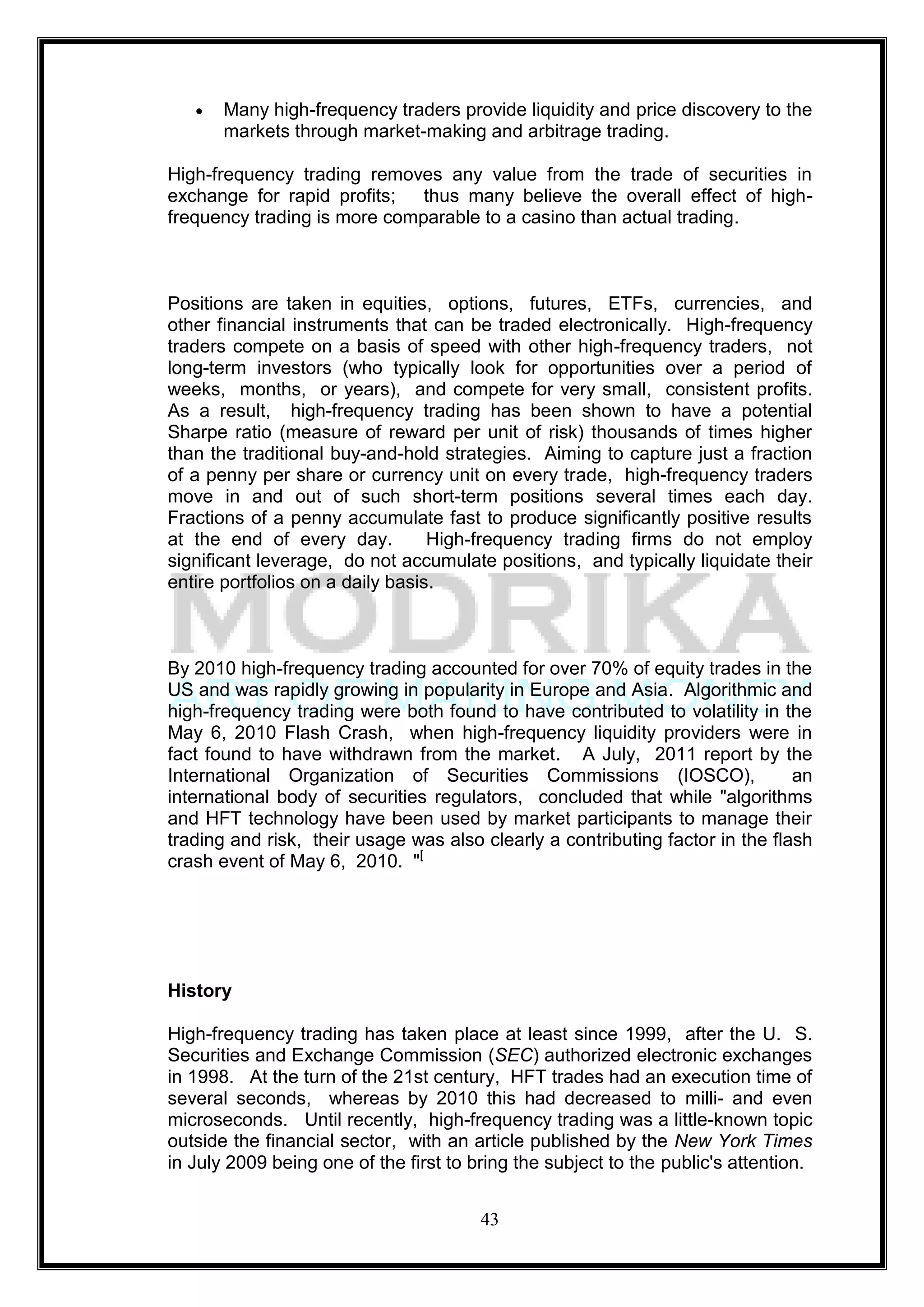 Many high-frequency traders provide liquidity and price discovery to the
       markets through market-making and arbitrage trading.

High-frequency trading removes any value from the trade of securities in
exchange for rapid profits;   thus many believe the overall effect of high-
frequency trading is more comparable to a casino than actual trading.



Positions are taken in equities, options, futures, ETFs, currencies, and
other financial instruments that can be traded electronically. High-frequency
traders compete on a basis of speed with other high-frequency traders, not
long-term investors (who typically look for opportunities over a period of
weeks, months, or years), and compete for very small, consistent profits.
As a result, high-frequency trading has been shown to have a potential
Sharpe ratio (measure of reward per unit of risk) thousands of times higher
than the traditional buy-and-hold strategies. Aiming to capture just a fraction
of a penny per share or currency unit on every trade, high-frequency traders
move in and out of such short-term positions several times each day.
Fractions of a penny accumulate fast to produce significantly positive results
at the end of every day.          High-frequency trading firms do not employ
significant leverage, do not accumulate positions, and typically liquidate their
entire portfolios on a daily basis.



By 2010 high-frequency trading accounted for over 70% of equity trades in the
US and was rapidly growing in popularity in Europe and Asia. Algorithmic and
high-frequency trading were both found to have contributed to volatility in the
May 6, 2010 Flash Crash, when high-frequency liquidity providers were in
fact found to have withdrawn from the market. A July, 2011 report by the
International Organization of Securities Commissions (IOSCO),                  an
international body of securities regulators, concluded that while "algorithms
and HFT technology have been used by market participants to manage their
trading and risk, their usage was also clearly a contributing factor in the flash
crash event of May 6, 2010. "[




History

High-frequency trading has taken place at least since 1999, after the U. S.
Securities and Exchange Commission (SEC) authorized electronic exchanges
in 1998. At the turn of the 21st century, HFT trades had an execution time of
several seconds, whereas by 2010 this had decreased to milli- and even
microseconds. Until recently, high-frequency trading was a little-known topic
outside the financial sector, with an article published by the New York Times
in July 2009 being one of the first to bring the subject to the public's attention.


                                        43
 
