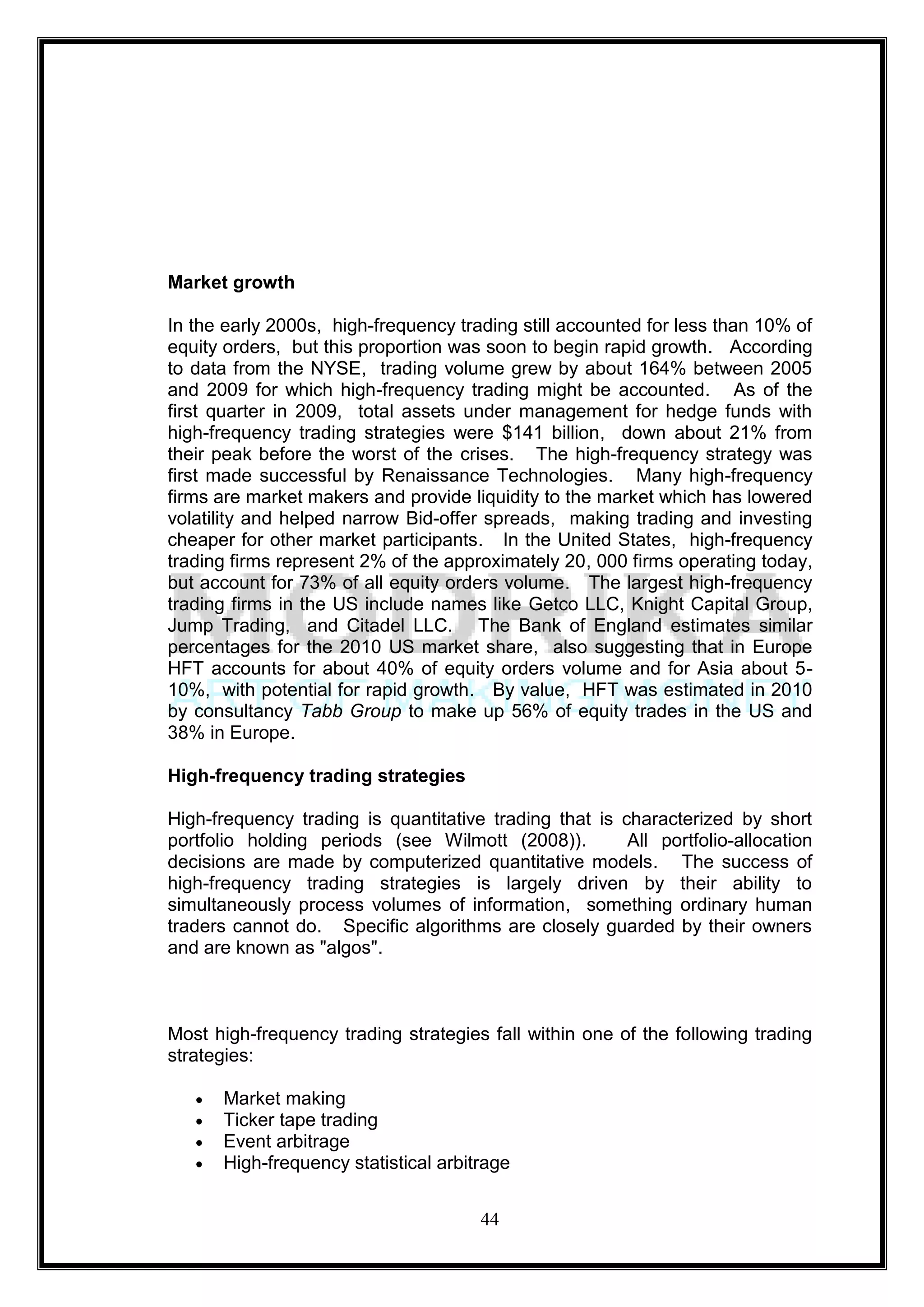 Market growth

In the early 2000s, high-frequency trading still accounted for less than 10% of
equity orders, but this proportion was soon to begin rapid growth. According
to data from the NYSE, trading volume grew by about 164% between 2005
and 2009 for which high-frequency trading might be accounted. As of the
first quarter in 2009, total assets under management for hedge funds with
high-frequency trading strategies were $141 billion, down about 21% from
their peak before the worst of the crises. The high-frequency strategy was
first made successful by Renaissance Technologies. Many high-frequency
firms are market makers and provide liquidity to the market which has lowered
volatility and helped narrow Bid-offer spreads, making trading and investing
cheaper for other market participants. In the United States, high-frequency
trading firms represent 2% of the approximately 20, 000 firms operating today,
but account for 73% of all equity orders volume. The largest high-frequency
trading firms in the US include names like Getco LLC, Knight Capital Group,
Jump Trading, and Citadel LLC. The Bank of England estimates similar
percentages for the 2010 US market share, also suggesting that in Europe
HFT accounts for about 40% of equity orders volume and for Asia about 5-
10%, with potential for rapid growth. By value, HFT was estimated in 2010
by consultancy Tabb Group to make up 56% of equity trades in the US and
38% in Europe.

High-frequency trading strategies

High-frequency trading is quantitative trading that is characterized by short
portfolio holding periods (see Wilmott (2008)).         All portfolio-allocation
decisions are made by computerized quantitative models. The success of
high-frequency trading strategies is largely driven by their ability to
simultaneously process volumes of information, something ordinary human
traders cannot do. Specific algorithms are closely guarded by their owners
and are known as "algos".



Most high-frequency trading strategies fall within one of the following trading
strategies:

      Market making
      Ticker tape trading
      Event arbitrage
      High-frequency statistical arbitrage


                                      44
 