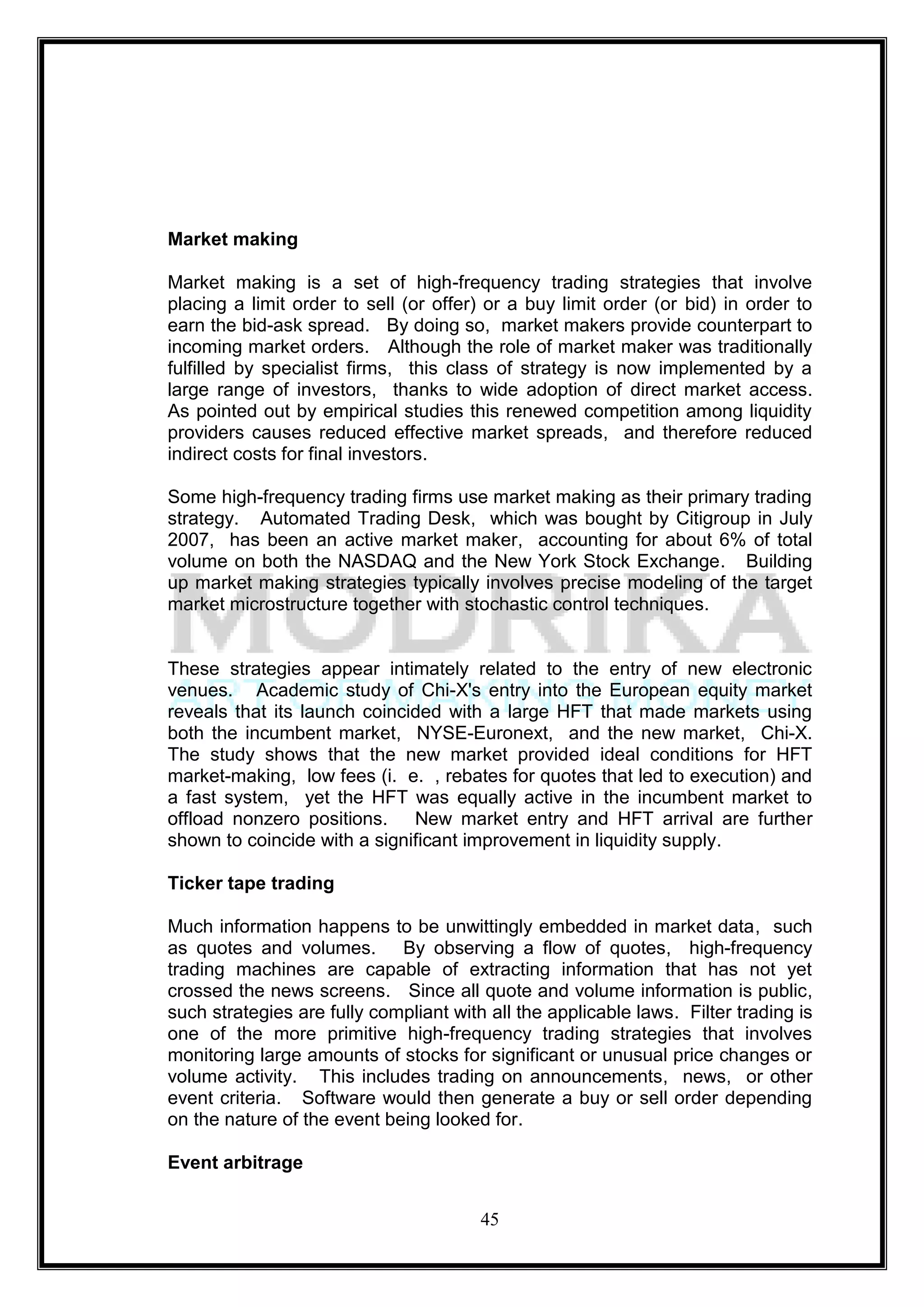 Market making

Market making is a set of high-frequency trading strategies that involve
placing a limit order to sell (or offer) or a buy limit order (or bid) in order to
earn the bid-ask spread. By doing so, market makers provide counterpart to
incoming market orders. Although the role of market maker was traditionally
fulfilled by specialist firms, this class of strategy is now implemented by a
large range of investors, thanks to wide adoption of direct market access.
As pointed out by empirical studies this renewed competition among liquidity
providers causes reduced effective market spreads, and therefore reduced
indirect costs for final investors.

Some high-frequency trading firms use market making as their primary trading
strategy. Automated Trading Desk, which was bought by Citigroup in July
2007, has been an active market maker, accounting for about 6% of total
volume on both the NASDAQ and the New York Stock Exchange. Building
up market making strategies typically involves precise modeling of the target
market microstructure together with stochastic control techniques.


These strategies appear intimately related to the entry of new electronic
venues. Academic study of Chi-X's entry into the European equity market
reveals that its launch coincided with a large HFT that made markets using
both the incumbent market, NYSE-Euronext, and the new market, Chi-X.
The study shows that the new market provided ideal conditions for HFT
market-making, low fees (i. e. , rebates for quotes that led to execution) and
a fast system, yet the HFT was equally active in the incumbent market to
offload nonzero positions. New market entry and HFT arrival are further
shown to coincide with a significant improvement in liquidity supply.

Ticker tape trading

Much information happens to be unwittingly embedded in market data, such
as quotes and volumes. By observing a flow of quotes, high-frequency
trading machines are capable of extracting information that has not yet
crossed the news screens. Since all quote and volume information is public,
such strategies are fully compliant with all the applicable laws. Filter trading is
one of the more primitive high-frequency trading strategies that involves
monitoring large amounts of stocks for significant or unusual price changes or
volume activity. This includes trading on announcements, news, or other
event criteria. Software would then generate a buy or sell order depending
on the nature of the event being looked for.

Event arbitrage


                                        45
 