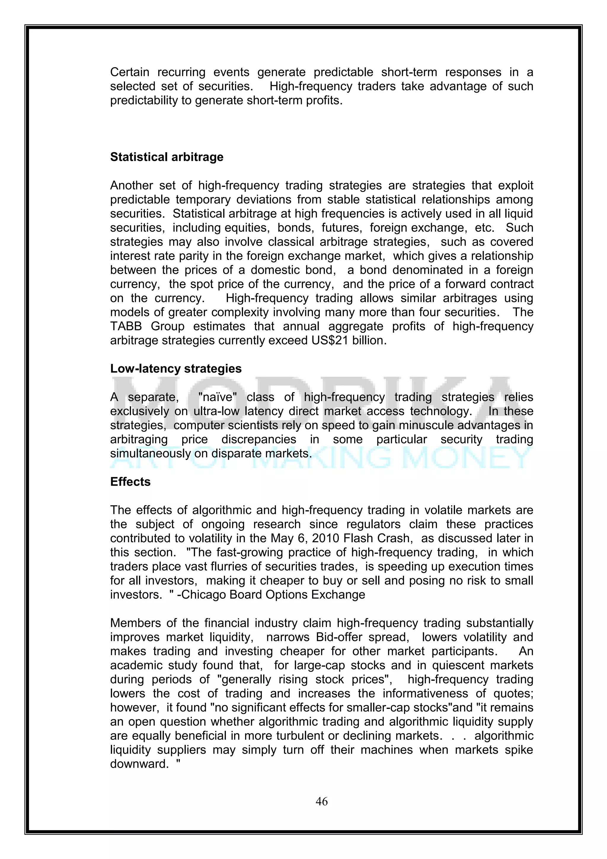 Certain recurring events generate predictable short-term responses in a
selected set of securities. High-frequency traders take advantage of such
predictability to generate short-term profits.



Statistical arbitrage

Another set of high-frequency trading strategies are strategies that exploit
predictable temporary deviations from stable statistical relationships among
securities. Statistical arbitrage at high frequencies is actively used in all liquid
securities, including equities, bonds, futures, foreign exchange, etc. Such
strategies may also involve classical arbitrage strategies, such as covered
interest rate parity in the foreign exchange market, which gives a relationship
between the prices of a domestic bond, a bond denominated in a foreign
currency, the spot price of the currency, and the price of a forward contract
on the currency.        High-frequency trading allows similar arbitrages using
models of greater complexity involving many more than four securities. The
TABB Group estimates that annual aggregate profits of high-frequency
arbitrage strategies currently exceed US$21 billion.

Low-latency strategies

A separate,     "naïve" class of high-frequency trading strategies relies
exclusively on ultra-low latency direct market access technology. In these
strategies, computer scientists rely on speed to gain minuscule advantages in
arbitraging price discrepancies in some particular security trading
simultaneously on disparate markets.

Effects

The effects of algorithmic and high-frequency trading in volatile markets are
the subject of ongoing research since regulators claim these practices
contributed to volatility in the May 6, 2010 Flash Crash, as discussed later in
this section. "The fast-growing practice of high-frequency trading, in which
traders place vast flurries of securities trades, is speeding up execution times
for all investors, making it cheaper to buy or sell and posing no risk to small
investors. " -Chicago Board Options Exchange

Members of the financial industry claim high-frequency trading substantially
improves market liquidity, narrows Bid-offer spread, lowers volatility and
makes trading and investing cheaper for other market participants.           An
academic study found that, for large-cap stocks and in quiescent markets
during periods of "generally rising stock prices", high-frequency trading
lowers the cost of trading and increases the informativeness of quotes;
however, it found "no significant effects for smaller-cap stocks"and "it remains
an open question whether algorithmic trading and algorithmic liquidity supply
are equally beneficial in more turbulent or declining markets. . . algorithmic
liquidity suppliers may simply turn off their machines when markets spike
downward. "


                                        46
 
