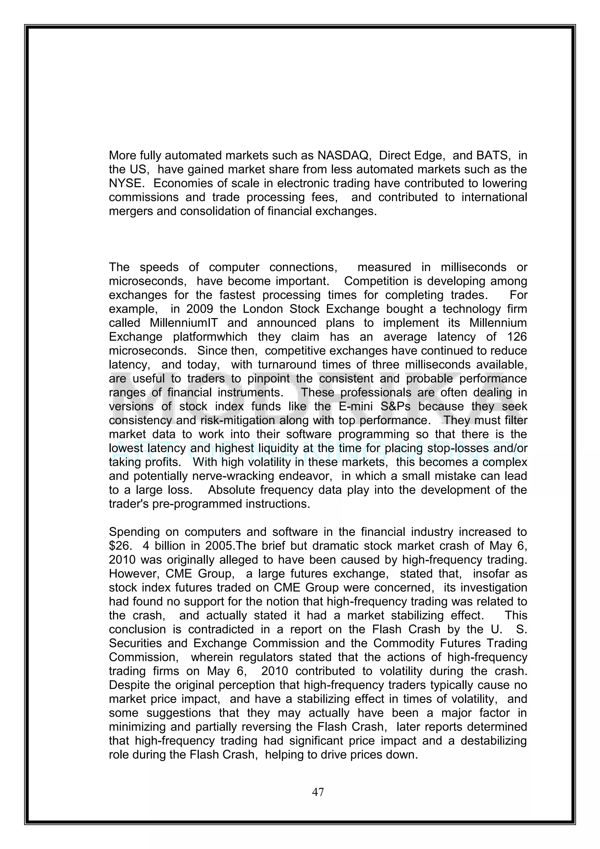 More fully automated markets such as NASDAQ, Direct Edge, and BATS, in
the US, have gained market share from less automated markets such as the
NYSE. Economies of scale in electronic trading have contributed to lowering
commissions and trade processing fees, and contributed to international
mergers and consolidation of financial exchanges.



The speeds of computer connections,             measured in milliseconds or
microseconds, have become important. Competition is developing among
exchanges for the fastest processing times for completing trades.          For
example, in 2009 the London Stock Exchange bought a technology firm
called MillenniumIT and announced plans to implement its Millennium
Exchange platformwhich they claim has an average latency of 126
microseconds. Since then, competitive exchanges have continued to reduce
latency, and today, with turnaround times of three milliseconds available,
are useful to traders to pinpoint the consistent and probable performance
ranges of financial instruments. These professionals are often dealing in
versions of stock index funds like the E-mini S&Ps because they seek
consistency and risk-mitigation along with top performance. They must filter
market data to work into their software programming so that there is the
lowest latency and highest liquidity at the time for placing stop-losses and/or
taking profits. With high volatility in these markets, this becomes a complex
and potentially nerve-wracking endeavor, in which a small mistake can lead
to a large loss. Absolute frequency data play into the development of the
trader's pre-programmed instructions.

Spending on computers and software in the financial industry increased to
$26. 4 billion in 2005.The brief but dramatic stock market crash of May 6,
2010 was originally alleged to have been caused by high-frequency trading.
However, CME Group, a large futures exchange, stated that, insofar as
stock index futures traded on CME Group were concerned, its investigation
had found no support for the notion that high-frequency trading was related to
the crash, and actually stated it had a market stabilizing effect.         This
conclusion is contradicted in a report on the Flash Crash by the U. S.
Securities and Exchange Commission and the Commodity Futures Trading
Commission, wherein regulators stated that the actions of high-frequency
trading firms on May 6, 2010 contributed to volatility during the crash.
Despite the original perception that high-frequency traders typically cause no
market price impact, and have a stabilizing effect in times of volatility, and
some suggestions that they may actually have been a major factor in
minimizing and partially reversing the Flash Crash, later reports determined
that high-frequency trading had significant price impact and a destabilizing
role during the Flash Crash, helping to drive prices down.


                                      47
 