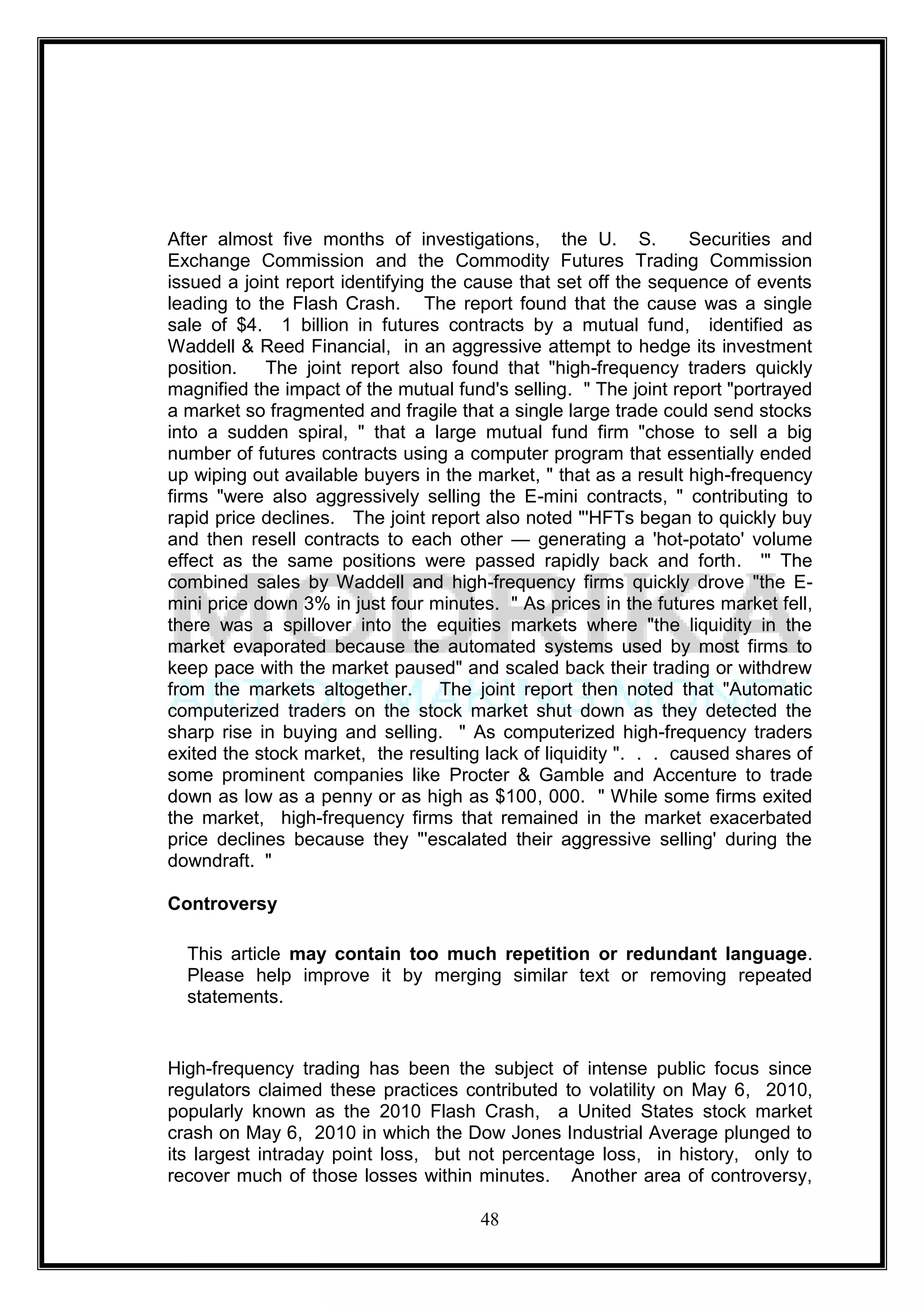 After almost five months of investigations, the U. S.             Securities and
Exchange Commission and the Commodity Futures Trading Commission
issued a joint report identifying the cause that set off the sequence of events
leading to the Flash Crash. The report found that the cause was a single
sale of $4. 1 billion in futures contracts by a mutual fund, identified as
Waddell & Reed Financial, in an aggressive attempt to hedge its investment
position.   The joint report also found that "high-frequency traders quickly
magnified the impact of the mutual fund's selling. " The joint report "portrayed
a market so fragmented and fragile that a single large trade could send stocks
into a sudden spiral, " that a large mutual fund firm "chose to sell a big
number of futures contracts using a computer program that essentially ended
up wiping out available buyers in the market, " that as a result high-frequency
firms "were also aggressively selling the E-mini contracts, " contributing to
rapid price declines. The joint report also noted "'HFTs began to quickly buy
and then resell contracts to each other — generating a 'hot-potato' volume
effect as the same positions were passed rapidly back and forth. '" The
combined sales by Waddell and high-frequency firms quickly drove "the E-
mini price down 3% in just four minutes. " As prices in the futures market fell,
there was a spillover into the equities markets where "the liquidity in the
market evaporated because the automated systems used by most firms to
keep pace with the market paused" and scaled back their trading or withdrew
from the markets altogether. The joint report then noted that "Automatic
computerized traders on the stock market shut down as they detected the
sharp rise in buying and selling. " As computerized high-frequency traders
exited the stock market, the resulting lack of liquidity ". . . caused shares of
some prominent companies like Procter & Gamble and Accenture to trade
down as low as a penny or as high as $100, 000. " While some firms exited
the market, high-frequency firms that remained in the market exacerbated
price declines because they "'escalated their aggressive selling' during the
downdraft. "

Controversy

  This article may contain too much repetition or redundant language.
  Please help improve it by merging similar text or removing repeated
  statements.


High-frequency trading has been the subject of intense public focus since
regulators claimed these practices contributed to volatility on May 6, 2010,
popularly known as the 2010 Flash Crash, a United States stock market
crash on May 6, 2010 in which the Dow Jones Industrial Average plunged to
its largest intraday point loss, but not percentage loss, in history, only to
recover much of those losses within minutes. Another area of controversy,

                                      48
 