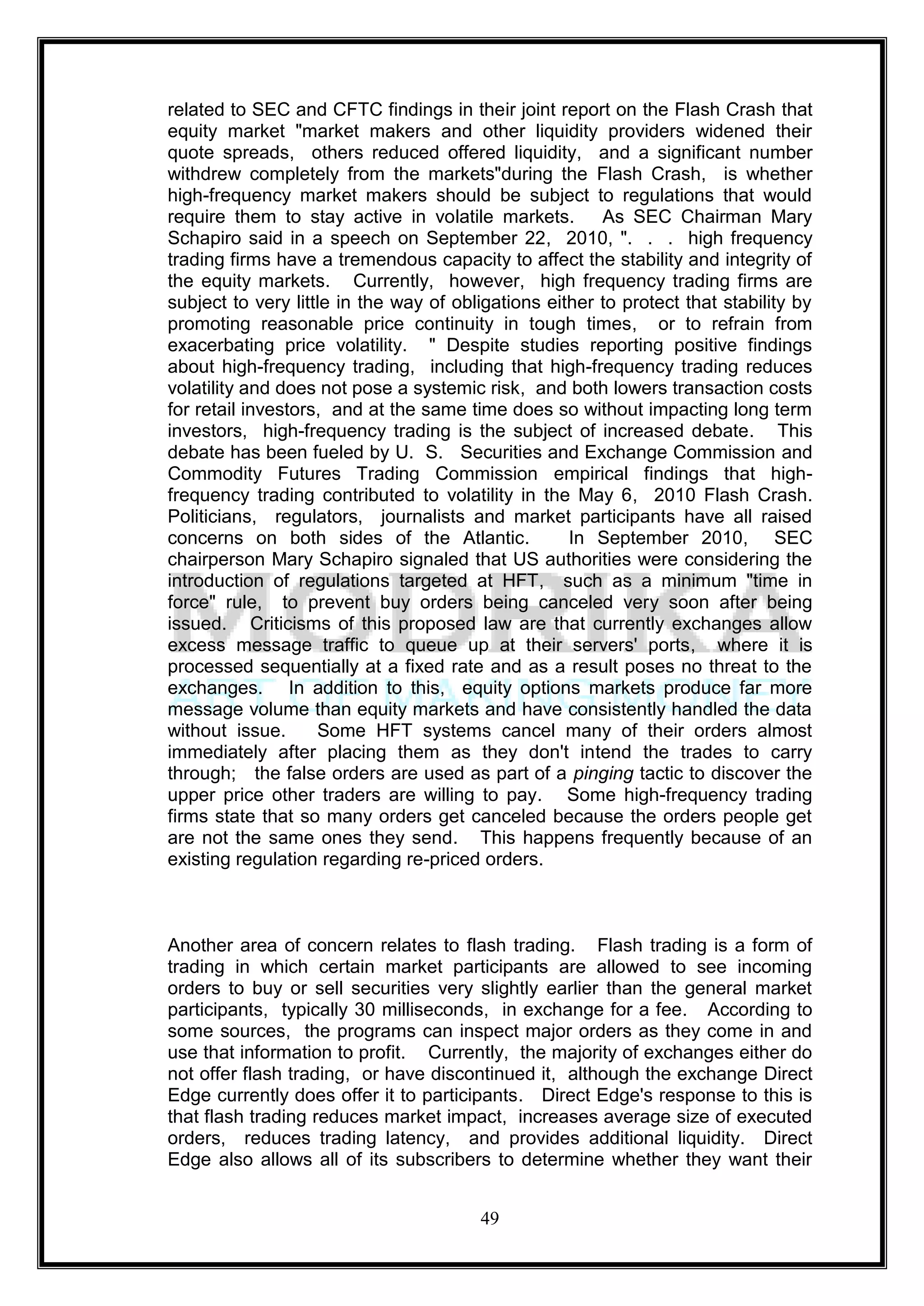 related to SEC and CFTC findings in their joint report on the Flash Crash that
equity market "market makers and other liquidity providers widened their
quote spreads, others reduced offered liquidity, and a significant number
withdrew completely from the markets"during the Flash Crash, is whether
high-frequency market makers should be subject to regulations that would
require them to stay active in volatile markets.        As SEC Chairman Mary
Schapiro said in a speech on September 22, 2010, ". . . high frequency
trading firms have a tremendous capacity to affect the stability and integrity of
the equity markets. Currently, however, high frequency trading firms are
subject to very little in the way of obligations either to protect that stability by
promoting reasonable price continuity in tough times, or to refrain from
exacerbating price volatility. " Despite studies reporting positive findings
about high-frequency trading, including that high-frequency trading reduces
volatility and does not pose a systemic risk, and both lowers transaction costs
for retail investors, and at the same time does so without impacting long term
investors, high-frequency trading is the subject of increased debate. This
debate has been fueled by U. S. Securities and Exchange Commission and
Commodity Futures Trading Commission empirical findings that high-
frequency trading contributed to volatility in the May 6, 2010 Flash Crash.
Politicians, regulators, journalists and market participants have all raised
concerns on both sides of the Atlantic.             In September 2010, SEC
chairperson Mary Schapiro signaled that US authorities were considering the
introduction of regulations targeted at HFT, such as a minimum "time in
force" rule, to prevent buy orders being canceled very soon after being
issued. Criticisms of this proposed law are that currently exchanges allow
excess message traffic to queue up at their servers' ports, where it is
processed sequentially at a fixed rate and as a result poses no threat to the
exchanges. In addition to this, equity options markets produce far more
message volume than equity markets and have consistently handled the data
without issue.      Some HFT systems cancel many of their orders almost
immediately after placing them as they don't intend the trades to carry
through; the false orders are used as part of a pinging tactic to discover the
upper price other traders are willing to pay. Some high-frequency trading
firms state that so many orders get canceled because the orders people get
are not the same ones they send. This happens frequently because of an
existing regulation regarding re-priced orders.



Another area of concern relates to flash trading. Flash trading is a form of
trading in which certain market participants are allowed to see incoming
orders to buy or sell securities very slightly earlier than the general market
participants, typically 30 milliseconds, in exchange for a fee. According to
some sources, the programs can inspect major orders as they come in and
use that information to profit. Currently, the majority of exchanges either do
not offer flash trading, or have discontinued it, although the exchange Direct
Edge currently does offer it to participants. Direct Edge's response to this is
that flash trading reduces market impact, increases average size of executed
orders, reduces trading latency, and provides additional liquidity. Direct
Edge also allows all of its subscribers to determine whether they want their


                                        49
 