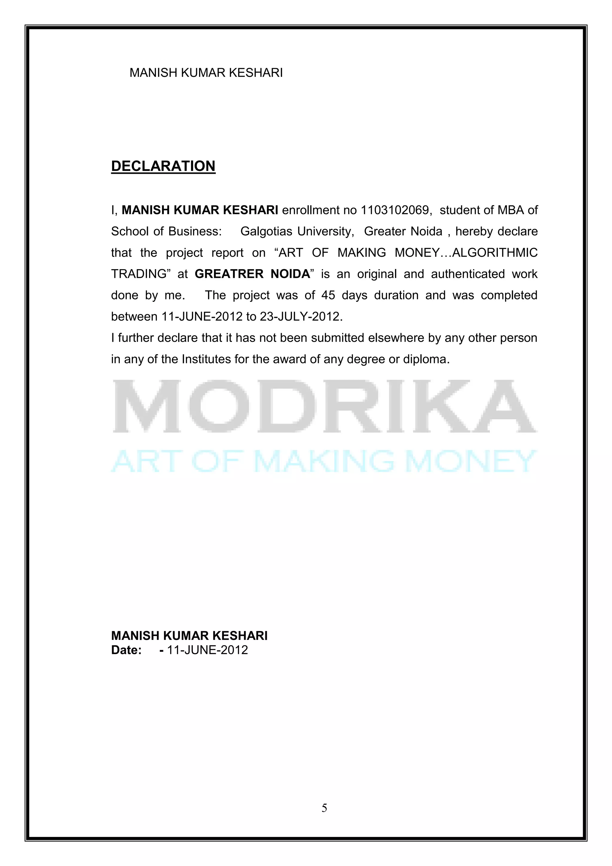 MANISH KUMAR KESHARI




DECLARATION

I, MANISH KUMAR KESHARI enrollment no 1103102069, student of MBA of
School of Business:     Galgotias University, Greater Noida , hereby declare
that the project report on ―ART OF MAKING MONEY…ALGORITHMIC
TRADING‖ at GREATRER NOIDA‖ is an original and authenticated work
done by me.      The project was of 45 days duration and was completed
between 11-JUNE-2012 to 23-JULY-2012.
I further declare that it has not been submitted elsewhere by any other person
in any of the Institutes for the award of any degree or diploma.




MANISH KUMAR KESHARI
Date: - 11-JUNE-2012




                                       5
 