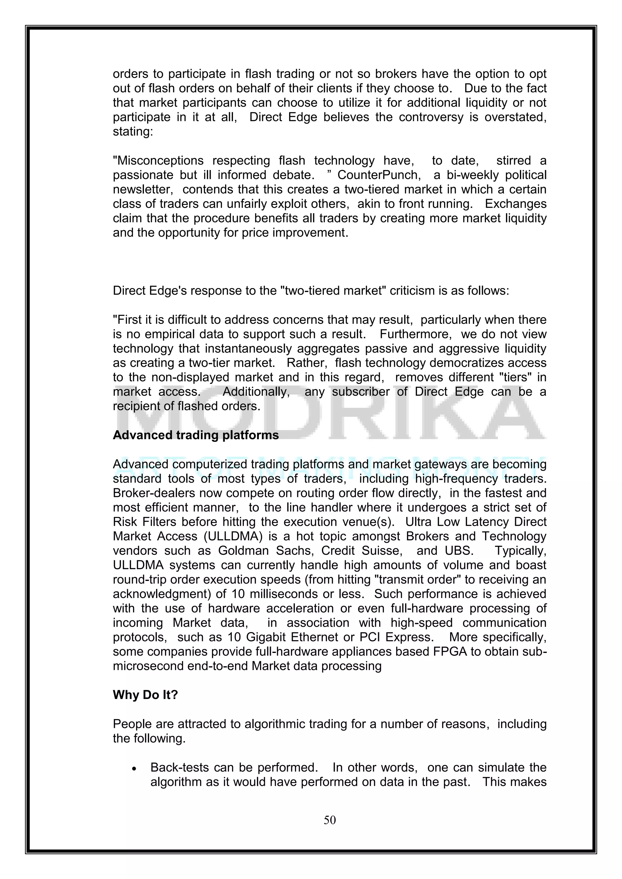 orders to participate in flash trading or not so brokers have the option to opt
out of flash orders on behalf of their clients if they choose to. Due to the fact
that market participants can choose to utilize it for additional liquidity or not
participate in it at all, Direct Edge believes the controversy is overstated,
stating:

"Misconceptions respecting flash technology have, to date, stirred a
passionate but ill informed debate. ‖ CounterPunch, a bi-weekly political
newsletter, contends that this creates a two-tiered market in which a certain
class of traders can unfairly exploit others, akin to front running. Exchanges
claim that the procedure benefits all traders by creating more market liquidity
and the opportunity for price improvement.



Direct Edge's response to the "two-tiered market" criticism is as follows:

"First it is difficult to address concerns that may result, particularly when there
is no empirical data to support such a result. Furthermore, we do not view
technology that instantaneously aggregates passive and aggressive liquidity
as creating a two-tier market. Rather, flash technology democratizes access
to the non-displayed market and in this regard, removes different "tiers" in
market access.            Additionally, any subscriber of Direct Edge can be a
recipient of flashed orders.

Advanced trading platforms

Advanced computerized trading platforms and market gateways are becoming
standard tools of most types of traders, including high-frequency traders.
Broker-dealers now compete on routing order flow directly, in the fastest and
most efficient manner, to the line handler where it undergoes a strict set of
Risk Filters before hitting the execution venue(s). Ultra Low Latency Direct
Market Access (ULLDMA) is a hot topic amongst Brokers and Technology
vendors such as Goldman Sachs, Credit Suisse, and UBS.                 Typically,
ULLDMA systems can currently handle high amounts of volume and boast
round-trip order execution speeds (from hitting "transmit order" to receiving an
acknowledgment) of 10 milliseconds or less. Such performance is achieved
with the use of hardware acceleration or even full-hardware processing of
incoming Market data,        in association with high-speed communication
protocols, such as 10 Gigabit Ethernet or PCI Express. More specifically,
some companies provide full-hardware appliances based FPGA to obtain sub-
microsecond end-to-end Market data processing

Why Do It?

People are attracted to algorithmic trading for a number of reasons, including
the following.

       Back-tests can be performed. In other words, one can simulate the
       algorithm as it would have performed on data in the past. This makes


                                        50
 