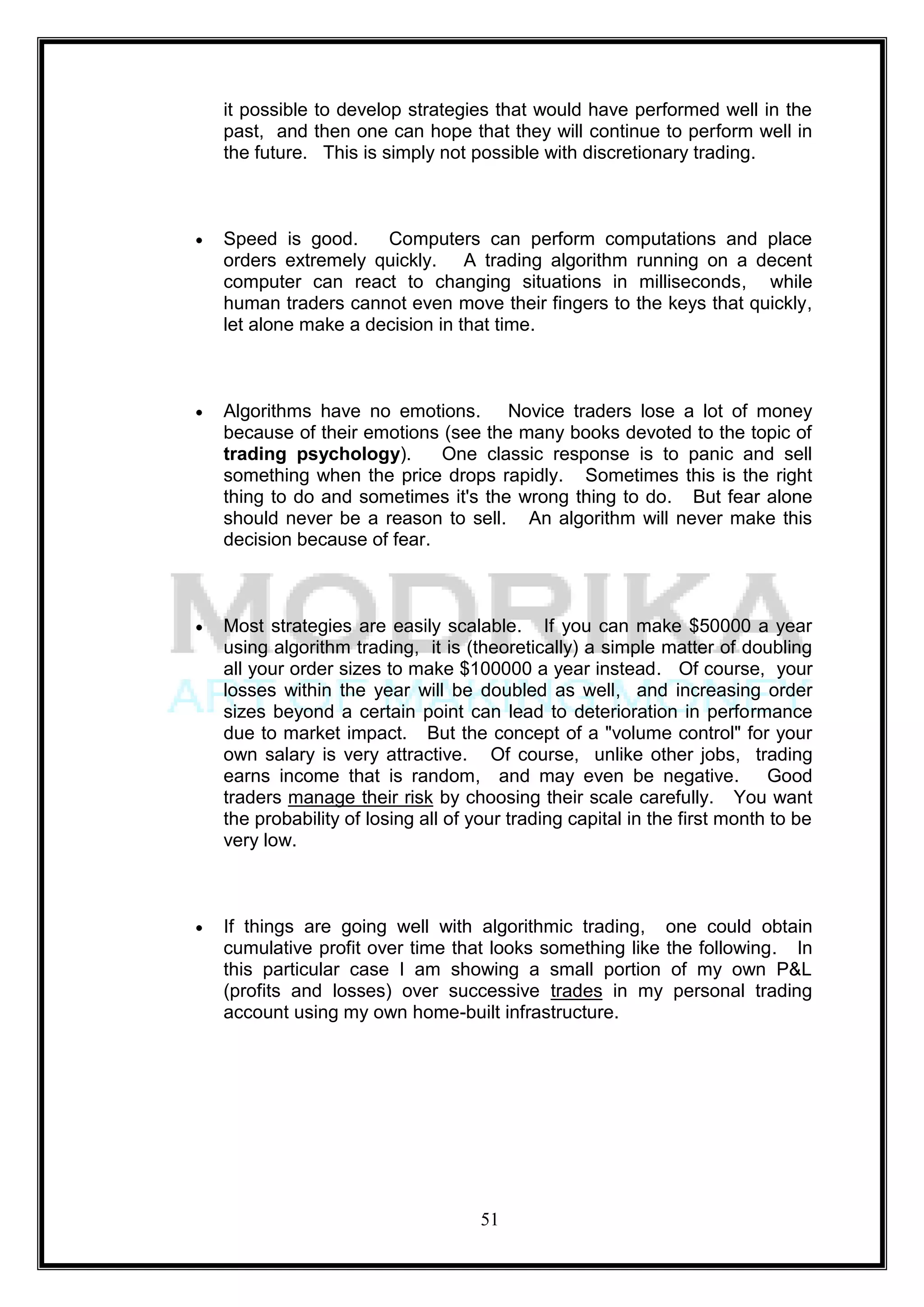 it possible to develop strategies that would have performed well in the
past, and then one can hope that they will continue to perform well in
the future. This is simply not possible with discretionary trading.



Speed is good.     Computers can perform computations and place
orders extremely quickly. A trading algorithm running on a decent
computer can react to changing situations in milliseconds, while
human traders cannot even move their fingers to the keys that quickly,
let alone make a decision in that time.



Algorithms have no emotions. Novice traders lose a lot of money
because of their emotions (see the many books devoted to the topic of
trading psychology).      One classic response is to panic and sell
something when the price drops rapidly. Sometimes this is the right
thing to do and sometimes it's the wrong thing to do. But fear alone
should never be a reason to sell. An algorithm will never make this
decision because of fear.



Most strategies are easily scalable. If you can make $50000 a year
using algorithm trading, it is (theoretically) a simple matter of doubling
all your order sizes to make $100000 a year instead. Of course, your
losses within the year will be doubled as well, and increasing order
sizes beyond a certain point can lead to deterioration in performance
due to market impact. But the concept of a "volume control" for your
own salary is very attractive. Of course, unlike other jobs, trading
earns income that is random, and may even be negative.                  Good
traders manage their risk by choosing their scale carefully. You want
the probability of losing all of your trading capital in the first month to be
very low.



If things are going well with algorithmic trading, one could obtain
cumulative profit over time that looks something like the following. In
this particular case I am showing a small portion of my own P&L
(profits and losses) over successive trades in my personal trading
account using my own home-built infrastructure.




                                  51
 