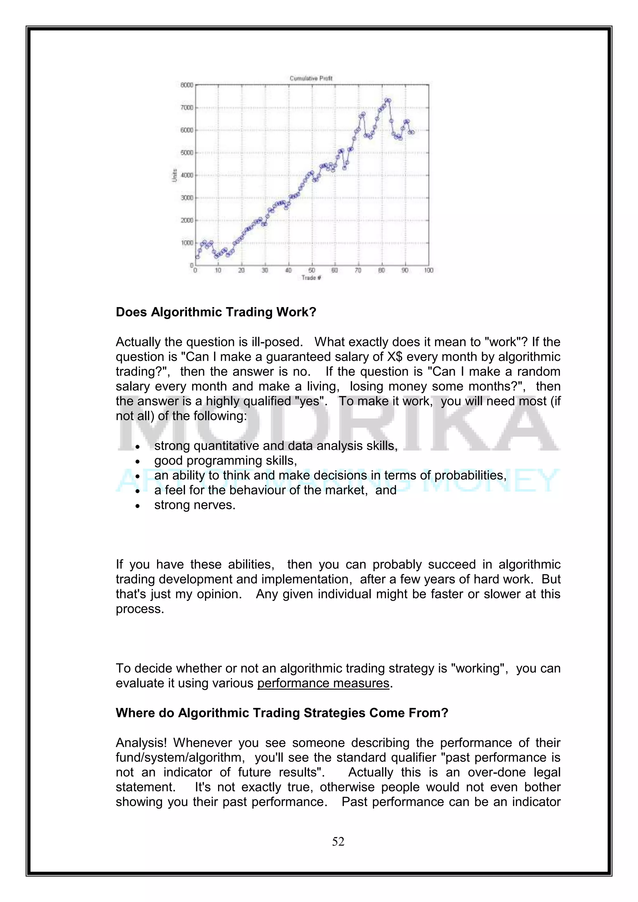 Does Algorithmic Trading Work?

Actually the question is ill-posed. What exactly does it mean to "work"? If the
question is "Can I make a guaranteed salary of X$ every month by algorithmic
trading?", then the answer is no. If the question is "Can I make a random
salary every month and make a living, losing money some months?", then
the answer is a highly qualified "yes". To make it work, you will need most (if
not all) of the following:

      strong quantitative and data analysis skills,
      good programming skills,
      an ability to think and make decisions in terms of probabilities,
      a feel for the behaviour of the market, and
      strong nerves.



If you have these abilities, then you can probably succeed in algorithmic
trading development and implementation, after a few years of hard work. But
that's just my opinion. Any given individual might be faster or slower at this
process.



To decide whether or not an algorithmic trading strategy is "working", you can
evaluate it using various performance measures.

Where do Algorithmic Trading Strategies Come From?

Analysis! Whenever you see someone describing the performance of their
fund/system/algorithm, you'll see the standard qualifier "past performance is
not an indicator of future results".    Actually this is an over-done legal
statement. It's not exactly true, otherwise people would not even bother
showing you their past performance. Past performance can be an indicator


                                      52
 