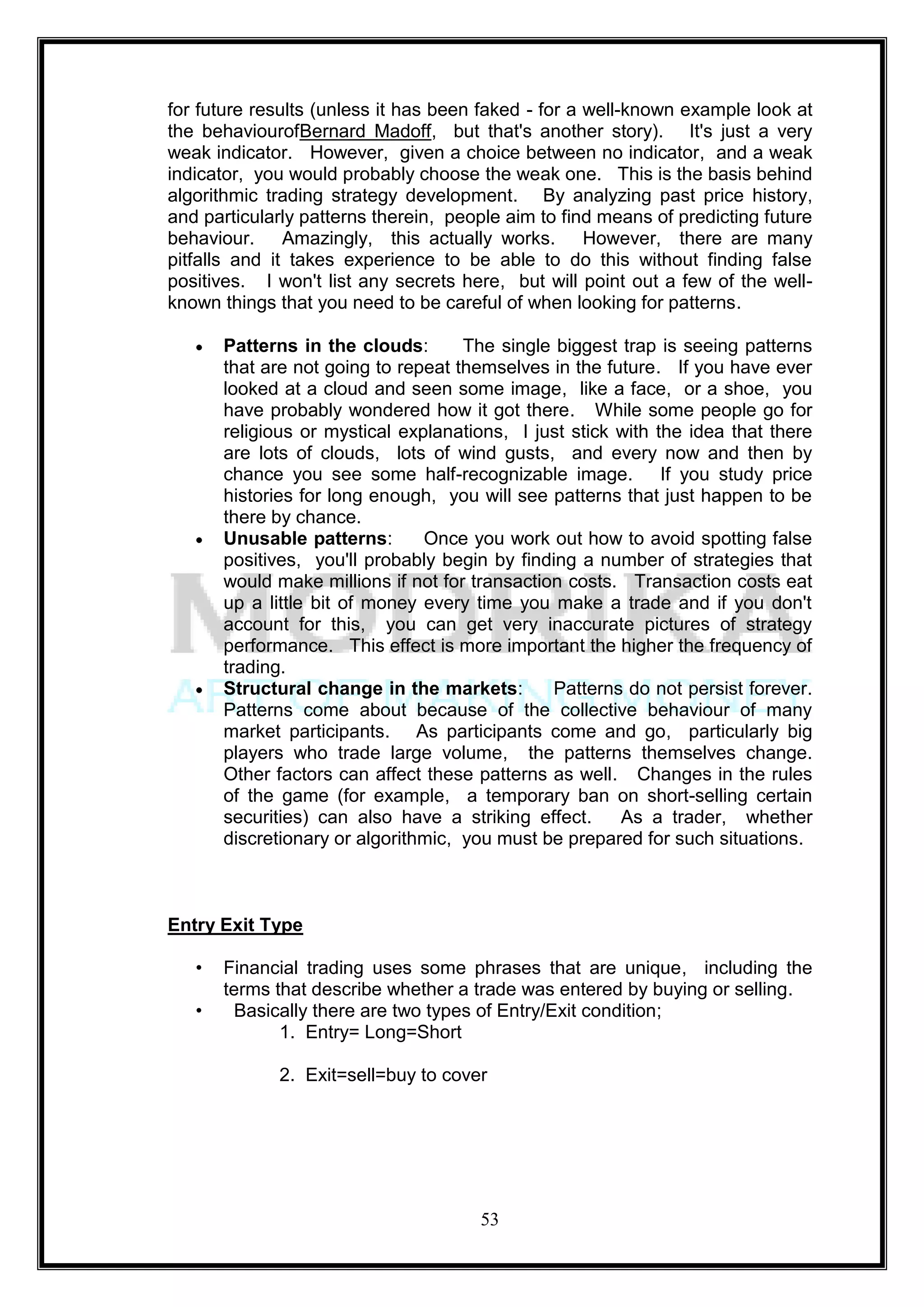 for future results (unless it has been faked - for a well-known example look at
the behaviourofBernard Madoff, but that's another story). It's just a very
weak indicator. However, given a choice between no indicator, and a weak
indicator, you would probably choose the weak one. This is the basis behind
algorithmic trading strategy development. By analyzing past price history,
and particularly patterns therein, people aim to find means of predicting future
behaviour. Amazingly, this actually works. However, there are many
pitfalls and it takes experience to be able to do this without finding false
positives. I won't list any secrets here, but will point out a few of the well-
known things that you need to be careful of when looking for patterns.

       Patterns in the clouds:       The single biggest trap is seeing patterns
       that are not going to repeat themselves in the future. If you have ever
       looked at a cloud and seen some image, like a face, or a shoe, you
       have probably wondered how it got there. While some people go for
       religious or mystical explanations, I just stick with the idea that there
       are lots of clouds, lots of wind gusts, and every now and then by
       chance you see some half-recognizable image. If you study price
       histories for long enough, you will see patterns that just happen to be
       there by chance.
       Unusable patterns:       Once you work out how to avoid spotting false
       positives, you'll probably begin by finding a number of strategies that
       would make millions if not for transaction costs. Transaction costs eat
       up a little bit of money every time you make a trade and if you don't
       account for this, you can get very inaccurate pictures of strategy
       performance. This effect is more important the higher the frequency of
       trading.
       Structural change in the markets:        Patterns do not persist forever.
       Patterns come about because of the collective behaviour of many
       market participants. As participants come and go, particularly big
       players who trade large volume, the patterns themselves change.
       Other factors can affect these patterns as well. Changes in the rules
       of the game (for example, a temporary ban on short-selling certain
       securities) can also have a striking effect.     As a trader, whether
       discretionary or algorithmic, you must be prepared for such situations.



Entry Exit Type

   •   Financial trading uses some phrases that are unique, including the
       terms that describe whether a trade was entered by buying or selling.
   •     Basically there are two types of Entry/Exit condition;
              1. Entry= Long=Short

             2. Exit=sell=buy to cover




                                      53
 