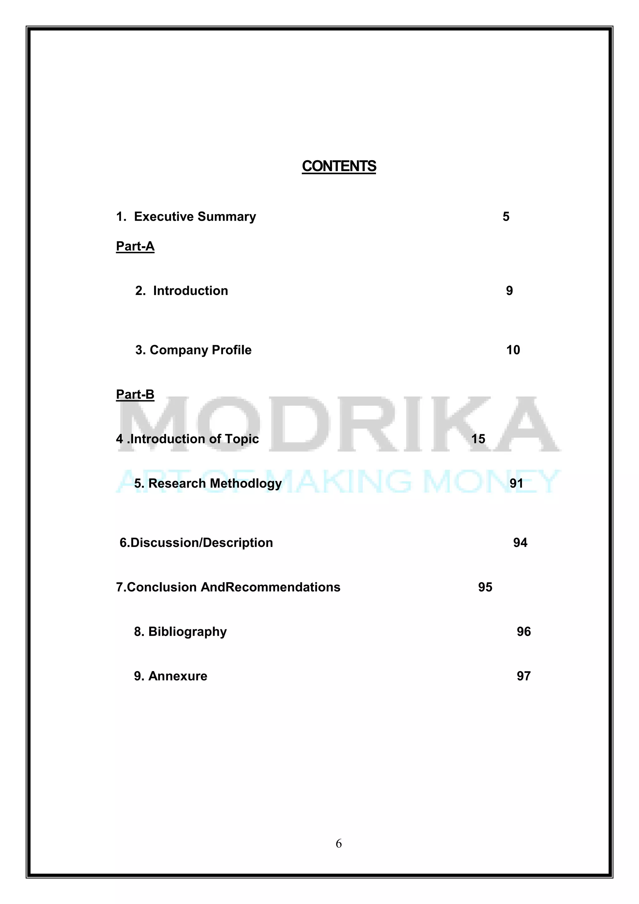 CONTENTS


1. Executive Summary                         5

Part-A


   2. Introduction                           9



   3. Company Profile                        10


Part-B


4 .Introduction of Topic               15


   5. Research Methodlogy                        91



6.Discussion/Description                         94


7.Conclusion AndRecommendations         95


   8. Bibliography                                96


   9. Annexure                                    97




                               6
 