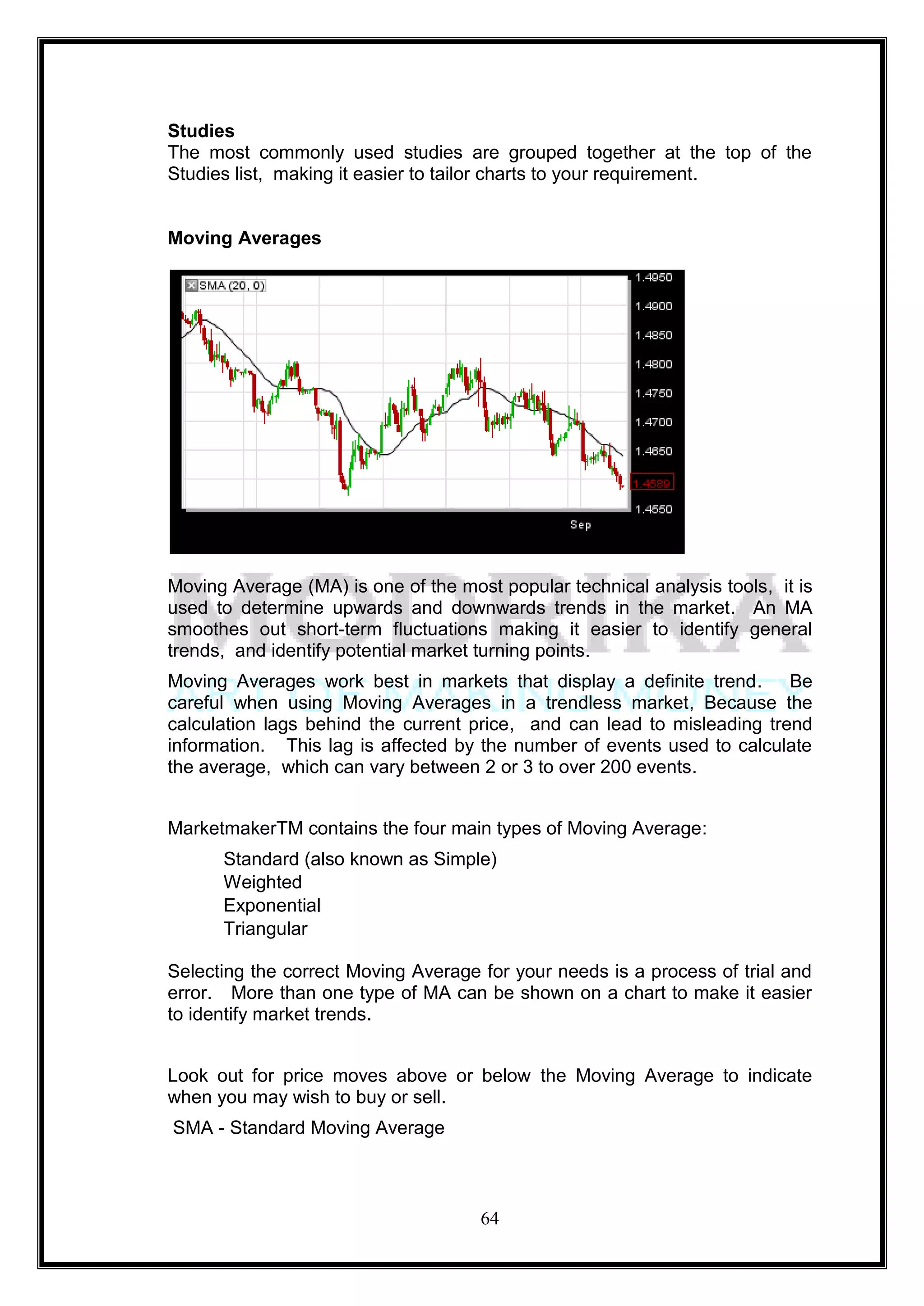Studies
The most commonly used studies are grouped together at the top of the
Studies list, making it easier to tailor charts to your requirement.


Moving Averages




Moving Average (MA) is one of the most popular technical analysis tools, it is
used to determine upwards and downwards trends in the market. An MA
smoothes out short-term fluctuations making it easier to identify general
trends, and identify potential market turning points.
Moving Averages work best in markets that display a definite trend. Be
careful when using Moving Averages in a trendless market, Because the
calculation lags behind the current price, and can lead to misleading trend
information. This lag is affected by the number of events used to calculate
the average, which can vary between 2 or 3 to over 200 events.


MarketmakerTM contains the four main types of Moving Average:
      Standard (also known as Simple)
      Weighted
      Exponential
      Triangular

Selecting the correct Moving Average for your needs is a process of trial and
error. More than one type of MA can be shown on a chart to make it easier
to identify market trends.


Look out for price moves above or below the Moving Average to indicate
when you may wish to buy or sell.
SMA - Standard Moving Average



                                     64
 
