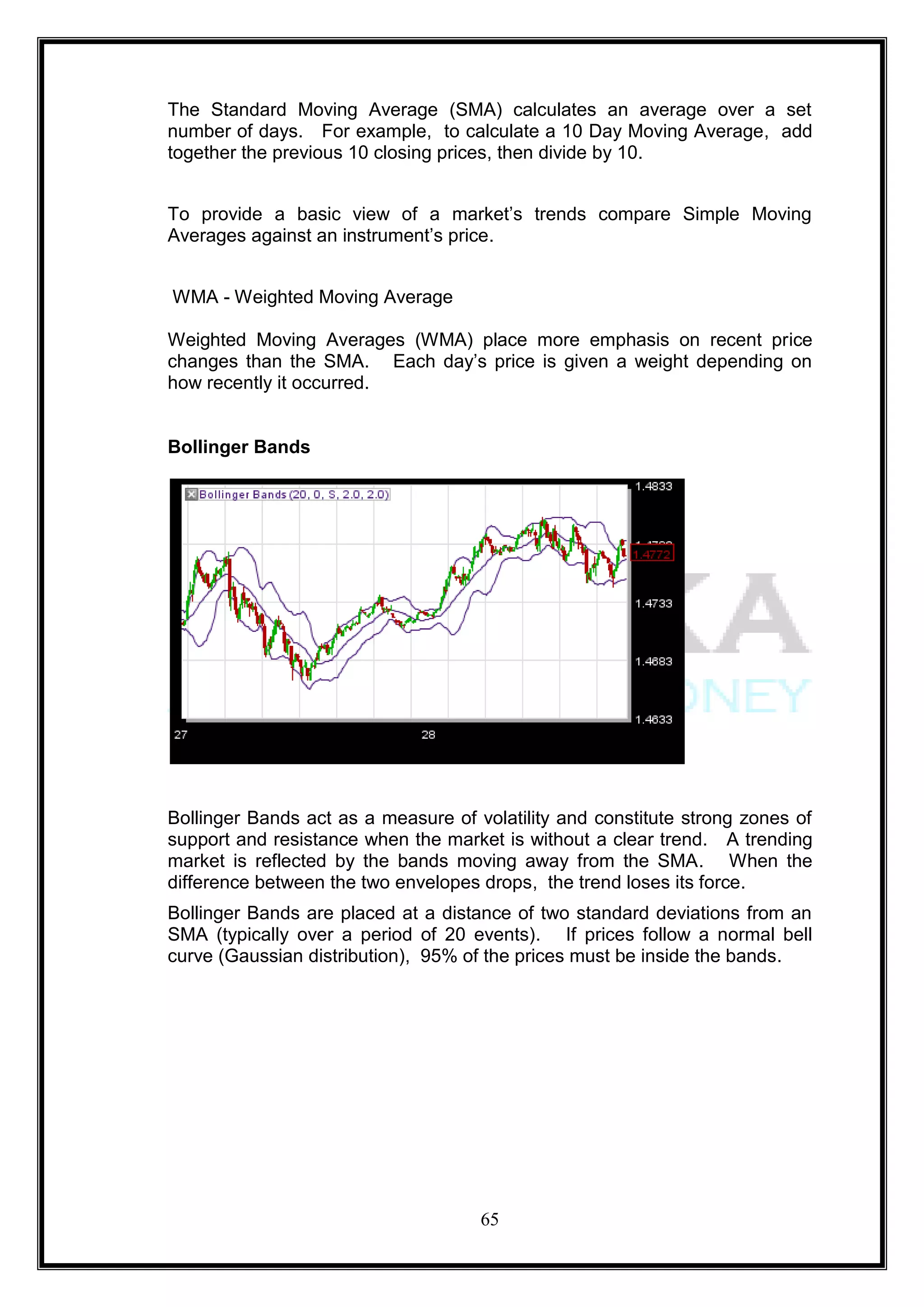 The Standard Moving Average (SMA) calculates an average over a set
number of days. For example, to calculate a 10 Day Moving Average, add
together the previous 10 closing prices, then divide by 10.


To provide a basic view of a market‘s trends compare Simple Moving
Averages against an instrument‘s price.


WMA - Weighted Moving Average

Weighted Moving Averages (WMA) place more emphasis on recent price
changes than the SMA. Each day‘s price is given a weight depending on
how recently it occurred.


Bollinger Bands




Bollinger Bands act as a measure of volatility and constitute strong zones of
support and resistance when the market is without a clear trend. A trending
market is reflected by the bands moving away from the SMA. When the
difference between the two envelopes drops, the trend loses its force.
Bollinger Bands are placed at a distance of two standard deviations from an
SMA (typically over a period of 20 events). If prices follow a normal bell
curve (Gaussian distribution), 95% of the prices must be inside the bands.




                                     65
 