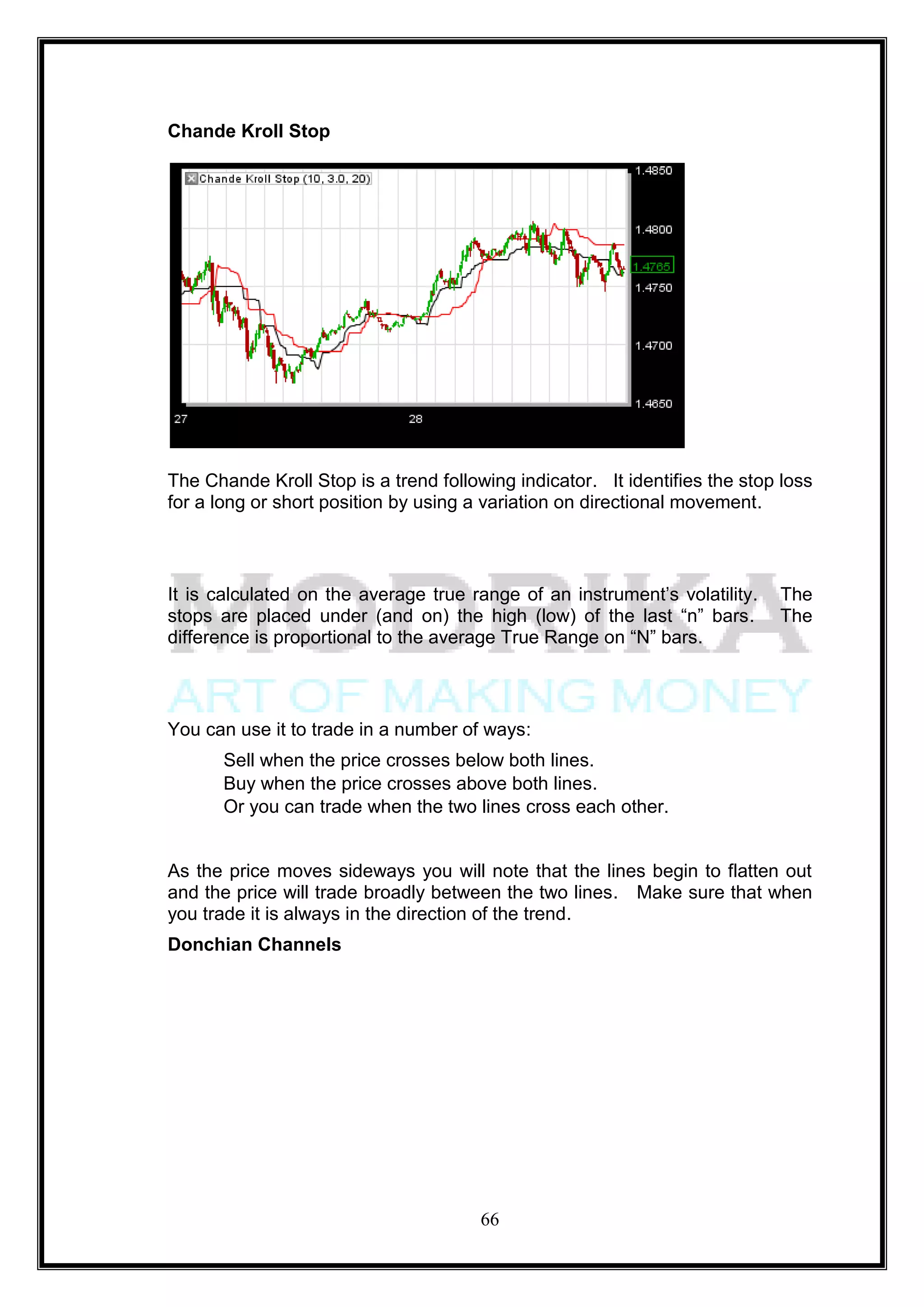 Chande Kroll Stop




The Chande Kroll Stop is a trend following indicator. It identifies the stop loss
for a long or short position by using a variation on directional movement.



It is calculated on the average true range of an instrument‘s volatility.   The
stops are placed under (and on) the high (low) of the last ―n‖ bars.        The
difference is proportional to the average True Range on ―N‖ bars.



You can use it to trade in a number of ways:
       Sell when the price crosses below both lines.
       Buy when the price crosses above both lines.
       Or you can trade when the two lines cross each other.


As the price moves sideways you will note that the lines begin to flatten out
and the price will trade broadly between the two lines. Make sure that when
you trade it is always in the direction of the trend.
Donchian Channels




                                       66
 