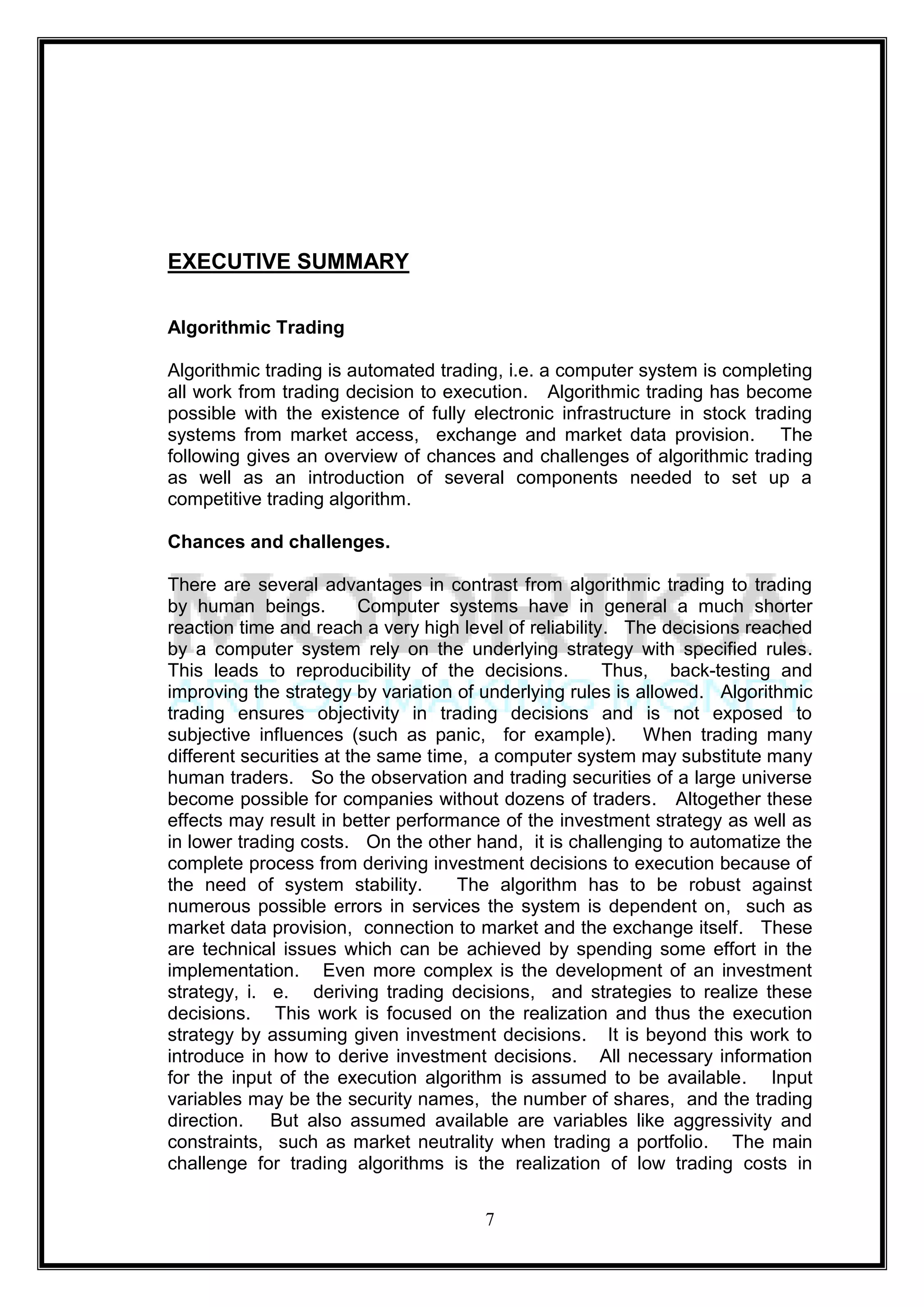 EXECUTIVE SUMMARY

Algorithmic Trading

Algorithmic trading is automated trading, i.e. a computer system is completing
all work from trading decision to execution. Algorithmic trading has become
possible with the existence of fully electronic infrastructure in stock trading
systems from market access, exchange and market data provision. The
following gives an overview of chances and challenges of algorithmic trading
as well as an introduction of several components needed to set up a
competitive trading algorithm.

Chances and challenges.

There are several advantages in contrast from algorithmic trading to trading
by human beings.          Computer systems have in general a much shorter
reaction time and reach a very high level of reliability. The decisions reached
by a computer system rely on the underlying strategy with specified rules.
This leads to reproducibility of the decisions.         Thus, back-testing and
improving the strategy by variation of underlying rules is allowed. Algorithmic
trading ensures objectivity in trading decisions and is not exposed to
subjective influences (such as panic, for example). When trading many
different securities at the same time, a computer system may substitute many
human traders. So the observation and trading securities of a large universe
become possible for companies without dozens of traders. Altogether these
effects may result in better performance of the investment strategy as well as
in lower trading costs. On the other hand, it is challenging to automatize the
complete process from deriving investment decisions to execution because of
the need of system stability.       The algorithm has to be robust against
numerous possible errors in services the system is dependent on, such as
market data provision, connection to market and the exchange itself. These
are technical issues which can be achieved by spending some effort in the
implementation. Even more complex is the development of an investment
strategy, i. e. deriving trading decisions, and strategies to realize these
decisions. This work is focused on the realization and thus the execution
strategy by assuming given investment decisions. It is beyond this work to
introduce in how to derive investment decisions. All necessary information
for the input of the execution algorithm is assumed to be available. Input
variables may be the security names, the number of shares, and the trading
direction. But also assumed available are variables like aggressivity and
constraints, such as market neutrality when trading a portfolio. The main
challenge for trading algorithms is the realization of low trading costs in


                                      7
 