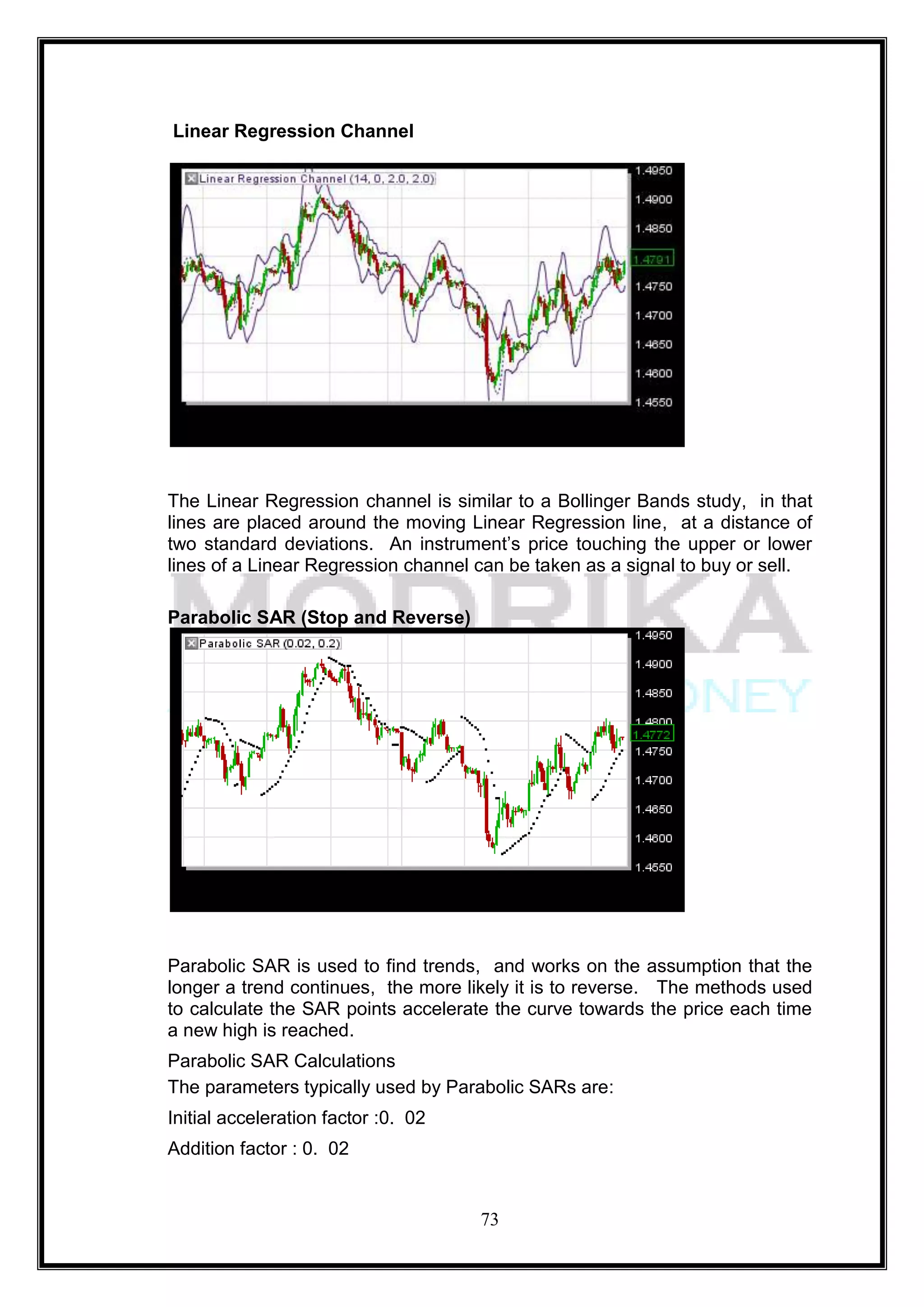 Linear Regression Channel




The Linear Regression channel is similar to a Bollinger Bands study, in that
lines are placed around the moving Linear Regression line, at a distance of
two standard deviations. An instrument‘s price touching the upper or lower
lines of a Linear Regression channel can be taken as a signal to buy or sell.

Parabolic SAR (Stop and Reverse)




Parabolic SAR is used to find trends, and works on the assumption that the
longer a trend continues, the more likely it is to reverse. The methods used
to calculate the SAR points accelerate the curve towards the price each time
a new high is reached.
Parabolic SAR Calculations
The parameters typically used by Parabolic SARs are:
Initial acceleration factor :0. 02
Addition factor : 0. 02


                                     73
 