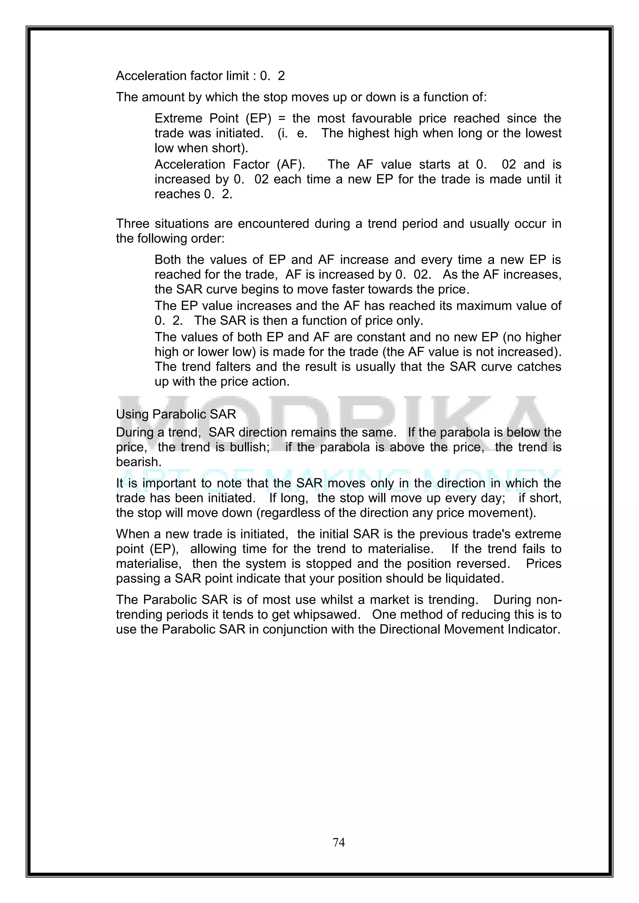 Acceleration factor limit : 0. 2
The amount by which the stop moves up or down is a function of:
       Extreme Point (EP) = the most favourable price reached since the
       trade was initiated. (i. e. The highest high when long or the lowest
       low when short).
       Acceleration Factor (AF).    The AF value starts at 0. 02 and is
       increased by 0. 02 each time a new EP for the trade is made until it
       reaches 0. 2.

Three situations are encountered during a trend period and usually occur in
the following order:
       Both the values of EP and AF increase and every time a new EP is
       reached for the trade, AF is increased by 0. 02. As the AF increases,
       the SAR curve begins to move faster towards the price.
       The EP value increases and the AF has reached its maximum value of
       0. 2. The SAR is then a function of price only.
       The values of both EP and AF are constant and no new EP (no higher
       high or lower low) is made for the trade (the AF value is not increased).
       The trend falters and the result is usually that the SAR curve catches
       up with the price action.

Using Parabolic SAR
During a trend, SAR direction remains the same. If the parabola is below the
price, the trend is bullish; if the parabola is above the price, the trend is
bearish.
It is important to note that the SAR moves only in the direction in which the
trade has been initiated. If long, the stop will move up every day; if short,
the stop will move down (regardless of the direction any price movement).
When a new trade is initiated, the initial SAR is the previous trade's extreme
point (EP), allowing time for the trend to materialise. If the trend fails to
materialise, then the system is stopped and the position reversed. Prices
passing a SAR point indicate that your position should be liquidated.
The Parabolic SAR is of most use whilst a market is trending. During non-
trending periods it tends to get whipsawed. One method of reducing this is to
use the Parabolic SAR in conjunction with the Directional Movement Indicator.




                                      74
 