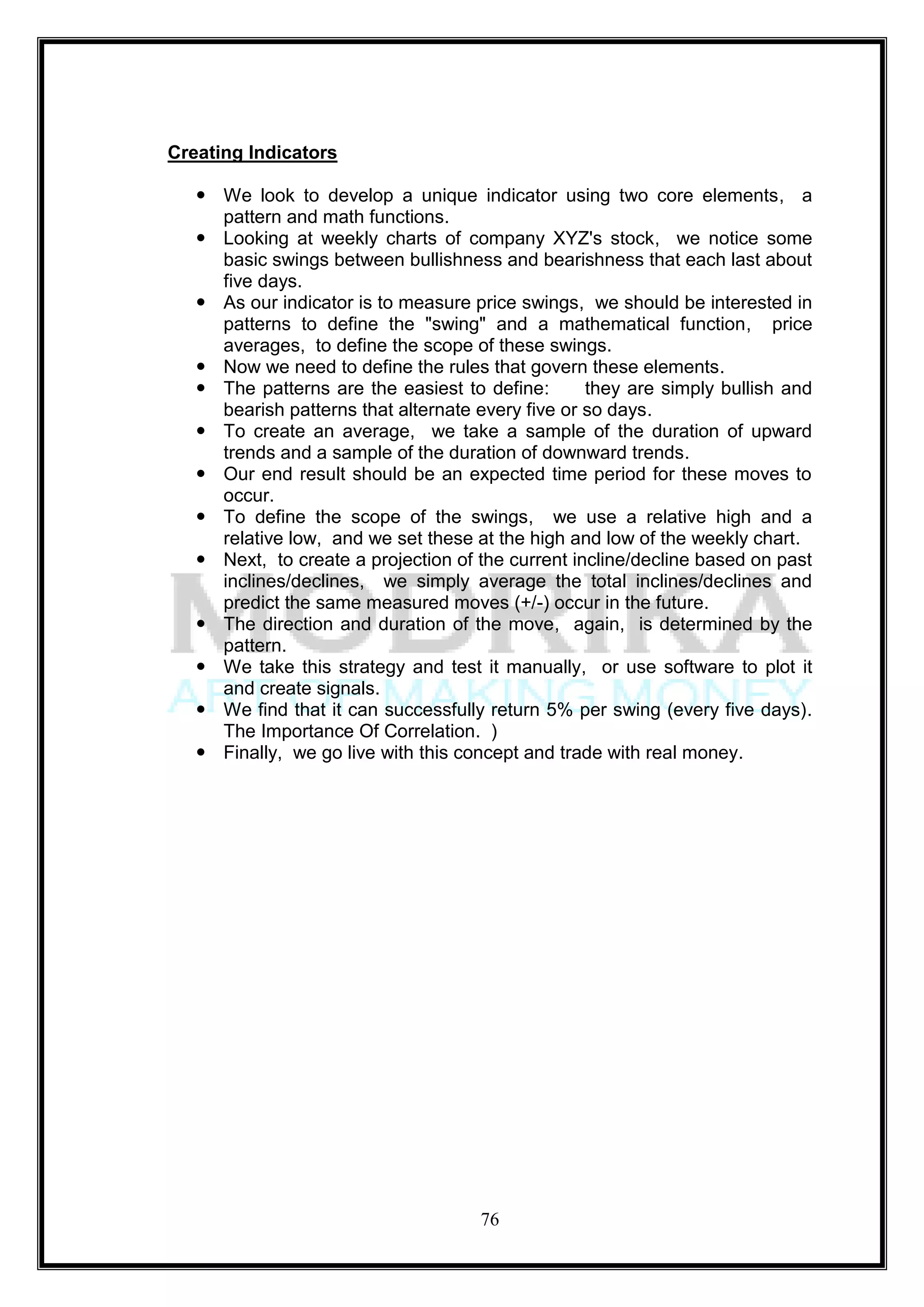 Creating Indicators

    We look to develop a unique indicator using two core elements, a
     pattern and math functions.
    Looking at weekly charts of company XYZ's stock, we notice some
     basic swings between bullishness and bearishness that each last about
     five days.
    As our indicator is to measure price swings, we should be interested in
     patterns to define the "swing" and a mathematical function, price
     averages, to define the scope of these swings.
    Now we need to define the rules that govern these elements.
    The patterns are the easiest to define:       they are simply bullish and
     bearish patterns that alternate every five or so days.
    To create an average, we take a sample of the duration of upward
     trends and a sample of the duration of downward trends.
    Our end result should be an expected time period for these moves to
     occur.
    To define the scope of the swings, we use a relative high and a
     relative low, and we set these at the high and low of the weekly chart.
    Next, to create a projection of the current incline/decline based on past
     inclines/declines, we simply average the total inclines/declines and
     predict the same measured moves (+/-) occur in the future.
    The direction and duration of the move, again, is determined by the
     pattern.
    We take this strategy and test it manually, or use software to plot it
     and create signals.
    We find that it can successfully return 5% per swing (every five days).
     The Importance Of Correlation. )
    Finally, we go live with this concept and trade with real money.




                                     76
 