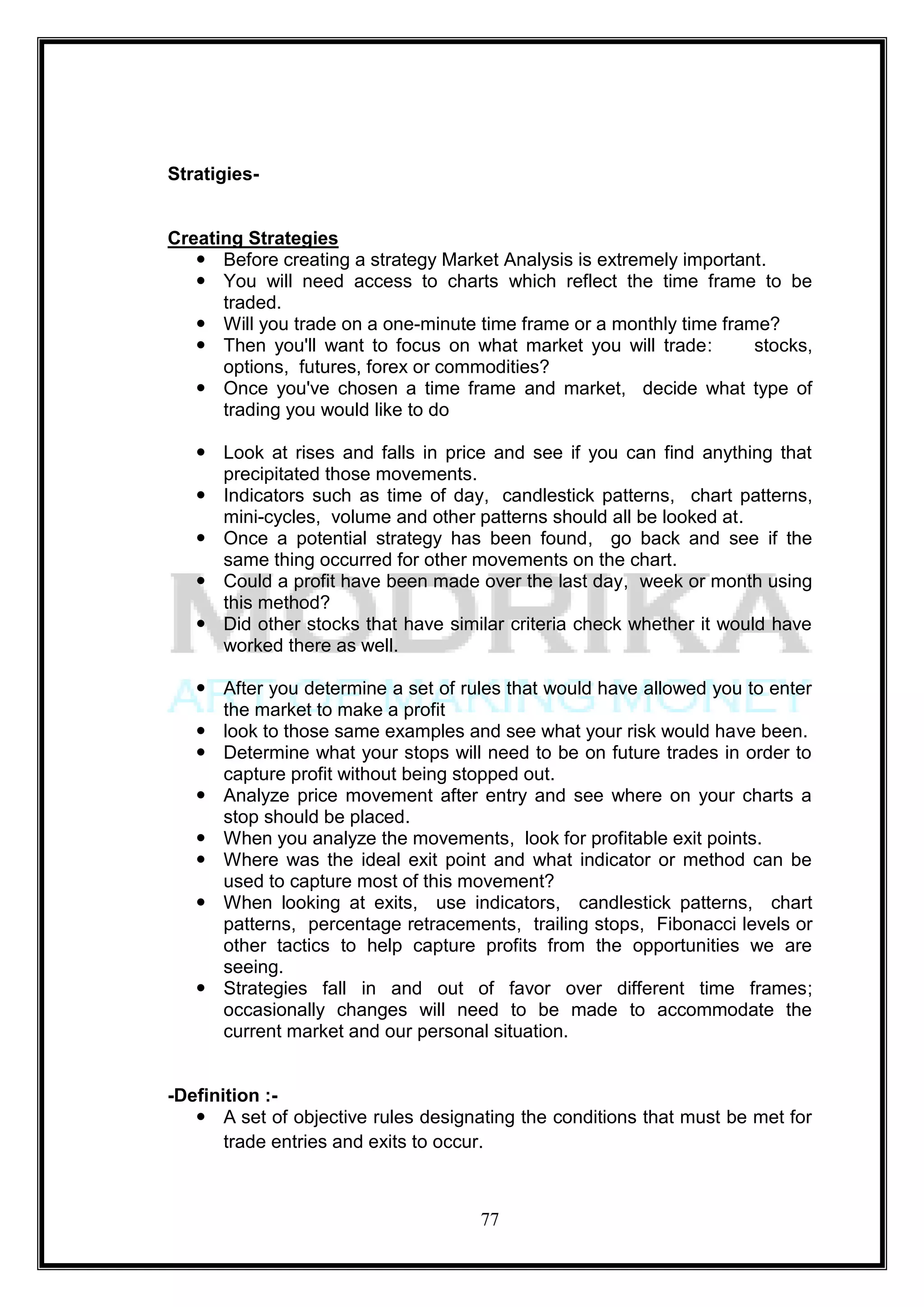 Stratigies-


Creating Strategies
    Before creating a strategy Market Analysis is extremely important.
    You will need access to charts which reflect the time frame to be
      traded.
    Will you trade on a one-minute time frame or a monthly time frame?
    Then you'll want to focus on what market you will trade:        stocks,
      options, futures, forex or commodities?
    Once you've chosen a time frame and market, decide what type of
      trading you would like to do

    Look at rises and falls in price and see if you can find anything that
     precipitated those movements.
    Indicators such as time of day, candlestick patterns, chart patterns,
     mini-cycles, volume and other patterns should all be looked at.
    Once a potential strategy has been found, go back and see if the
     same thing occurred for other movements on the chart.
    Could a profit have been made over the last day, week or month using
     this method?
    Did other stocks that have similar criteria check whether it would have
     worked there as well.

    After you determine a set of rules that would have allowed you to enter
     the market to make a profit
    look to those same examples and see what your risk would have been.
    Determine what your stops will need to be on future trades in order to
     capture profit without being stopped out.
    Analyze price movement after entry and see where on your charts a
     stop should be placed.
    When you analyze the movements, look for profitable exit points.
    Where was the ideal exit point and what indicator or method can be
     used to capture most of this movement?
    When looking at exits, use indicators, candlestick patterns, chart
     patterns, percentage retracements, trailing stops, Fibonacci levels or
     other tactics to help capture profits from the opportunities we are
     seeing.
    Strategies fall in and out of favor over different time frames;
     occasionally changes will need to be made to accommodate the
     current market and our personal situation.


-Definition :-
    A set of objective rules designating the conditions that must be met for
       trade entries and exits to occur.



                                     77
 