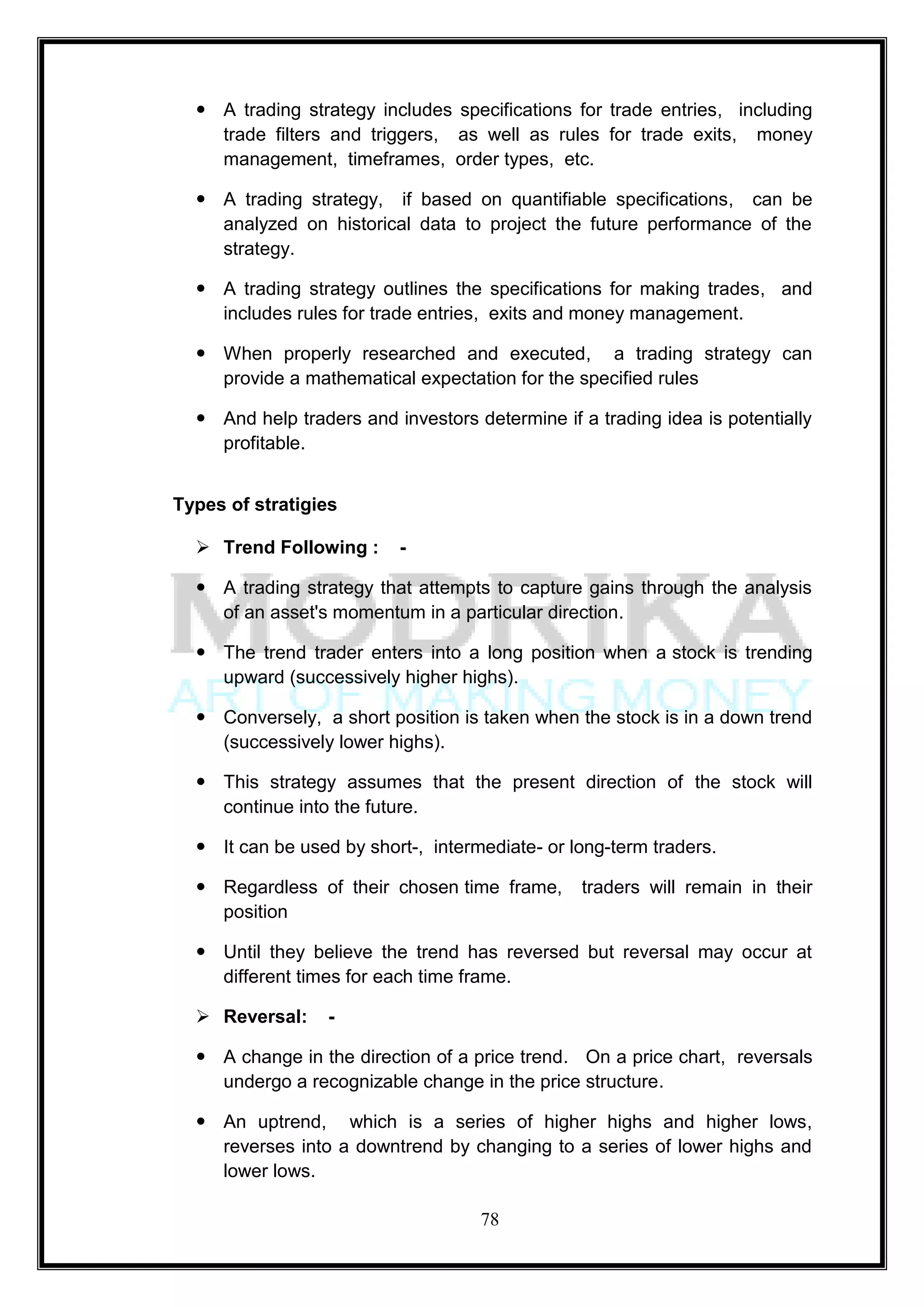  A trading strategy includes specifications for trade entries, including
    trade filters and triggers, as well as rules for trade exits, money
    management, timeframes, order types, etc.

   A trading strategy, if based on quantifiable specifications, can be
    analyzed on historical data to project the future performance of the
    strategy.

   A trading strategy outlines the specifications for making trades, and
    includes rules for trade entries, exits and money management.

   When properly researched and executed, a trading strategy can
    provide a mathematical expectation for the specified rules

   And help traders and investors determine if a trading idea is potentially
    profitable.


Types of stratigies

   Trend Following :     -

   A trading strategy that attempts to capture gains through the analysis
    of an asset's momentum in a particular direction.

   The trend trader enters into a long position when a stock is trending
    upward (successively higher highs).

   Conversely, a short position is taken when the stock is in a down trend
    (successively lower highs).

   This strategy assumes that the present direction of the stock will
    continue into the future.

   It can be used by short-, intermediate- or long-term traders.

   Regardless of their chosen time frame,       traders will remain in their
    position

   Until they believe the trend has reversed but reversal may occur at
    different times for each time frame.

   Reversal:     -

   A change in the direction of a price trend. On a price chart, reversals
    undergo a recognizable change in the price structure.

   An uptrend, which is a series of higher highs and higher lows,
    reverses into a downtrend by changing to a series of lower highs and
    lower lows.

                                    78
 