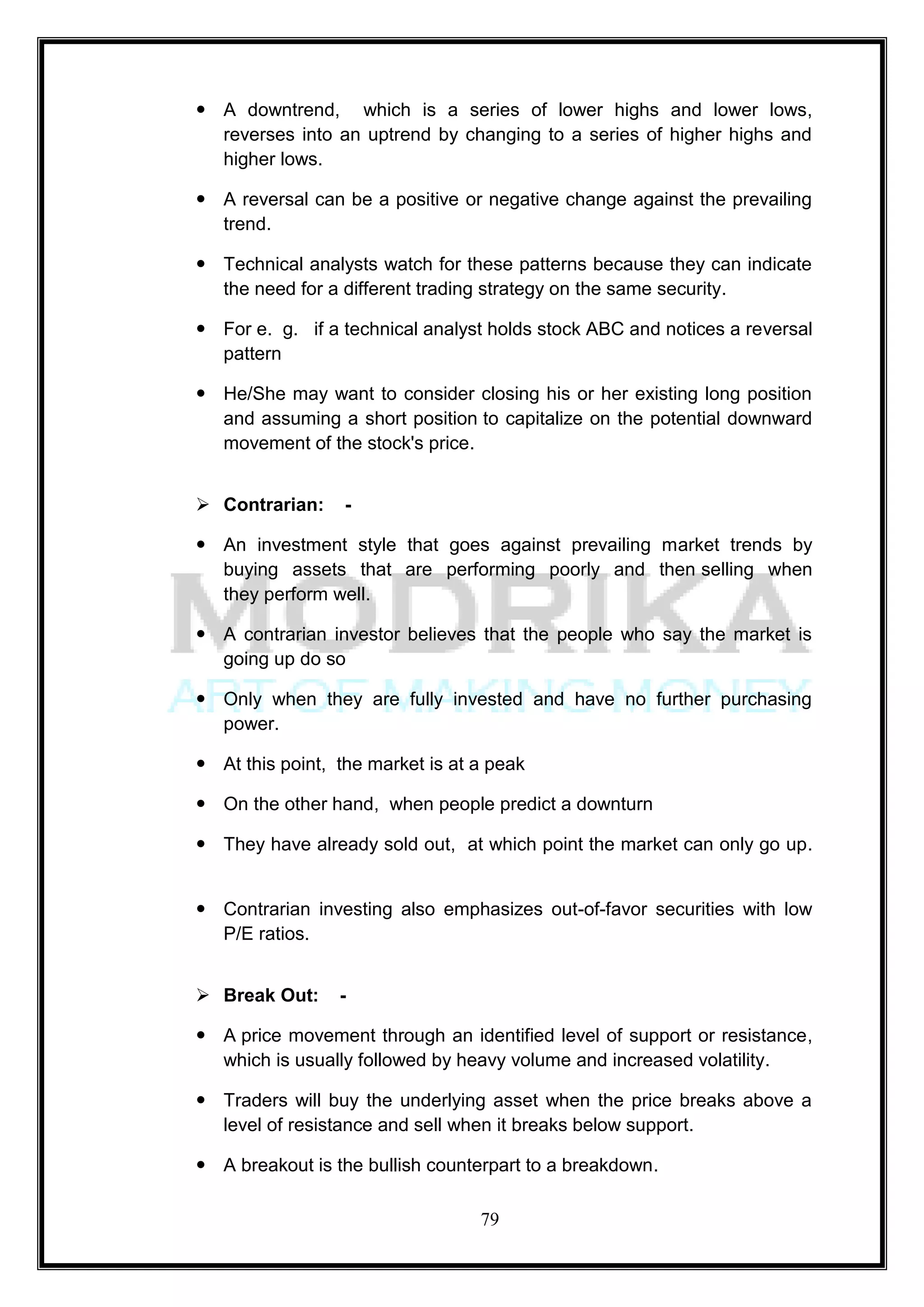 A downtrend, which is a series of lower highs and lower lows,
  reverses into an uptrend by changing to a series of higher highs and
  higher lows.

 A reversal can be a positive or negative change against the prevailing
  trend.

 Technical analysts watch for these patterns because they can indicate
  the need for a different trading strategy on the same security.

 For e. g. if a technical analyst holds stock ABC and notices a reversal
  pattern

 He/She may want to consider closing his or her existing long position
  and assuming a short position to capitalize on the potential downward
  movement of the stock's price.


 Contrarian:     -

 An investment style that goes against prevailing market trends by
  buying assets that are performing poorly and then selling when
  they perform well.

 A contrarian investor believes that the people who say the market is
  going up do so

 Only when they are fully invested and have no further purchasing
  power.

 At this point, the market is at a peak

 On the other hand, when people predict a downturn

 They have already sold out, at which point the market can only go up.


 Contrarian investing also emphasizes out-of-favor securities with low
  P/E ratios.


 Break Out:     -

 A price movement through an identified level of support or resistance,
  which is usually followed by heavy volume and increased volatility.

 Traders will buy the underlying asset when the price breaks above a
  level of resistance and sell when it breaks below support.

 A breakout is the bullish counterpart to a breakdown.

                                  79
 