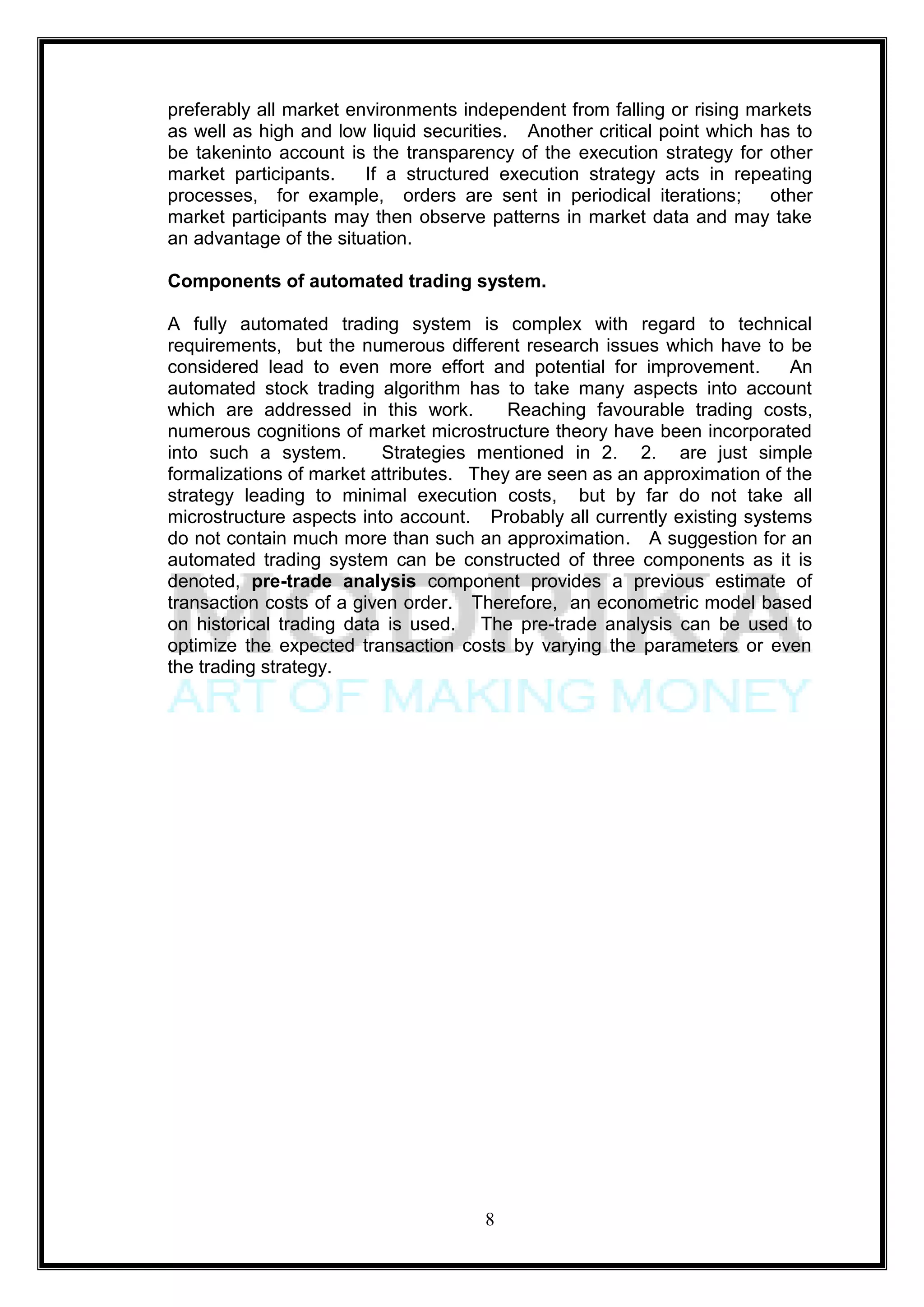 preferably all market environments independent from falling or rising markets
as well as high and low liquid securities. Another critical point which has to
be takeninto account is the transparency of the execution strategy for other
market participants.    If a structured execution strategy acts in repeating
processes, for example, orders are sent in periodical iterations;        other
market participants may then observe patterns in market data and may take
an advantage of the situation.

Components of automated trading system.

A fully automated trading system is complex with regard to technical
requirements, but the numerous different research issues which have to be
considered lead to even more effort and potential for improvement.         An
automated stock trading algorithm has to take many aspects into account
which are addressed in this work.        Reaching favourable trading costs,
numerous cognitions of market microstructure theory have been incorporated
into such a system.       Strategies mentioned in 2. 2. are just simple
formalizations of market attributes. They are seen as an approximation of the
strategy leading to minimal execution costs, but by far do not take all
microstructure aspects into account. Probably all currently existing systems
do not contain much more than such an approximation. A suggestion for an
automated trading system can be constructed of three components as it is
denoted, pre-trade analysis component provides a previous estimate of
transaction costs of a given order. Therefore, an econometric model based
on historical trading data is used. The pre-trade analysis can be used to
optimize the expected transaction costs by varying the parameters or even
the trading strategy.




                                      8
 
