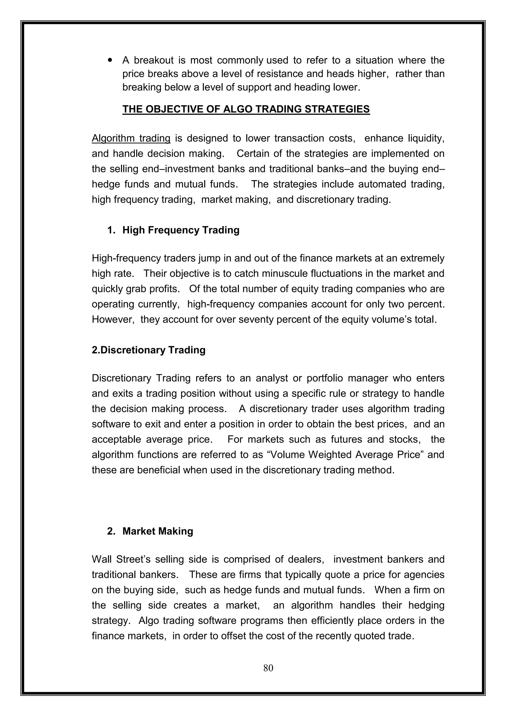  A breakout is most commonly used to refer to a situation where the
     price breaks above a level of resistance and heads higher, rather than
     breaking below a level of support and heading lower.

      THE OBJECTIVE OF ALGO TRADING STRATEGIES

Algorithm trading is designed to lower transaction costs, enhance liquidity,
and handle decision making. Certain of the strategies are implemented on
the selling end–investment banks and traditional banks–and the buying end–
hedge funds and mutual funds. The strategies include automated trading,
high frequency trading, market making, and discretionary trading.


   1. High Frequency Trading

High-frequency traders jump in and out of the finance markets at an extremely
high rate. Their objective is to catch minuscule fluctuations in the market and
quickly grab profits. Of the total number of equity trading companies who are
operating currently, high-frequency companies account for only two percent.
However, they account for over seventy percent of the equity volume‘s total.


2.Discretionary Trading

Discretionary Trading refers to an analyst or portfolio manager who enters
and exits a trading position without using a specific rule or strategy to handle
the decision making process. A discretionary trader uses algorithm trading
software to exit and enter a position in order to obtain the best prices, and an
acceptable average price. For markets such as futures and stocks, the
algorithm functions are referred to as ―Volume Weighted Average Price‖ and
these are beneficial when used in the discretionary trading method.




   2. Market Making

Wall Street‘s selling side is comprised of dealers, investment bankers and
traditional bankers. These are firms that typically quote a price for agencies
on the buying side, such as hedge funds and mutual funds. When a firm on
the selling side creates a market, an algorithm handles their hedging
strategy. Algo trading software programs then efficiently place orders in the
finance markets, in order to offset the cost of the recently quoted trade.


                                      80
 