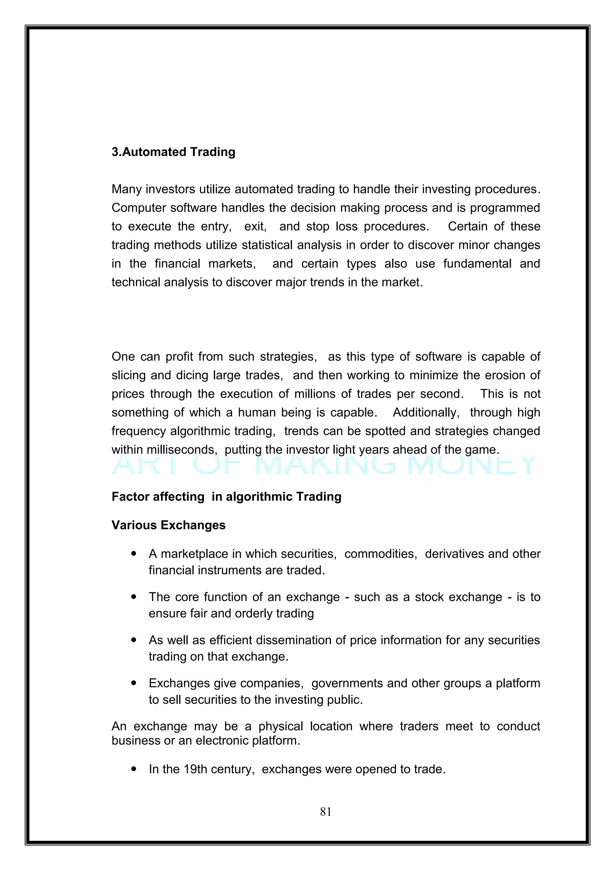 3.Automated Trading


Many investors utilize automated trading to handle their investing procedures.
Computer software handles the decision making process and is programmed
to execute the entry, exit, and stop loss procedures. Certain of these
trading methods utilize statistical analysis in order to discover minor changes
in the financial markets, and certain types also use fundamental and
technical analysis to discover major trends in the market.




One can profit from such strategies, as this type of software is capable of
slicing and dicing large trades, and then working to minimize the erosion of
prices through the execution of millions of trades per second. This is not
something of which a human being is capable. Additionally, through high
frequency algorithmic trading, trends can be spotted and strategies changed
within milliseconds, putting the investor light years ahead of the game.


Factor affecting in algorithmic Trading

Various Exchanges

    A marketplace in which securities, commodities, derivatives and other
     financial instruments are traded.

    The core function of an exchange - such as a stock exchange - is to
     ensure fair and orderly trading

    As well as efficient dissemination of price information for any securities
     trading on that exchange.

    Exchanges give companies, governments and other groups a platform
     to sell securities to the investing public.

An exchange may be a physical location where traders meet to conduct
business or an electronic platform.

    In the 19th century, exchanges were opened to trade.


                                      81
 
