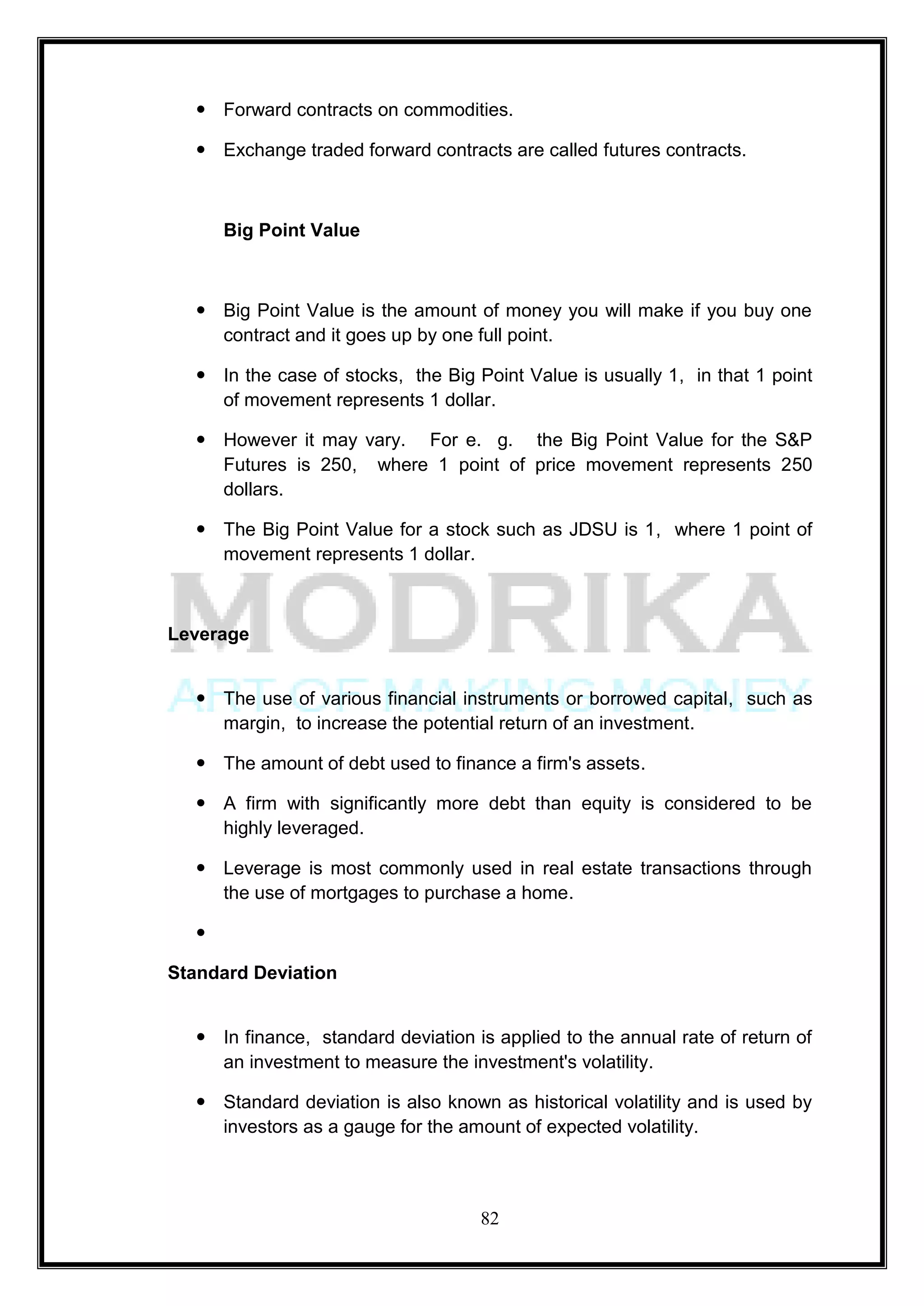  Forward contracts on commodities.

   Exchange traded forward contracts are called futures contracts.



      Big Point Value



   Big Point Value is the amount of money you will make if you buy one
    contract and it goes up by one full point.

   In the case of stocks, the Big Point Value is usually 1, in that 1 point
    of movement represents 1 dollar.

   However it may vary. For e. g. the Big Point Value for the S&P
    Futures is 250, where 1 point of price movement represents 250
    dollars.

   The Big Point Value for a stock such as JDSU is 1, where 1 point of
    movement represents 1 dollar.



Leverage


   The use of various financial instruments or borrowed capital, such as
    margin, to increase the potential return of an investment.

   The amount of debt used to finance a firm's assets.

   A firm with significantly more debt than equity is considered to be
    highly leveraged.

   Leverage is most commonly used in real estate transactions through
    the use of mortgages to purchase a home.

  

Standard Deviation


   In finance, standard deviation is applied to the annual rate of return of
    an investment to measure the investment's volatility.

   Standard deviation is also known as historical volatility and is used by
    investors as a gauge for the amount of expected volatility.



                                    82
 